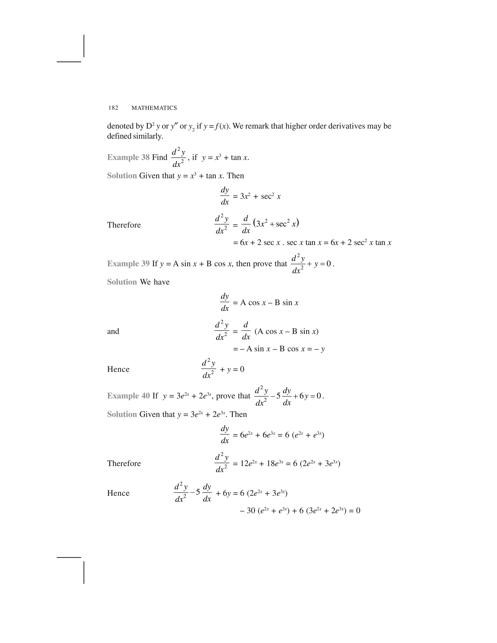 MATHEMATICS182
denoted by D2
y or y✎ or y2
if y = f (x). We remark that higher order derivatives may be
defined similarly.
Example 38 Find
2
2
d y
dx
, if y = x3
+ tan x.
Solution Given that y = x3
+ tan x. Then
dy
dx
= 3x2
+ sec2
x
Therefore
2
2
d y
dx
=   ✁2 2
3 sec
d
x x
dx
✂
= 6x + 2 sec x . sec x tan x = 6x + 2 sec2
x tan x
Example 39 If y = A sin x + B cos x, then prove that
2
2
0
d y
y
dx
✄ ☎ .
Solution We have
dy
dx
= A cos x – B sin x
and
2
2
d y
dx
=
d
dx
(A cos x – B sin x)
= – A sin x – B cos x = – y
Hence
2
2
d y
dx
+ y = 0
Example 40 If y = 3e2x
+ 2e3x
, prove that
2
2
5 6 0
d y dy
y
dxdx
✆ ✝ ✞ .
Solution Given that y = 3e2x
+ 2e3x
. Then
dy
dx
= 6e2x
+ 6e3x
= 6 (e2x
+ e3x
)
Therefore
2
2
d y
dx
= 12e2x
+ 18e3x
= 6 (2e2x
+ 3e3x
)
Hence
2
2
5
d y dy
dxdx
✆ + 6y = 6 (2e2x
+ 3e3x
)
– 30 (e2x
+ e3x
) + 6 (3e2x
+ 2e3x
) = 0
 