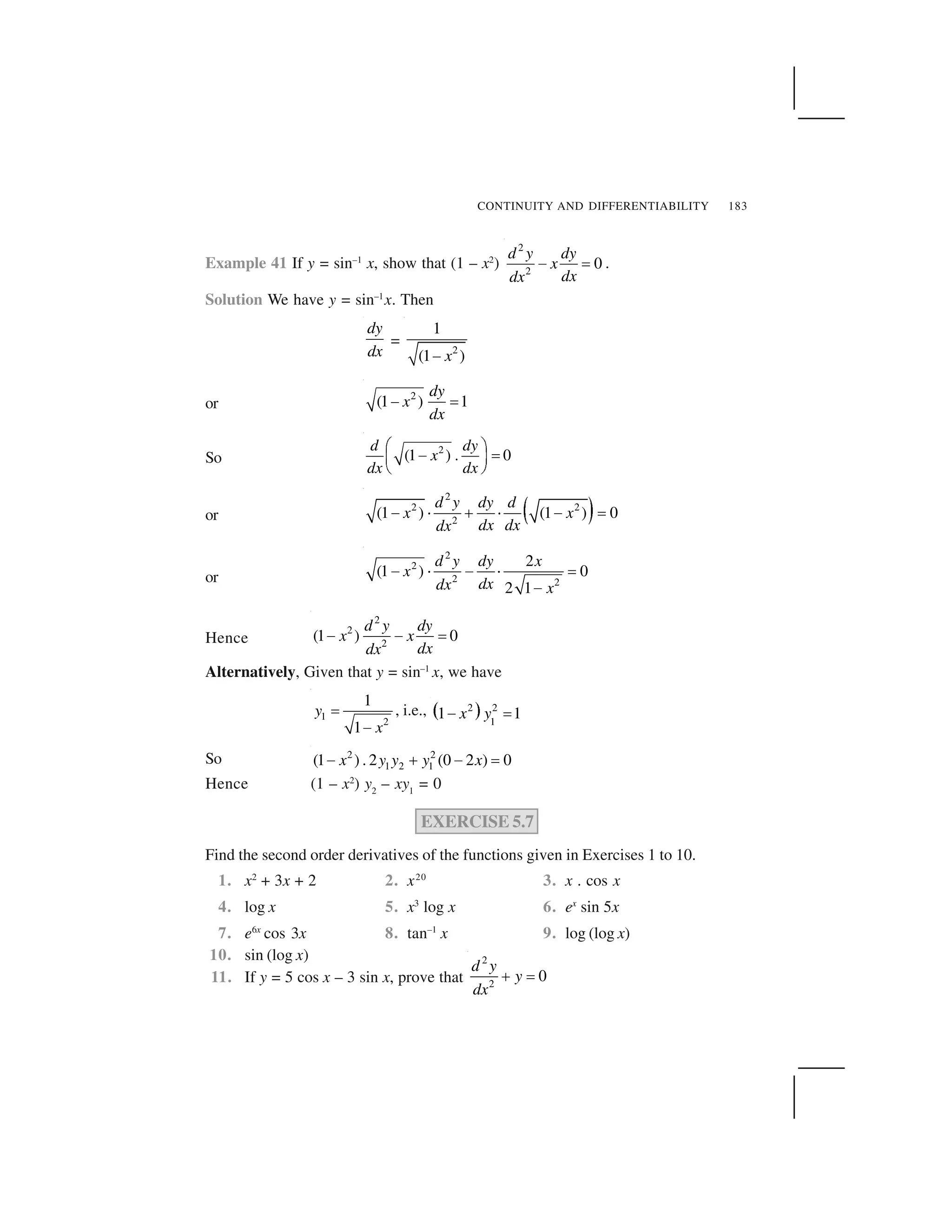 CONTINUITY AND DIFFERENTIABILITY 183
Example 41 If y = sin–1
x, show that (1 – x2
)
2
2
0
d y dy
x
dxdx
  ✁ .
Solution We have y = sin–1
x. Then
dy
dx
=
2
1
(1 )x✂
or
2
(1 ) 1
dy
x
dx
✄ ☎
So
2
(1 ) . 0
d dy
x
dx dx
✆ ✝✞ ✟✠ ✡
☛ ☞
or ✌ ✍
2
2 2
2
(1 ) (1 ) 0
d y dy d
x x
dx dxdx
  ✎ ✏ ✎   ✁
or
2
2
2 2
2
(1 ) 0
2 1
d y dy x
x
dxdx x
✑ ✒ ✑ ✒ ✓
✑
Hence
2
2
2
(1 ) 0
d y dy
x x
dxdx
    ✁
Alternatively, Given that y = sin–1
x, we have
1
2
1
1
y
x
✔
✕
, i.e., ✖ ✗2 2
1
1 1x y✘ ✙
So 2 2
1 2 1(1 ) . 2 (0 2 ) 0x y y y x✑ ✚ ✑ ✓
Hence (1 – x2
) y2
– xy1
= 0
EXERCISE 5.7
Find the second order derivatives of the functions given in Exercises 1 to 10.
1. x2
+ 3x + 2 2. x20
3. x . cos x
4. log x 5. x3
log x 6. ex
sin 5x
7. e6x
cos 3x 8. tan–1
x 9. log (log x)
10. sin (log x)
11. If y = 5 cos x – 3 sin x, prove that
2
2
0
d y
y
dx
✏ ✁
 