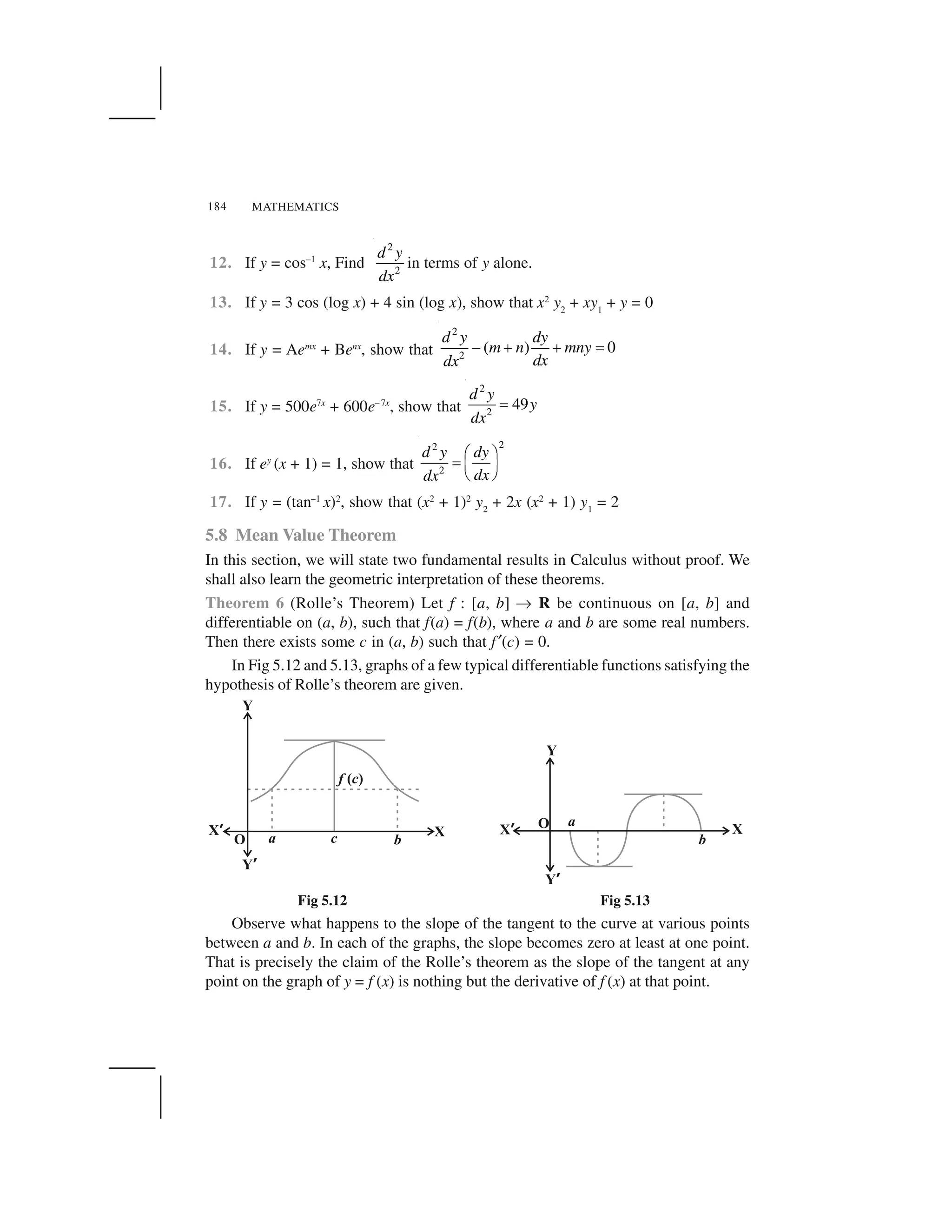 MATHEMATICS184
12. If y = cos–1
x, Find
2
2
d y
dx
in terms of y alone.
13. If y = 3 cos (log x) + 4 sin (log x), show that x2
y2
+ xy1
+ y = 0
14. If y = Aemx
+ Benx
, show that
2
2
( ) 0
d y dy
m n mny
dxdx
  ✁ ✁ ✂
15. If y = 500e7x
+ 600e–7x
, show that
2
2
49
d y
y
dx
✄
16. If ey
(x + 1) = 1, show that
22
2
d y dy
dxdx
☎ ✆✝ ✞ ✟
✠ ✡
17. If y = (tan–1
x)2
, show that (x2
+ 1)2
y2
+ 2x (x2
+ 1) y1
= 2
5.8 Mean Value Theorem
In this section, we will state two fundamental results in Calculus without proof. We
shall also learn the geometric interpretation of these theorems.
Theorem 6 (Rolle’s Theorem) Let f : [a, b] ☛ R be continuous on [a, b] and
differentiable on (a, b), such that f(a) = f(b), where a and b are some real numbers.
Then there exists some c in (a, b) such that f☞(c) = 0.
In Fig 5.12 and 5.13, graphs of a few typical differentiable functions satisfying the
hypothesis of Rolle’s theorem are given.
Fig 5.12 Fig 5.13
Observe what happens to the slope of the tangent to the curve at various points
between a and b. In each of the graphs, the slope becomes zero at least at one point.
That is precisely the claim of the Rolle’s theorem as the slope of the tangent at any
point on the graph of y = f (x) is nothing but the derivative of f (x) at that point.
 