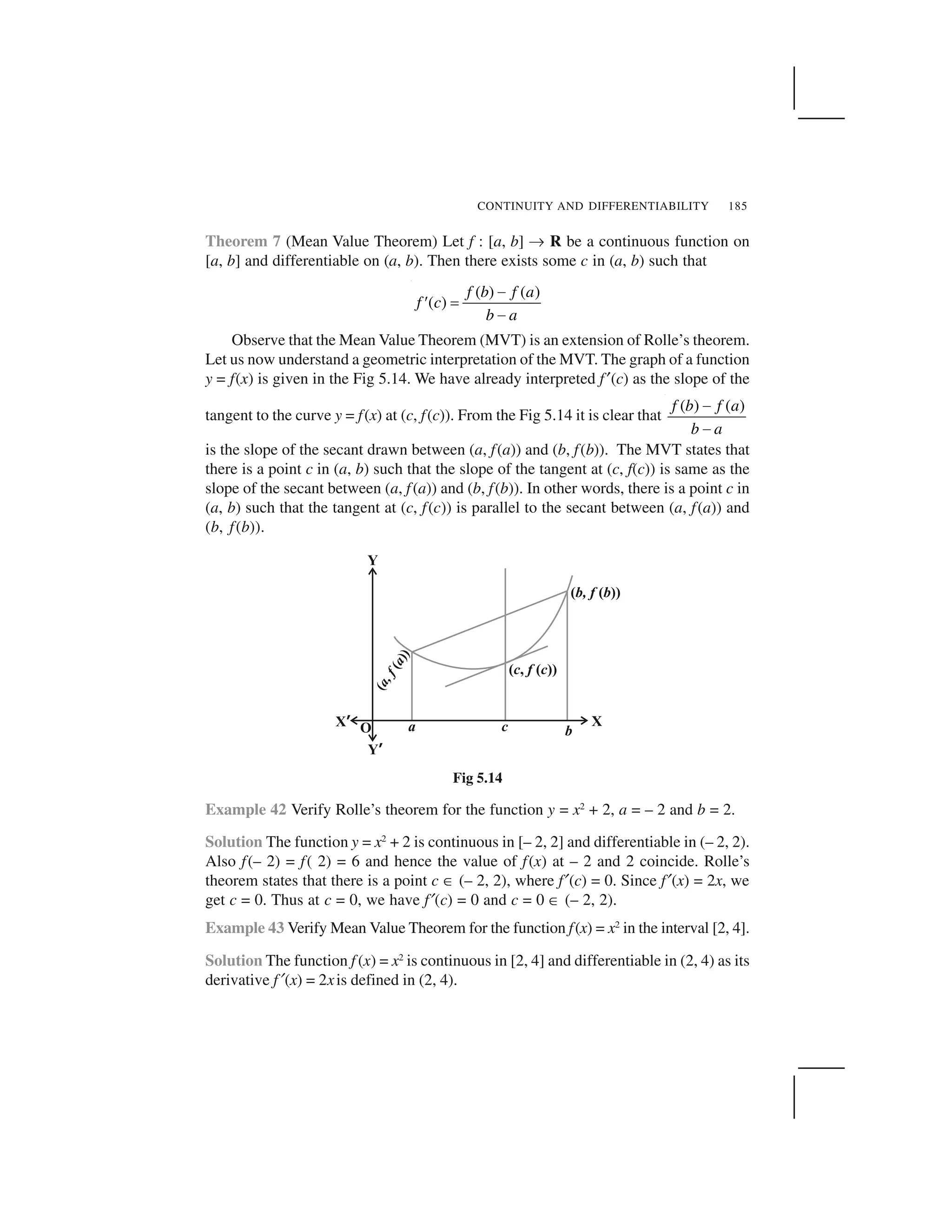CONTINUITY AND DIFFERENTIABILITY 185
Theorem 7 (Mean Value Theorem) Let f : [a, b] ✞ R be a continuous function on
[a, b] and differentiable on (a, b). Then there exists some c in (a, b) such that
( ) ( )
( )
f b f a
f c
b a
 
✁ ✂
 
Observe that the Mean Value Theorem (MVT) is an extension of Rolle’s theorem.
Let us now understand a geometric interpretation of the MVT. The graph of a function
y = f(x) is given in the Fig 5.14. We have already interpreted f ✠(c) as the slope of the
tangent to the curve y = f(x) at (c, f(c)). From the Fig 5.14 it is clear that
( ) ( )f b f a
b a
 
 
is the slope of the secant drawn between (a, f(a)) and (b, f(b)). The MVT states that
there is a point c in (a, b) such that the slope of the tangent at (c, f(c)) is same as the
slope of the secant between (a, f(a)) and (b, f(b)). In other words, there is a point c in
(a, b) such that the tangent at (c, f(c)) is parallel to the secant between (a, f(a)) and
(b, f(b)).
Fig 5.14
Example 42 Verify Rolle’s theorem for the function y = x2
+ 2, a = – 2 and b = 2.
Solution The function y = x2
+ 2 is continuous in [– 2, 2] and differentiable in (– 2, 2).
Also f(– 2) = f( 2) = 6 and hence the value of f(x) at – 2 and 2 coincide. Rolle’s
theorem states that there is a point c ✆ (– 2, 2), where f✄(c) = 0. Since f✄(x) = 2x, we
get c = 0. Thus at c = 0, we have f✄(c) = 0 and c = 0 ✆ (– 2, 2).
Example 43 Verify Mean Value Theorem for the function f(x) = x2
in the interval [2, 4].
Solution The function f (x) = x2
is continuous in [2, 4] and differentiable in (2, 4) as its
derivative f✄(x) = 2xis defined in (2, 4).
 