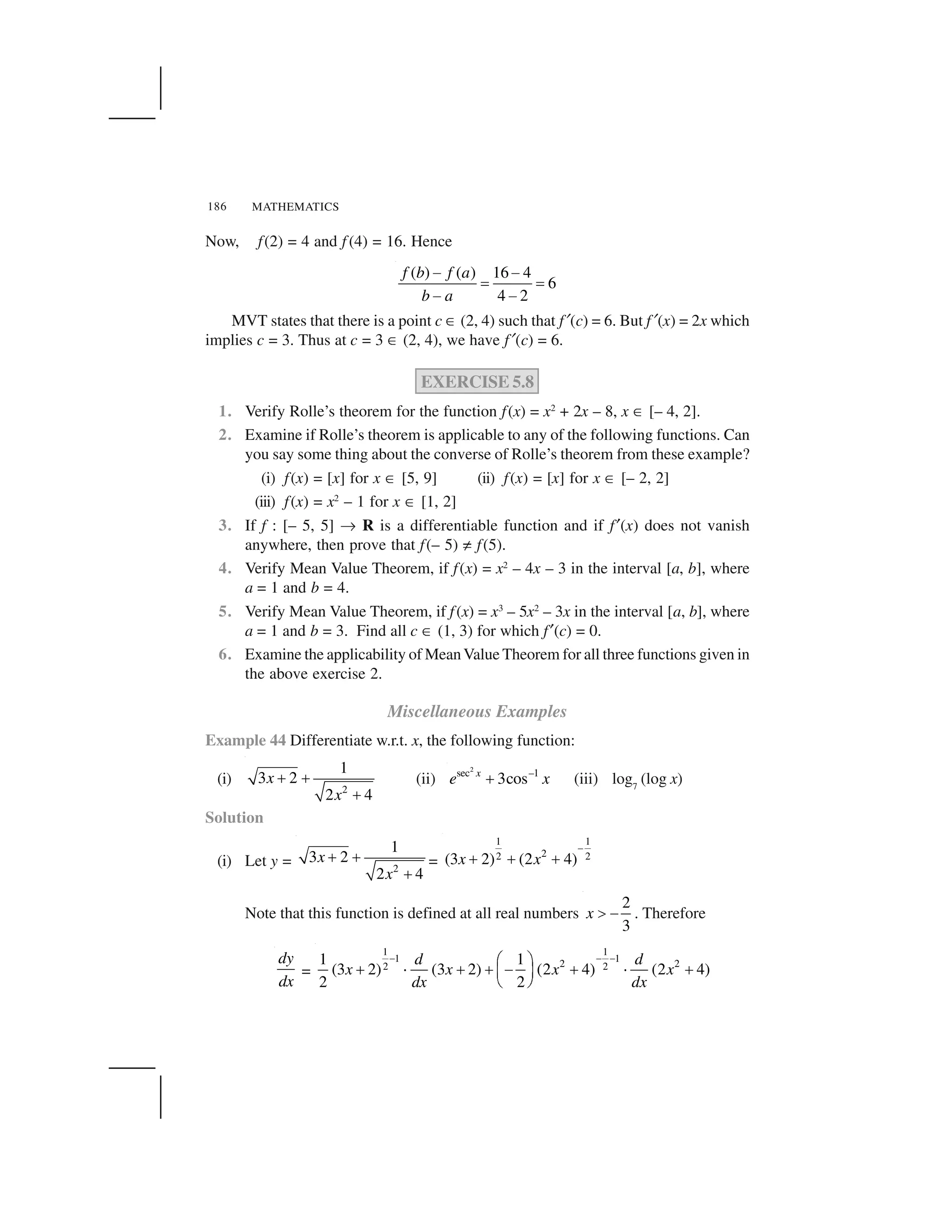 MATHEMATICS186
Now, f(2) = 4 and f (4) = 16. Hence
( ) ( ) 16 4
6
4 2
f b f a
b a
   
✁ ✁
   
MVT states that there is a point c ✆ (2, 4) such that f✠(c) = 6. But f✠(x) = 2x which
implies c = 3. Thus at c = 3 ✆ (2, 4), we have f✠(c) = 6.
EXERCISE 5.8
1. Verify Rolle’s theorem for the function f(x) = x2
+ 2x – 8, x ✆ [– 4, 2].
2. Examine if Rolle’s theorem is applicable to any of the following functions. Can
you say some thing about the converse of Rolle’s theorem from these example?
(i) f(x) = [x] for x ✆ [5, 9] (ii) f(x) = [x] for x ✆ [– 2, 2]
(iii) f(x) = x2
– 1 for x ✆ [1, 2]
3. If f : [– 5, 5] ✞ R is a differentiable function and if f✂(x) does not vanish
anywhere, then prove that f(– 5) ✄ f(5).
4. Verify Mean Value Theorem, if f(x) = x2
– 4x – 3 in the interval [a, b], where
a = 1 and b = 4.
5. Verify Mean Value Theorem, if f(x) = x3
– 5x2
– 3x in the interval [a, b], where
a = 1 and b = 3. Find all c ✆ (1, 3) for which f✂(c) = 0.
6. Examine the applicability of MeanValue Theorem for all three functions given in
the above exercise 2.
Miscellaneous Examples
Example 44 Differentiate w.r.t. x, the following function:
(i)
2
1
3 2
2 4
x
x
☎ ☎
☎
(ii)
2
sec –1
3cosx
e x✝ (iii) log7
(log x)
Solution
(i) Let y = 2
1
3 2
2 4
x
x
☎ ☎
☎
=
1 1
22 2(3 2) (2 4)x x
✟
✡ ✡ ✡
Note that this function is defined at all real numbers
2
3
x ☛   . Therefore
dy
dx
=
1 1
1 1
2 22 2
1 1
(3 2) (3 2) (2 4) (2 4)
2 2
d d
x x x x
dx dx
☞ ☞ ☞✌ ✍
☎ ✎ ☎ ☎ ✏ ☎ ✎ ☎✑ ✒
✓ ✔
 