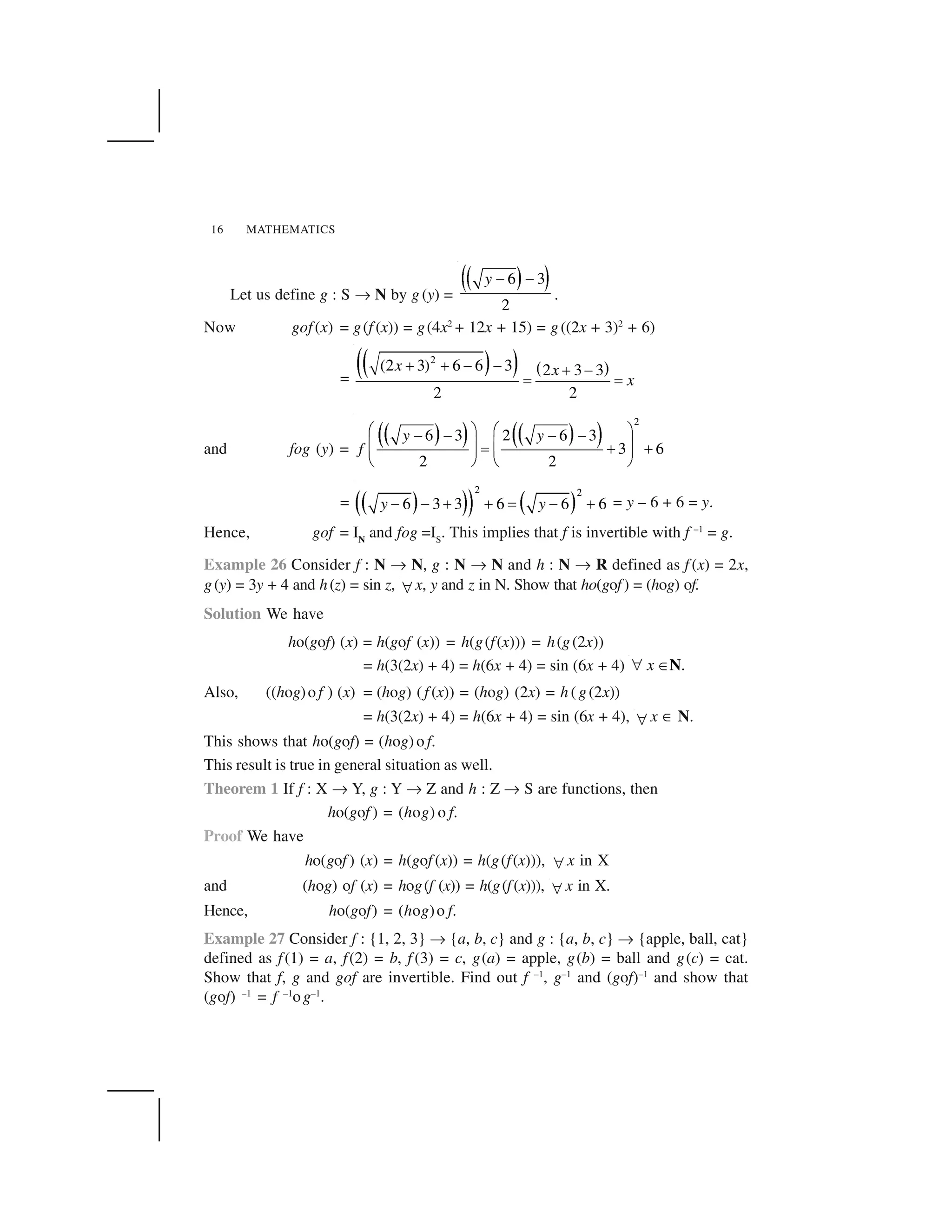 MATHEMATICS16
Let us define g : S ✌ N by g (y) =
  ✁✂ ✄6 3
2
y ☎ ☎
.
Now gof(x) = g(f (x)) = g(4x2
+ 12x + 15) = g((2x + 3)2
+ 6)
=
✆✝ ✞✟ ✠ ✡
2
(2 3) 6 6 3 2 3 3
2 2
x x
x
☛ ☛ ☞ ☞ ☛ ☞
✍ ✍
and fog (y) =
✎ ✏✑ ✒ ✎ ✏✑ ✒
2
6 3 2 6 3
3 6
2 2
y y
f
✓ ✔ ✓ ✔
✕ ✕ ✕ ✕
✖ ✗ ✖ ✗✘ ✙ ✙✖ ✗ ✖ ✗
✚ ✛ ✚ ✛
= ✜ ✢✣ ✤✥ ✜ ✢
2 2
6 3 3 6 6 6y y✦ ✦ ✧ ✧ ★ ✦ ✧ = y – 6 + 6 = y.
Hence, gof = IN
and fog =IS
. This implies that f is invertible with f –1
= g.
Example 26 Consider f : N ✌ N, g : N ✌ N and h : N ✌ R defined as f (x) = 2x,
g(y) = 3y + 4 and h(z) = sin z, ✩ x, y and z in N. Show that ho(gof) = (hog) of.
Solution We have
ho(gof) (x) = h(gof (x)) = h(g(f(x))) = h(g(2x))
= h(3(2x) + 4) = h(6x + 4) = sin (6x + 4) .x✪ ✫N
Also, ((hog)o f ) (x) = (hog) (f (x)) = (hog) (2x) = h (g(2x))
= h(3(2x) + 4) = h(6x + 4) = sin (6x + 4), ✩ x ✬ N.
This shows that ho(gof) = (hog)o f.
This result is true in general situation as well.
Theorem 1 If f : X ✌ Y, g : Y ✌ Z and h : Z ✌ S are functions, then
ho(gof ) = (hog) o f.
Proof We have
ho(gof ) (x) = h(gof (x)) = h(g(f(x))), ✩ x in X
and (hog) of (x) = hog(f (x)) = h(g(f(x))), ✩ x in X.
Hence, ho(gof) = (hog)o f.
Example 27 Consider f : {1, 2, 3} ✌ {a, b, c} and g : {a, b, c} ✌ {apple, ball, cat}
defined as f(1) = a, f(2) = b, f (3) = c, g(a) = apple, g(b) = ball and g(c) = cat.
Show that f, g and gof are invertible. Find out f –1
, g–1
and (gof)–1
and show that
(gof) –1
= f –1
og–1
.
 