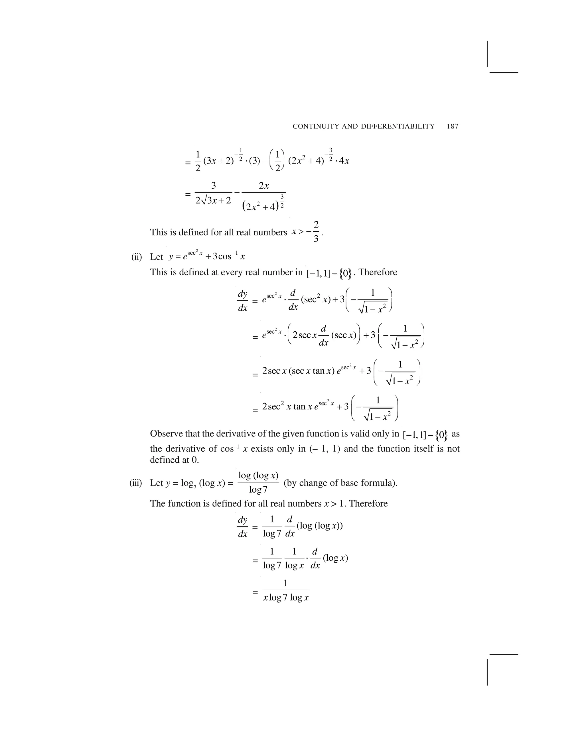 CONTINUITY AND DIFFERENTIABILITY 187
=
1 3
22 2
1 1
(3 2) (3) (2 4) 4
2 2
x x x
   ✁ ✂
✄ ☎ ✆ ✄ ☎✝ ✞
✟ ✠
=
✡ ☛
3
2 2
3 2
2 3 2
2 4
x
x
x
☞
✌
✌
This is defined for all real numbers
2
3
x ✍ ✎ .
(ii) Let
2
sec 1
3cosx
y e x✏
✑ ✒
This is defined at every real number in ✓ ✔[ 1,1] 0✕ ✕ . Therefore
dy
dx
=
2
sec 2
2
1
(sec ) 3
1
x d
e x
dx x
✖ ✗
✘ ✙ ✚
✛ ✜
✢ ✣✚
=
2
sec
2
1
2sec (sec ) 3
1
x d
e x x
dx x
✖ ✗ ✖ ✗
✘ ✙ ✚✛ ✜ ✛ ✜✢ ✣ ✢ ✣✚
=
2
sec
2
1
2sec (sec tan ) 3
1
x
x x x e
x
✖ ✗
✙ ✚✛ ✜
✚✢ ✣
=
2
2 sec
2
1
2sec tan 3
1
x
x x e
x
✤ ✥
✦ ✧★ ✩
✧✪ ✫
Observe that the derivative of the given function is valid only in ✓ ✔[ 1,1] 0✕ ✕ as
the derivative of cos–1
x exists only in (– 1, 1) and the function itself is not
defined at 0.
(iii) Let y = log7
(log x) =
log (log )
log7
x
(by change of base formula).
The function is defined for all real numbers x > 1. Therefore
dy
dx
=
1
(log (log ))
log7
d
x
dx
=
1 1
(log )
log7 log
d
x
x dx
✬
=
1
log7 logx x
 