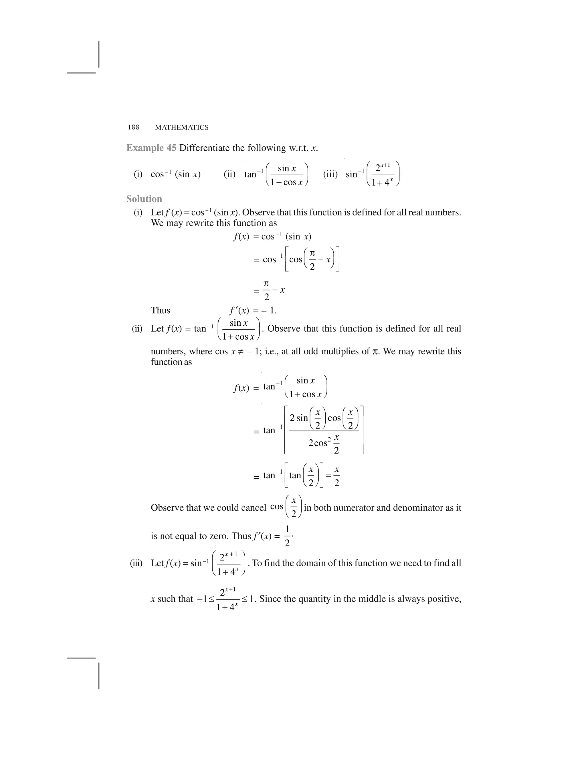 MATHEMATICS188
Example 45 Differentiate the following w.r.t. x.
(i) cos–1
(sin x) (ii) 1 sin
tan
1 cos
x
x
  ✁ ✂
✄ ☎
✆✝ ✞
(iii)
1
1 2
sin
1 4
x
x
✟
✠ ✡ ☛
☞ ✌
✍✎ ✏
Solution
(i) Let f (x) = cos–1
(sin x). Observe that this function is defined for all real numbers.
We may rewrite this function as
f(x) = cos–1
(sin x)
=
1
cos cos
2
x✑ ✒ ✓✔✕ ✖
✗✘ ✙✚ ✛✜ ✢✣ ✤
=
2
x
✥
✦
Thus f ✧(x) = – 1.
(ii) Let f(x) = tan–1 sin
1 cos
x
x
✁ ✂
✄ ☎
✆✝ ✞
. Observe that this function is defined for all real
numbers, where cos x ★ – 1; i.e., at all odd multiplies of ✩. We may rewrite this
function as
f(x) =
1 sin
tan
1 cos
x
x
  ✁ ✂
✄ ☎
✆✝ ✞
=
1
2
2 sin cos
2 2tan
2cos
2
x x
x
✪
✫ ✬✭ ✮ ✭ ✮
✯ ✰ ✯ ✰✱ ✲
✳ ✴ ✳ ✴
✱ ✲
✱ ✲
✱ ✲✵ ✶
=
1
tan tan
2 2
x x✑ ✒ ✓✕ ✖
✷✘ ✙✚ ✛
✜ ✢✣ ✤
Observe that we could cancel cos
2
x✸ ✹
✺ ✻
✼ ✽
in both numerator and denominator as it
is not equal to zero. Thus f✧(x) =
1.
2
(iii) Let f(x) = sin–1
1
2
1 4
x
x
✾
✕ ✖
✘ ✙
✿✜ ✢
. To find the domain of this function we need to find all
x such that
1
2
1 1
1 4
x
x
❀
❁ ❂ ❂
❃
. Since the quantity in the middle is always positive,
 