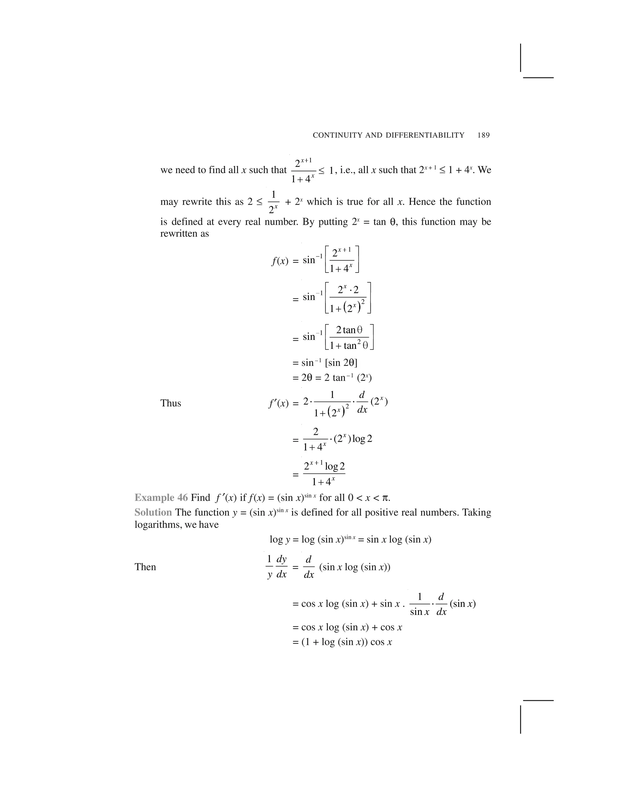 CONTINUITY AND DIFFERENTIABILITY 189
we need to find all x such that
1
2
1
1 4
x
x
 
✁
✂
, i.e., all x such that 2x + 1
✏ 1 + 4x
. We
may rewrite this as 2 ✏
1
2x
+ 2x
which is true for all x. Hence the function
is defined at every real number. By putting 2x
= tan ✍, this function may be
rewritten as
f(x) =
1
1 2
sin
1 4
x
x
✄
☎ ✆ ✝
✞ ✟
✠✡ ☛
=
☞ ✌
1
2
2 2
sin
1 2
x
x
✎ ✑ ✒✓
✔ ✕
✔ ✕✖✗ ✘
=
1
2
2tan
sin
1 tan
✙ ✚✛ ✜
✢ ✣
✤ ✚✥ ✦
= sin–1
[sin 2✍]
= 2✍ = 2 tan–1
(2x
)
Thus f✧(x) =
★ ✩
2
1
2 (2 )
1 2
x
x
d
dx
✪ ✪
✫
=
2
(2 )log2
1 4
x
x
✬
✭
=
1
2 log2
1 4
x
x
✮
✤
Example 46 Find f ✧(x) if f(x) = (sin x)sin x
for all 0 < x < ✯.
Solution The function y = (sin x)sin x
is defined for all positive real numbers. Taking
logarithms, we have
log y = log (sin x)sin x
= sin x log (sin x)
Then
1 dy
y dx
=
d
dx
(sin x log (sin x))
= cos x log (sin x) + sin x .
1
(sin )
sin
d
x
x dx
✰
= cos x log (sin x) + cos x
= (1 + log (sin x)) cos x
 