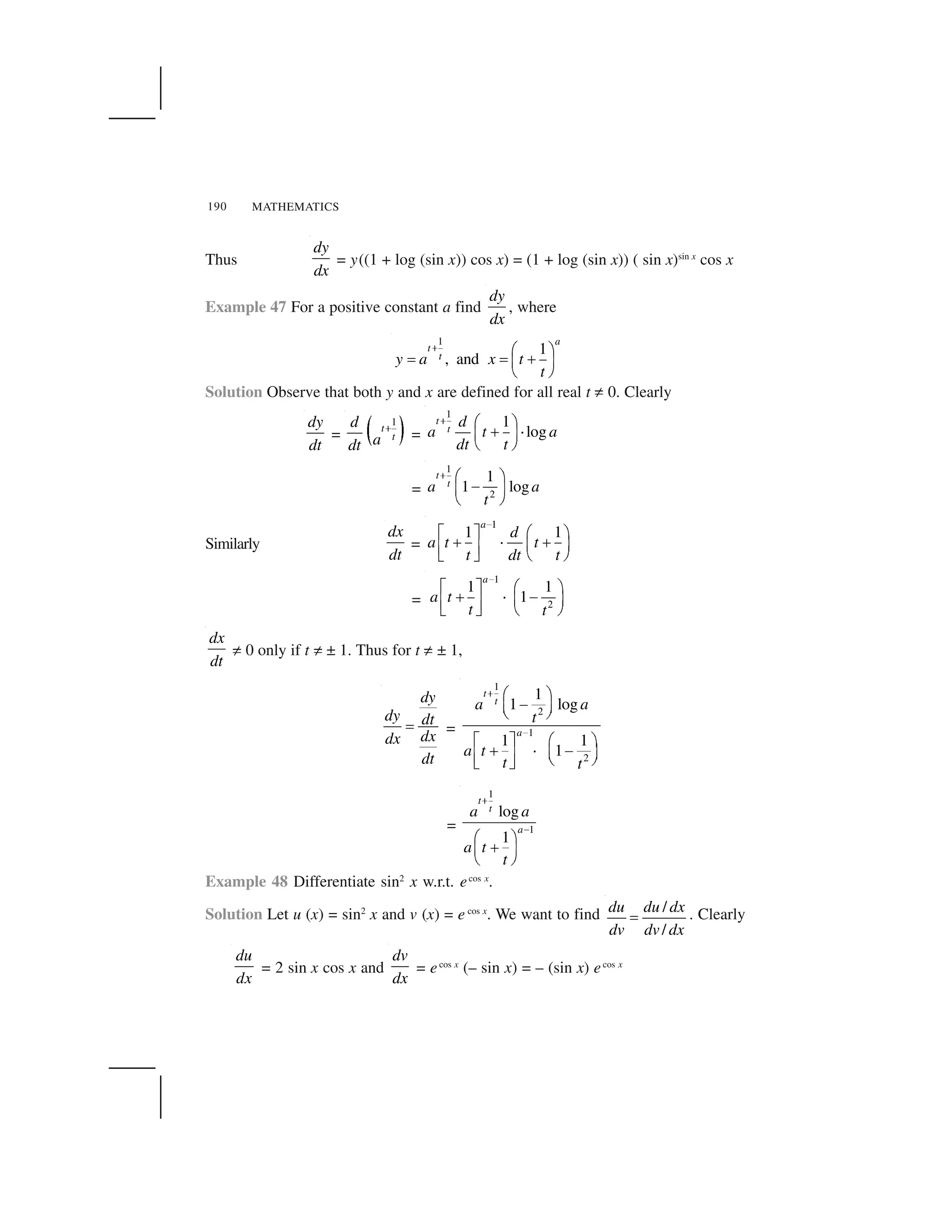 MATHEMATICS190
Thus
dy
dx
= y((1 + log (sin x)) cos x) = (1 + log (sin x)) ( sin x)sin x
cos x
Example 47 For a positive constant a find
dy
dx
, where
1
1
, and
a
t
ty a x t
t
  ✁ ✂
✄ ✄ ☎✆ ✝
✞ ✟
Solution Observe that both y and x are defined for all real t ✠ 0. Clearly
dy
dt
= ✡ ☛
1
t
t
d
adt
☞
=
1
1
log
t
t
d
a t a
dt t
  ✁ ✂
☎ ✌✆ ✝
✞ ✟
=
1
2
1
1 log
t
ta a
t
✍ ✎ ✏
✑✒ ✓
✔ ✕
Similarly
dx
dt
=
1
1 1
a
d
a t t
t dt t
✖
✗ ✘ ✙ ✚
✛ ✜ ✛✢ ✣✤ ✥
✦ ✧ ★ ✩
=
1
2
1 1
1
a
a t
t t
✪
✫ ✬ ✭ ✮
✯ ✰ ✱✲ ✳✴ ✵
✶ ✷ ✸ ✹
dx
dt
✠ 0 only if t ✠ ± 1. Thus for t ✠ ± 1,
dy
dy dt
dxdx
dt
✺ =
1
2
1
2
1
1 log
1 1
1
t
t
a
a a
t
a t
t t
✻
✼
✽ ✾
✿❀ ❁
❂ ❃
❄ ❅ ✽ ✾
❆ ❇ ✿❀ ❁❈ ❉ ❂ ❃❊ ❋
=
1
1
log
1
t
t
a
a a
a t
t
●
❍
■ ❏
❑▲ ▼
◆ ❖
Example 48 Differentiate sin2
x w.r.t. ecos x
.
Solution Let u (x) = sin2
x and v (x) = e cos x
. We want to find /
/
du du dx
dv dv dx
€ . Clearly
du
dx
= 2 sin x cos x and
dv
dx
= ecos x
(– sin x) = – (sin x) ecos x
 
