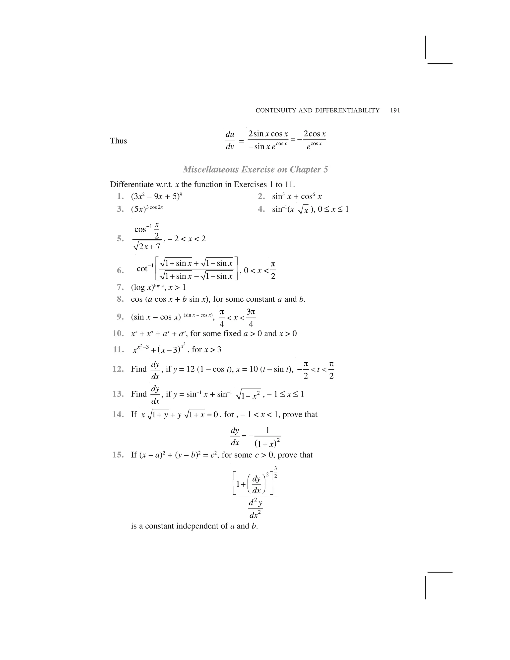 CONTINUITY AND DIFFERENTIABILITY 191
Thus
du
dv
= cos cos
2sin cos 2cos
sin x x
x x x
x e e
  ✁
✁
Miscellaneous Exercise on Chapter 5
Differentiate w.r.t. x the function in Exercises 1 to 11.
1. (3x2
– 9x + 5)9
2. sin3
x + cos6
x
3. (5x)3 cos 2x
4. sin–1
(x x ), 0 ✏ x ✏ 1
5.
1
cos
2
2 7
x
x
✂
✄
, – 2 < x < 2
6.
1 1 sin 1 sin
cot
1 sin 1 sin
x x
x x
☎ ✆ ✝✞ ✞ ✟
✠ ✡
✞ ✟ ✟☛ ☞
, 0 < x <
2
✌
7. (log x)log x
, x > 1
8. cos (a cos x + b sin x), for some constant a and b.
9. (sin x – cos x) (sin x – cos x)
,
3
4 4
x
✌ ✌
✍ ✍
10. xx
+ xa
+ ax
+ aa
, for some fixed a > 0 and x > 0
11. ✎ ✑
22
3
3
xx
x x✒ ✓ ✔ , for x > 3
12. Find
dy
dx
, if y = 12 (1 – cos t), x = 10 (t – sin t),
2 2
t
✌ ✌
✕ ✍ ✍
13. Find
dy
dx
, if y = sin–1
x + sin–1 2
1 x✖ , – 1 ✏ x ✏ 1
14. If 1 1 0x y y x✗ ✗ ✗ ✘ , for , – 1 < x < 1, prove that
✙ ✚2
1
1
dy
dx x
✛ ✜
✢
15. If (x – a)2
+ (y – b)2
= c2
, for some c > 0, prove that
3
2 2
2
2
1
dy
dx
d y
dx
✣ ✤✥ ✦✧★ ✩✪ ✫
✬ ✭✮ ✯
is a constant independent of a and b.
 