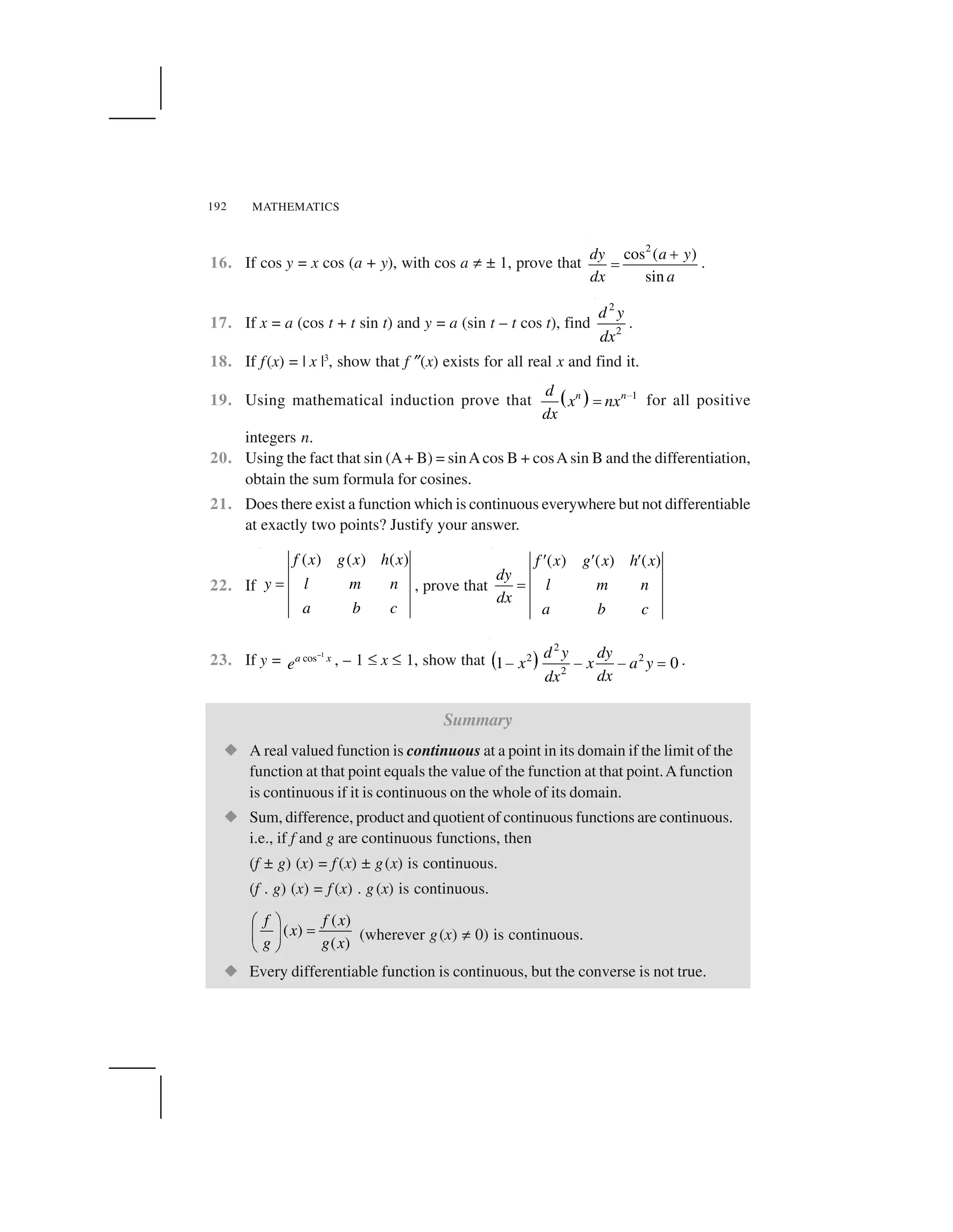 MATHEMATICS192
16. If cos y = x cos (a + y), with cos a ✂ ± 1, prove that
2
cos ( )
sin
dy a y
dx a
 
✁ .
17. If x = a (cos t + t sin t) and y = a (sin t – t cos t), find
2
2
d y
dx
.
18. If f(x) = | x |3
, show that f ✎(x) exists for all real x and find it.
19. Using mathematical induction prove that ✄ ☎ 1n nd
x nx
dx
✆✝ for all positive
integers n.
20. Using the fact that sin (A+ B) = sinAcos B + cosAsin B and the differentiation,
obtain the sum formula for cosines.
21. Does there exist a function which is continuous everywhere but not differentiable
at exactly two points? Justify your answer.
22. If
( ) ( ) ( )f x g x h x
y l m n
a b c
✞ , prove that
( ) ( ) ( )f x g x h x
dy
l m n
dx
a b c
✟ ✟ ✟
✞
23. If y =
1
cosa x
e
✠ , – 1 ✏ x ✏ 1, show that ✡ ☛
2
2 2
2
1 0
d y dy
x x a y
dxdx
☞ ☞ ☞ ✌ .
Summary
✍ A real valued function is continuous at a point in its domain if the limit of the
function at that point equals the value of the function at that point.Afunction
is continuous if it is continuous on the whole of its domain.
✍ Sum, difference, product and quotient of continuous functions are continuous.
i.e., if f and g are continuous functions, then
(f ± g) (x) = f (x) ± g(x) is continuous.
(f . g) (x) = f (x) . g(x) is continuous.
( )
( )
( )
f f x
x
g g x
✑ ✒
✓✔ ✕
✖ ✗
(wherever g(x) ✂ 0) is continuous.
✍ Every differentiable function is continuous, but the converse is not true.
 