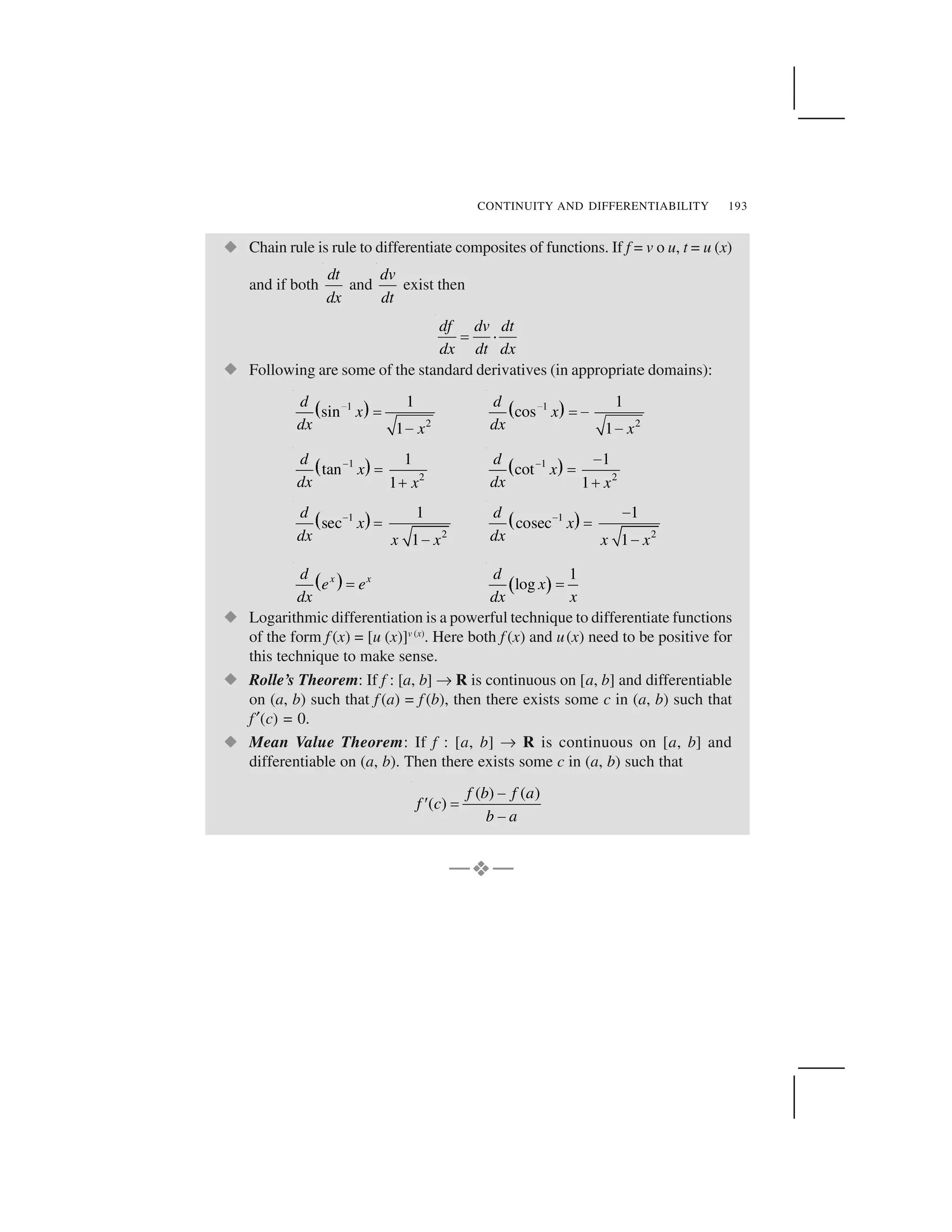 CONTINUITY AND DIFFERENTIABILITY 193
  Chain rule is rule to differentiate composites of functions. If f = v o u, t = u (x)
and if both
dt
dx
and
dv
dt
exist then
df dv dt
dx dt dx
✁ ✂
  Following are some of the standard derivatives (in appropriate domains):
✄ ☎1
2
1
sin
1
d
x
dx x
✆ ✝
✞
✟ ✠1
2
1
cos
1
d
x
dx x
✆ ✝✞
✞
✡ ☛1
2
1
tan
1
d
x
dx x
☞ ✌ ✍
✡ ☛1
2
1
cot
1
d
x
dx x
☞ ✎✌ ✍
✏ ✑1
2
1
sec
1
d
x
dx x x
✒ ✓
✔
✕ ✖1
2
1
cosec
1
d
x
dx x x
✒ ✔✓
✔
✗ ✘x xd
e e
dx
✙ ✚ ✛ 1
log
d
x
dx x
✙
  Logarithmic differentiation is a powerful technique to differentiate functions
of the form f (x) = [u (x)]v (x)
. Here both f (x) and u(x) need to be positive for
this technique to make sense.
  Rolle’s Theorem: If f : [a, b] ✜R is continuous on [a, b] and differentiable
on (a, b) such that f (a) = f (b), then there exists some c in (a, b) such that
f ✢(c) = 0.
  Mean Value Theorem: If f : [a, b] ✜ R is continuous on [a, b] and
differentiable on (a, b). Then there exists some c in (a, b) such that
( ) ( )
( )
f b f a
f c
b a
✣✤ ✁ ✣
—✥✥✥✥—
 