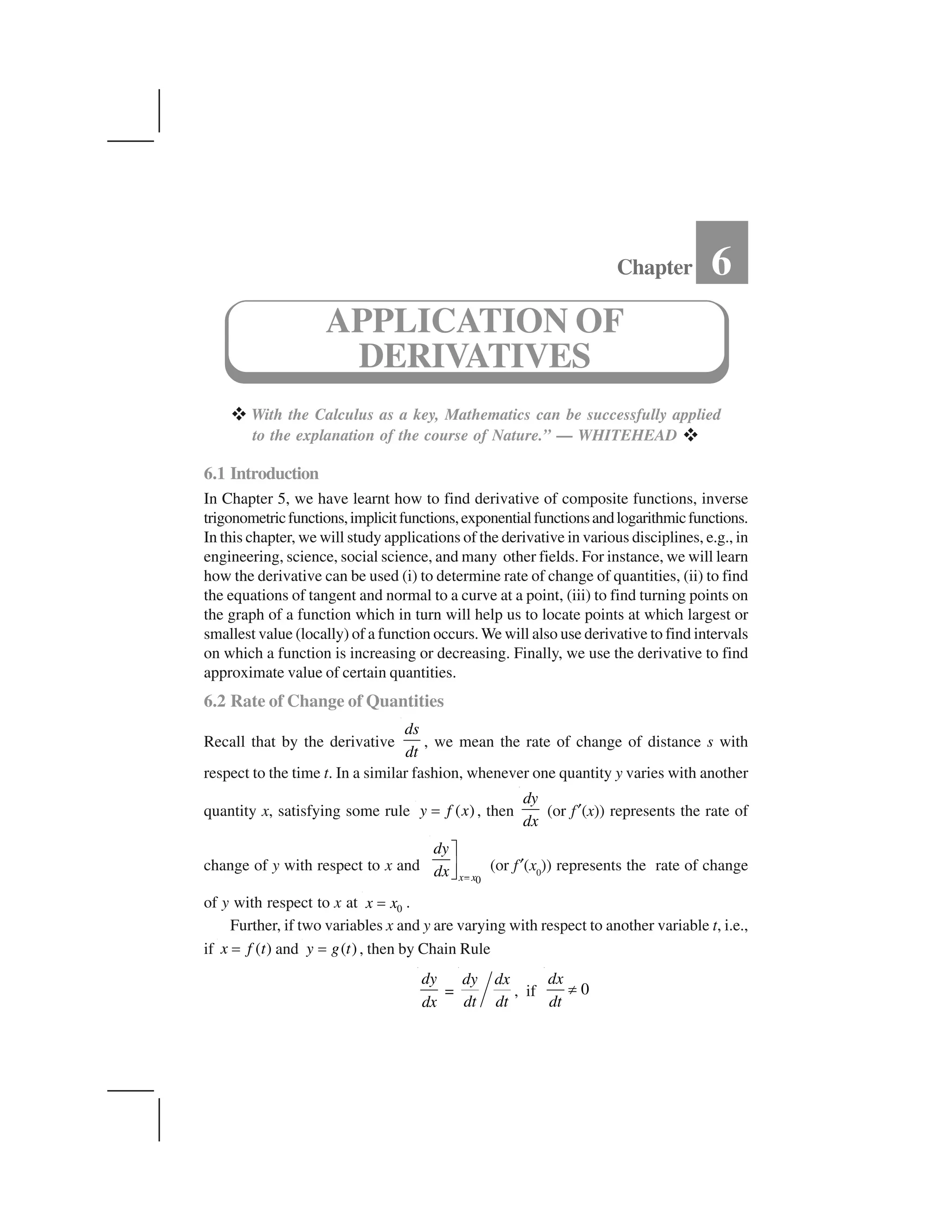  With the Calculus as a key, Mathematics can be successfully applied
to the explanation of the course of Nature.” — WHITEHEAD  
6.1 Introduction
In Chapter 5, we have learnt how to find derivative of composite functions, inverse
trigonometricfunctions,implicitfunctions,exponentialfunctionsandlogarithmicfunctions.
In this chapter, we will study applications of the derivative in various disciplines, e.g., in
engineering, science, social science, and many other fields. For instance, we will learn
how the derivative can be used (i) to determine rate of change of quantities, (ii) to find
the equations of tangent and normal to a curve at a point, (iii) to find turning points on
the graph of a function which in turn will help us to locate points at which largest or
smallest value (locally) of a function occurs. We will also use derivative to find intervals
on which a function is increasing or decreasing. Finally, we use the derivative to find
approximate value of certain quantities.
6.2 Rate of Change of Quantities
Recall that by the derivative
ds
dt
, we mean the rate of change of distance s with
respect to the time t. In a similar fashion, whenever one quantity y varies with another
quantity x, satisfying some rule ( )y f x✁ , then
dy
dx
(or f✂(x)) represents the rate of
change of y with respect to x and
0x x
dy
dx ✄
☎✆✝ (or f✂(x0
)) represents the rate of change
of y with respect to x at 0x x✞ .
Further, if two variables x and y are varying with respect to another variable t, i.e.,
if ( )x f t✁ and ( )y g t✁ , then by Chain Rule
dy
dx
=
dy dx
dt dt
, if 0
dx
dt
✟
Chapter 6
APPLICATION OF
DERIVATIVES
 