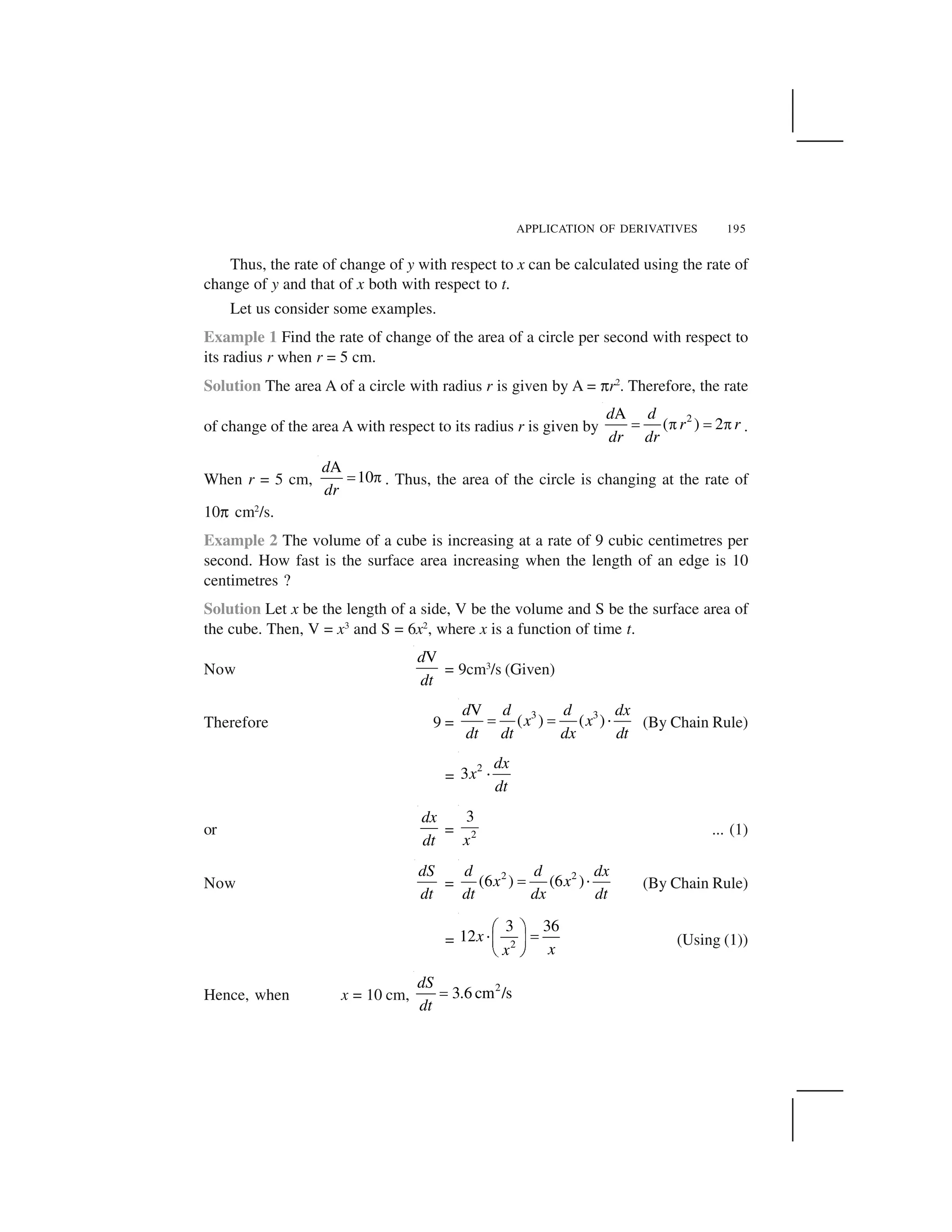 APPLICATION OF DERIVATIVES 195
Thus, the rate of change of y with respect to x can be calculated using the rate of
change of y and that of x both with respect to t.
Let us consider some examples.
Example 1 Find the rate of change of the area of a circle per second with respect to
its radius r when r = 5 cm.
Solution The area A of a circle with radius r is given by A = ✄r2
. Therefore, the rate
of change of the area A with respect to its radius r is given by
2A
( ) 2
d d
r r
dr dr
  ✁   ✁ .
When r = 5 cm,
A
10
d
dr
✂ ☎ . Thus, the area of the circle is changing at the rate of
10✄ cm2
/s.
Example 2 The volume of a cube is increasing at a rate of 9 cubic centimetres per
second. How fast is the surface area increasing when the length of an edge is 10
centimetres ?
Solution Let x be the length of a side, V be the volume and S be the surface area of
the cube. Then, V = x3
and S = 6x2
, where x is a function of time t.
Now
Vd
dt
= 9cm3
/s (Given)
Therefore 9 =
3 3V
( ) ( )
d d d dx
x x
dt dt dx dt
    ✆ (By Chain Rule)
=
2
3
dx
x
dt
✆
or
dx
dt
= 2
3
x
... (1)
Now
dS
dt
=
2 2
(6 ) (6 )
d d dx
x x
dt dx dt
✂ ✝ (By Chain Rule)
= 2
3 36
12x
xx
✞ ✟
✠ ✡☛ ☞
✌ ✍
(Using (1))
Hence, when x = 10 cm,
2
3.6 cm /s
dS
dt
 
 