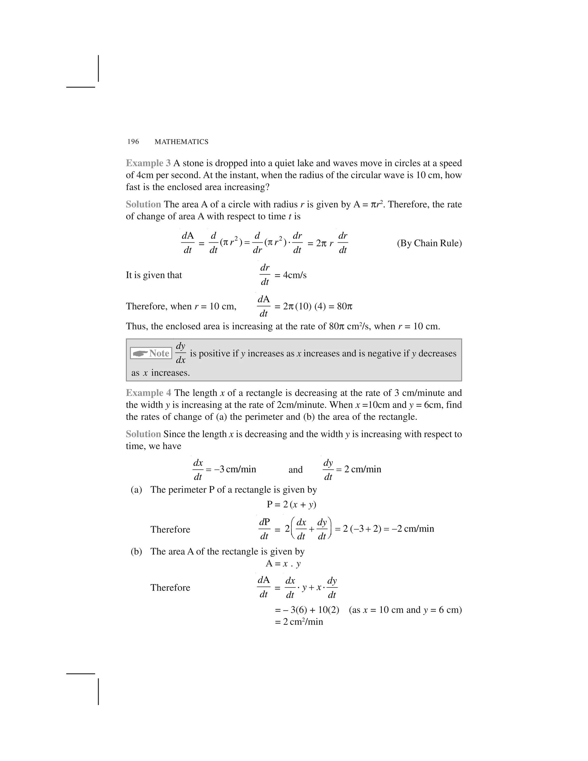 MATHEMATICS196
Example 3 A stone is dropped into a quiet lake and waves move in circles at a speed
of 4cm per second. At the instant, when the radius of the circular wave is 10 cm, how
fast is the enclosed area increasing?
Solution The area A of a circle with radius r is given by A = ✄r2
. Therefore, the rate
of change of area A with respect to time t is
Ad
dt
=
2 2
( ) ( )
d d dr
r r
dt dr dt
  ✁   ✂ = 2✄ r
dr
dt
(By Chain Rule)
It is given that
dr
dt
= 4cm/s
Therefore, when r = 10 cm,
Ad
dt
= 2✄(10) (4) = 80✄
Thus, the enclosed area is increasing at the rate of 80✄ cm2
/s, when r = 10 cm.
☎Note
dy
dx
is positive if y increases as x increases and is negative if y decreases
as x increases.
Example 4 The length x of a rectangle is decreasing at the rate of 3 cm/minute and
the width y is increasing at the rate of 2cm/minute. When x =10cm and y = 6cm, find
the rates of change of (a) the perimeter and (b) the area of the rectangle.
Solution Since the length x is decreasing and the width y is increasing with respect to
time, we have
3cm/min
dx
dt
✁ ✆ and 2 cm/min
dy
dt
✁
(a) The perimeter P of a rectangle is given by
P = 2 (x + y)
Therefore
Pd
dt
= 2 2 ( 3 2) 2 cm/min
dx dy
dt dt
✝ ✞
✟ ✠ ✡ ✟ ✠ ✡☛ ☞✌ ✍
(b) The area A of the rectangle is given by
A = x . y
Therefore
Ad
dt
=
dx dy
y x
dt dt
✂ ✎ ✂
= – 3(6) + 10(2) (as x = 10 cm and y = 6 cm)
= 2 cm2
/min
 