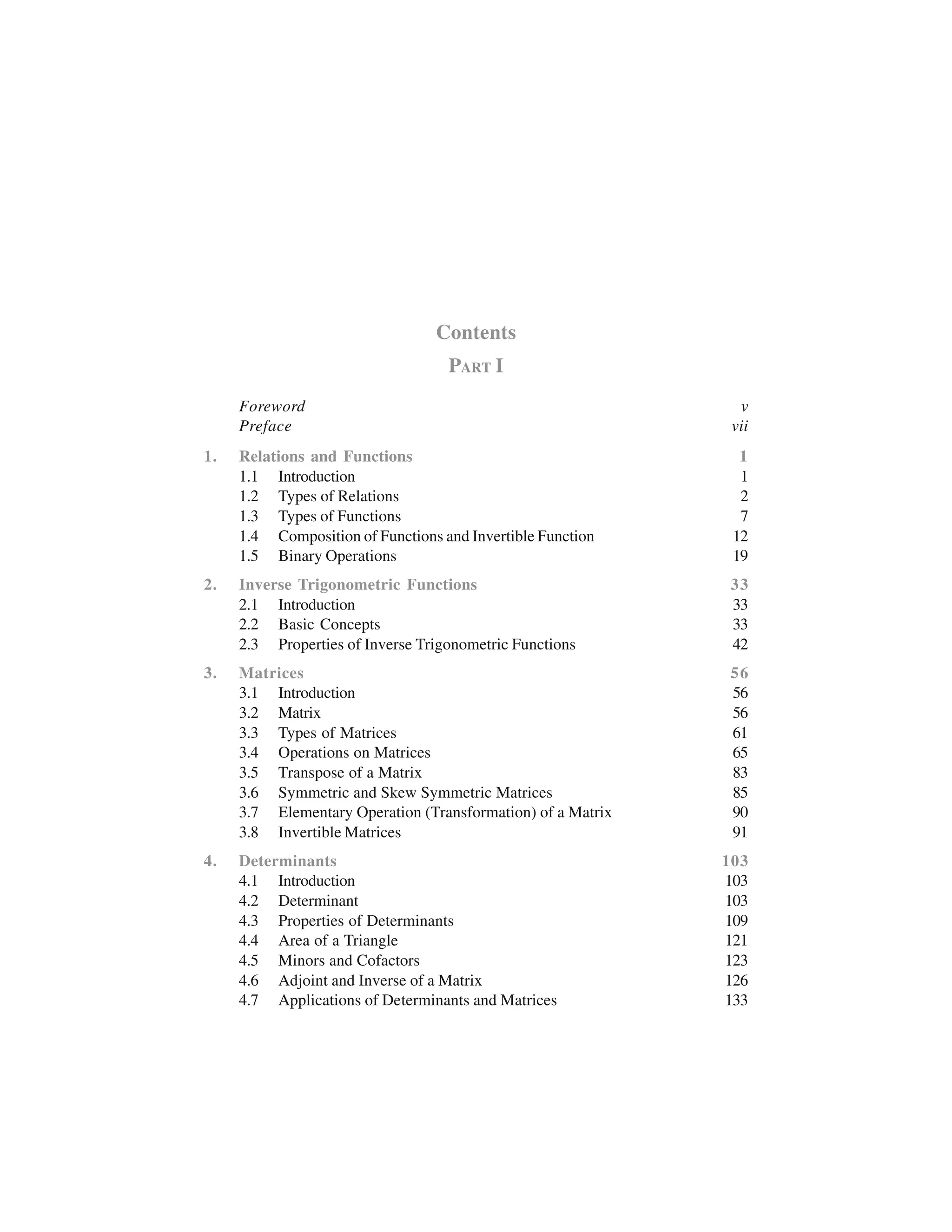 Contents
PART I
Foreword v
Preface vii
1. Relations and Functions 1
1.1 Introduction 1
1.2 Types of Relations 2
1.3 Types of Functions 7
1.4 Composition of Functions and Invertible Function 12
1.5 Binary Operations 19
2. Inverse Trigonometric Functions 33
2.1 Introduction 33
2.2 Basic Concepts 33
2.3 Properties of Inverse Trigonometric Functions 42
3. Matrices 56
3.1 Introduction 56
3.2 Matrix 56
3.3 Types of Matrices 61
3.4 Operations on Matrices 65
3.5 Transpose of a Matrix 83
3.6 Symmetric and Skew Symmetric Matrices 85
3.7 Elementary Operation (Transformation) of a Matrix 90
3.8 Invertible Matrices 91
4. Determinants 103
4.1 Introduction 103
4.2 Determinant 103
4.3 Properties of Determinants 109
4.4 Area of a Triangle 121
4.5 Minors and Cofactors 123
4.6 Adjoint and Inverse of a Matrix 126
4.7 Applications of Determinants and Matrices 133
 