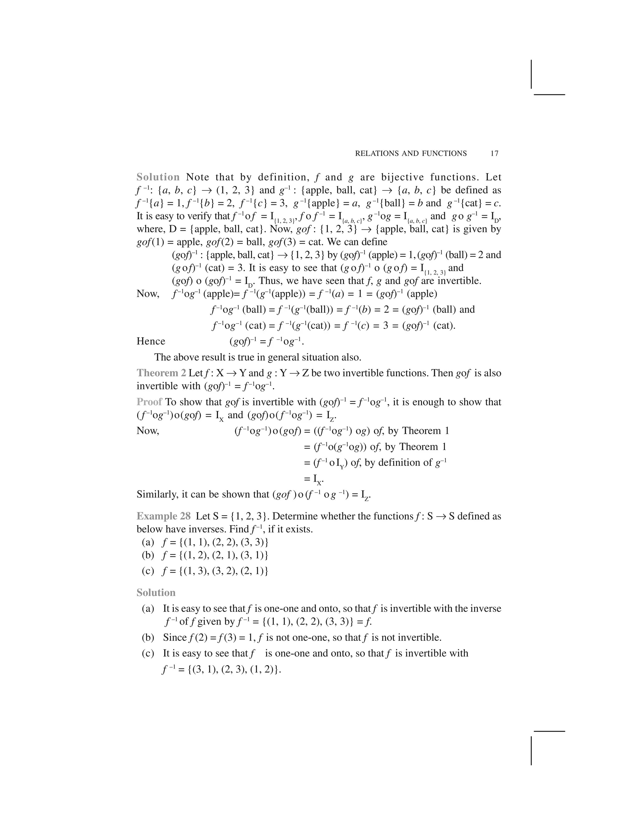 RELATIONS AND FUNCTIONS 17
Solution Note that by definition, f and g are bijective functions. Let
f –1
: {a, b, c} ✌ (1, 2, 3} and g–1
: {apple, ball, cat} ✌ {a, b, c} be defined as
f –1
{a} = 1, f –1
{b} = 2, f –1
{c} = 3, g –1
{apple} = a, g–1
{ball} = b and g –1
{cat} = c.
It is easy to verify that f –1
of = I{1, 2, 3}
, f o f –1
= I{a, b, c}
, g–1
og = I{a, b, c}
and go g–1
= ID
,
where, D = {apple, ball, cat}. Now, gof : {1, 2, 3} ✌ {apple, ball, cat} is given by
gof(1) = apple, gof(2) = ball, gof(3) = cat. We can define
(gof)–1
: {apple, ball, cat} ✌{1, 2, 3} by (gof)–1
(apple) = 1,(gof)–1
(ball) = 2 and
(gof)–1
(cat) = 3. It is easy to see that (g o f)–1
o (g o f) = I{1, 2, 3}
and
(gof) o (gof)–1
= ID
. Thus, we have seen that f, g and gof are invertible.
Now, f –1
og–1
(apple)= f –1
(g–1
(apple)) = f –1
(a) = 1 = (gof)–1
(apple)
f –1
og–1
(ball) = f –1
(g–1
(ball)) = f –1
(b) = 2 = (gof)–1
(ball) and
f –1
og–1
(cat) = f –1
(g–1
(cat)) = f –1
(c) = 3 = (gof)–1
(cat).
Hence (gof)–1
= f –1
og–1
.
The above result is true in general situation also.
Theorem 2 Let f : X ✌Y and g : Y ✌Z be two invertible functions. Then gof is also
invertible with (gof)–1
= f –1
og–1
.
Proof To show that gof is invertible with (gof)–1
= f –1
og–1
, it is enough to show that
(f –1
og–1
)o(gof) = IX
and (gof)o(f –1
og–1
) = IZ
.
Now, (f –1
og–1
)o(gof) = ((f –1
og–1
) og) of, by Theorem 1
= (f–1
o(g–1
og)) of, by Theorem 1
= (f –1
oIY
) of, by definition of g–1
= IX
.
Similarly, it can be shown that (gof )o (f –1
og –1
) = IZ
.
Example 28 Let S = {1, 2, 3}. Determine whether the functions f : S ✌S defined as
below have inverses. Find f –1
, if it exists.
(a) f = {(1, 1), (2, 2), (3, 3)}
(b) f = {(1, 2), (2, 1), (3, 1)}
(c) f = {(1, 3), (3, 2), (2, 1)}
Solution
(a) It is easy to see that f is one-one and onto, so that f is invertible with the inverse
f –1
of f given by f –1
= {(1, 1), (2, 2), (3, 3)} = f.
(b) Since f (2) = f (3) = 1, f is not one-one, so that f is not invertible.
(c) It is easy to see that f is one-one and onto, so that f is invertible with
f –1
= {(3, 1), (2, 3), (1, 2)}.
 