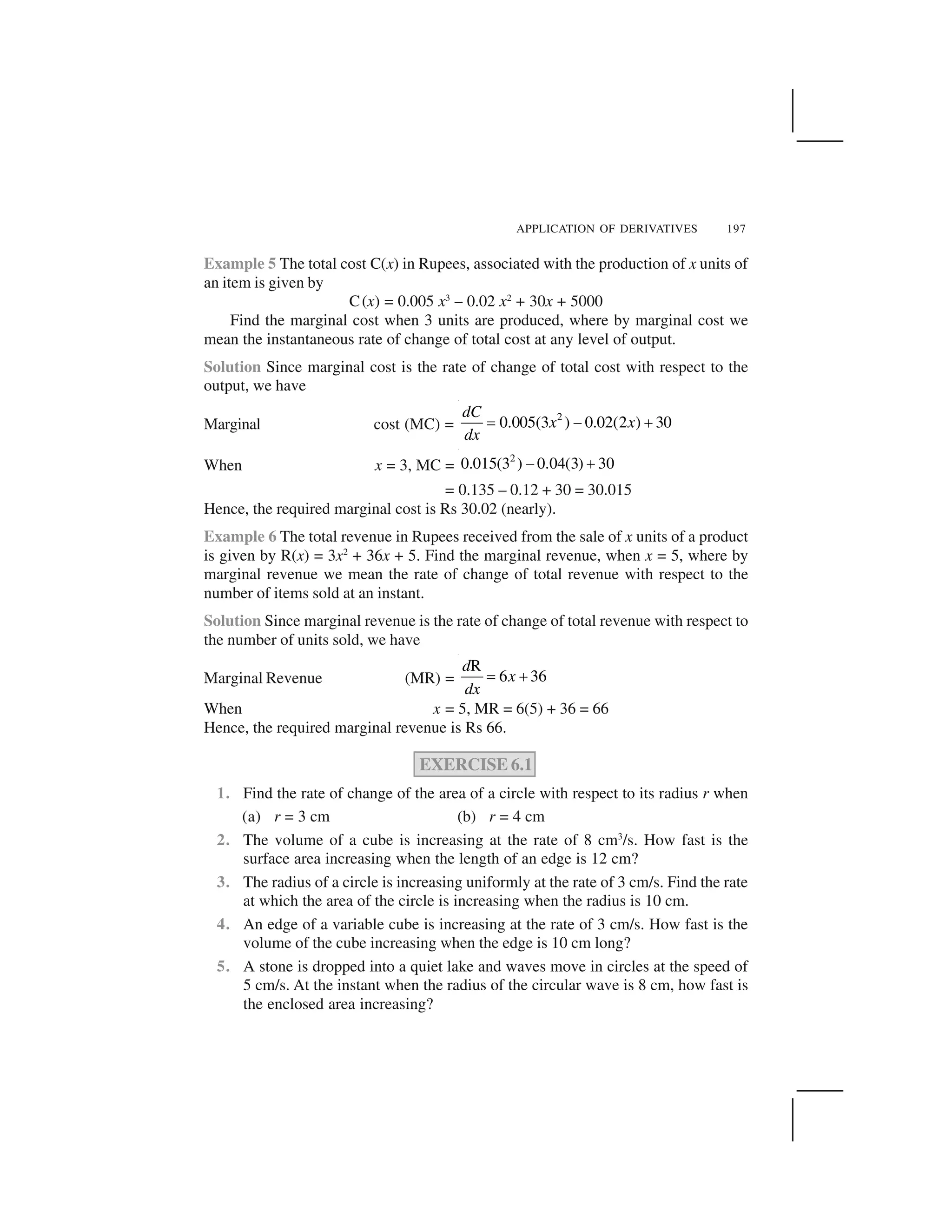 APPLICATION OF DERIVATIVES 197
Example 5 The total cost C(x) in Rupees, associated with the production of x units of
an item is given by
C(x) = 0.005 x3
– 0.02 x2
+ 30x + 5000
Find the marginal cost when 3 units are produced, where by marginal cost we
mean the instantaneous rate of change of total cost at any level of output.
Solution Since marginal cost is the rate of change of total cost with respect to the
output, we have
Marginal cost (MC) =
2
0.005(3 ) 0.02(2 ) 30
dC
x x
dx
  ✁ ✂
When x = 3, MC =
2
0.015(3 ) 0.04(3) 30✄ ☎
= 0.135 – 0.12 + 30 = 30.015
Hence, the required marginal cost is Rs 30.02 (nearly).
Example 6 The total revenue in Rupees received from the sale of x units of a product
is given by R(x) = 3x2
+ 36x + 5. Find the marginal revenue, when x = 5, where by
marginal revenue we mean the rate of change of total revenue with respect to the
number of items sold at an instant.
Solution Since marginal revenue is the rate of change of total revenue with respect to
the number of units sold, we have
Marginal Revenue (MR) =
R
6 36
d
x
dx
  ✂
When x = 5, MR = 6(5) + 36 = 66
Hence, the required marginal revenue is Rs 66.
EXERCISE 6.1
1. Find the rate of change of the area of a circle with respect to its radius r when
(a) r = 3 cm (b) r = 4 cm
2. The volume of a cube is increasing at the rate of 8 cm3
/s. How fast is the
surface area increasing when the length of an edge is 12 cm?
3. The radius of a circle is increasing uniformly at the rate of 3 cm/s. Find the rate
at which the area of the circle is increasing when the radius is 10 cm.
4. An edge of a variable cube is increasing at the rate of 3 cm/s. How fast is the
volume of the cube increasing when the edge is 10 cm long?
5. A stone is dropped into a quiet lake and waves move in circles at the speed of
5 cm/s. At the instant when the radius of the circular wave is 8 cm, how fast is
the enclosed area increasing?
 