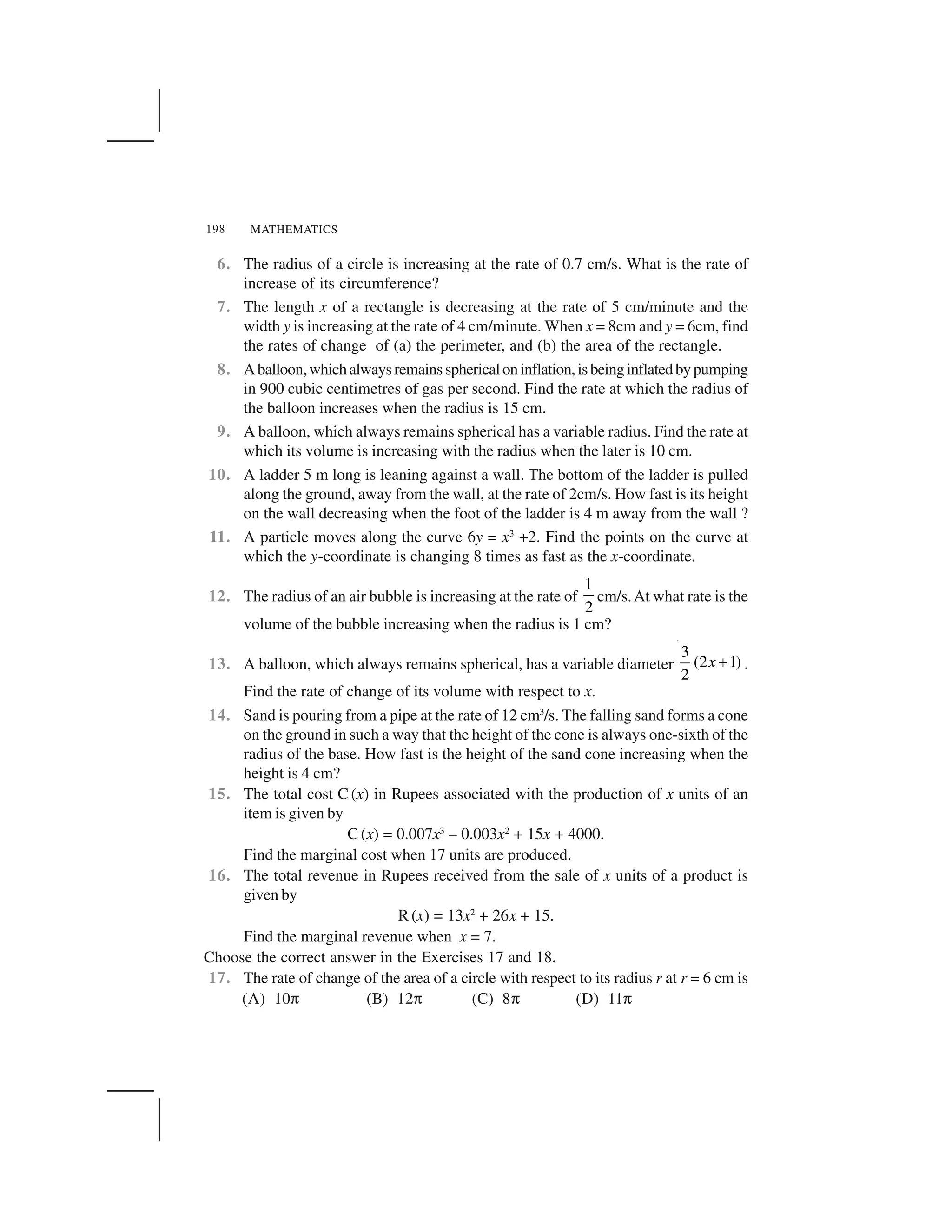 MATHEMATICS198
6. The radius of a circle is increasing at the rate of 0.7 cm/s. What is the rate of
increase of its circumference?
7. The length x of a rectangle is decreasing at the rate of 5 cm/minute and the
width y is increasing at the rate of 4 cm/minute. When x = 8cm and y = 6cm, find
the rates of change of (a) the perimeter, and (b) the area of the rectangle.
8. Aballoon,whichalwaysremainssphericaloninflation,isbeinginflatedbypumping
in 900 cubic centimetres of gas per second. Find the rate at which the radius of
the balloon increases when the radius is 15 cm.
9. A balloon, which always remains spherical has a variable radius. Find the rate at
which its volume is increasing with the radius when the later is 10 cm.
10. A ladder 5 m long is leaning against a wall. The bottom of the ladder is pulled
along the ground, away from the wall, at the rate of 2cm/s. How fast is its height
on the wall decreasing when the foot of the ladder is 4 m away from the wall ?
11. A particle moves along the curve 6y = x3
+2. Find the points on the curve at
which the y-coordinate is changing 8 times as fast as the x-coordinate.
12. The radius of an air bubble is increasing at the rate of
1
2
cm/s.At what rate is the
volume of the bubble increasing when the radius is 1 cm?
13. A balloon, which always remains spherical, has a variable diameter
3
(2 1)
2
x   .
Find the rate of change of its volume with respect to x.
14. Sand is pouring from a pipe at the rate of 12 cm3
/s. The falling sand forms a cone
on the ground in such a way that the height of the cone is always one-sixth of the
radius of the base. How fast is the height of the sand cone increasing when the
height is 4 cm?
15. The total cost C (x) in Rupees associated with the production of x units of an
item is given by
C (x) = 0.007x3
– 0.003x2
+ 15x + 4000.
Find the marginal cost when 17 units are produced.
16. The total revenue in Rupees received from the sale of x units of a product is
given by
R (x) = 13x2
+ 26x + 15.
Find the marginal revenue when x = 7.
Choose the correct answer in the Exercises 17 and 18.
17. The rate of change of the area of a circle with respect to its radius r at r = 6 cm is
(A) 10✄ (B) 12✄ (C) 8✄ (D) 11✄
 