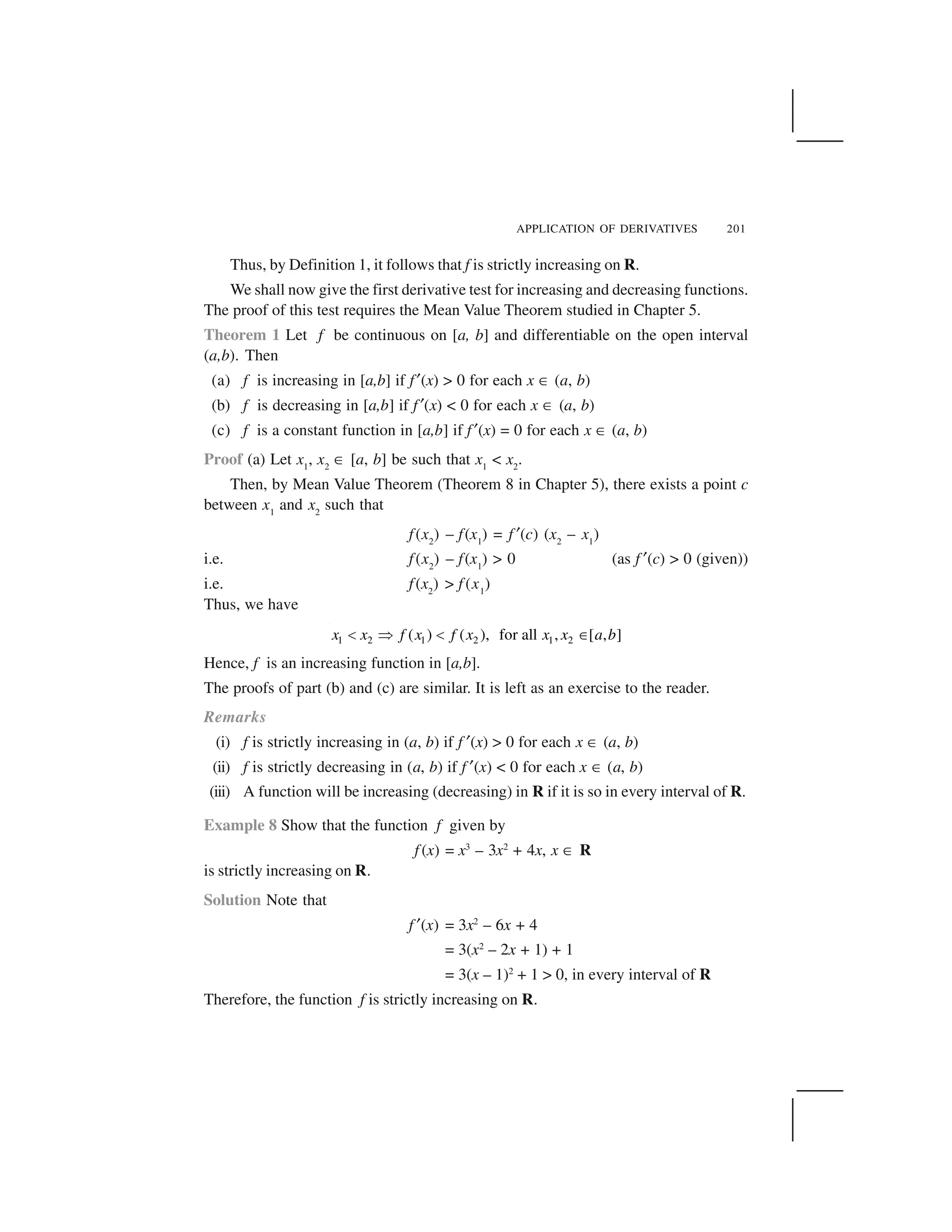 APPLICATION OF DERIVATIVES 201
Thus, by Definition 1, it follows that f is strictly increasing on R.
We shall now give the first derivative test for increasing and decreasing functions.
The proof of this test requires the Mean Value Theorem studied in Chapter 5.
Theorem 1 Let f be continuous on [a, b] and differentiable on the open interval
(a,b). Then
(a) f is increasing in [a,b] if f ✂(x) > 0 for each x ☎ (a, b)
(b) f is decreasing in [a,b] if f ✂(x) < 0 for each x ☎ (a, b)
(c) f is a constant function in [a,b] if f ✂(x) = 0 for each x ☎ (a, b)
Proof (a) Let x1
, x2
☎ [a, b] be such that x1
< x2
.
Then, by Mean Value Theorem (Theorem 8 in Chapter 5), there exists a point c
between x1
and x2
such that
f(x2
) – f(x1
) = f ✂(c) (x2
– x1
)
i.e. f(x2
) – f(x1
) > 0 (as f ✂(c) > 0 (given))
i.e. f(x2
) > f (x1
)
Thus, we have
1 2 1 2 1 2( ) ( ), for all , [ , ]x x f x f x x x a b  ✁   ✄
Hence, f is an increasing function in [a,b].
The proofs of part (b) and (c) are similar. It is left as an exercise to the reader.
Remarks
(i) f is strictly increasing in (a, b) if f ✂(x) > 0 for each x ☎ (a, b)
(ii) f is strictly decreasing in (a, b) if f ✂(x) < 0 for each x ☎ (a, b)
(iii) A function will be increasing (decreasing) in R if it is so in every interval of R.
Example 8 Show that the function f given by
f (x) = x3
– 3x2
+ 4x, x ☎ R
is strictly increasing on R.
Solution Note that
f ✂(x) = 3x2
– 6x + 4
= 3(x2
– 2x + 1) + 1
= 3(x – 1)2
+ 1 > 0, in every interval of R
Therefore, the function f is strictly increasing on R.
 