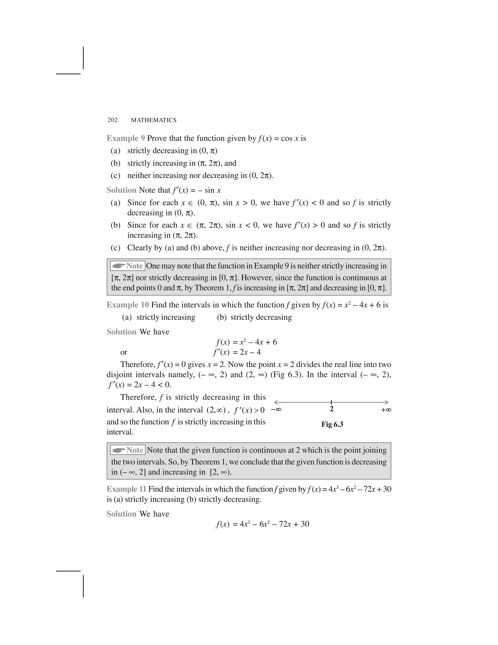 MATHEMATICS202
Example 9 Prove that the function given by f (x) = cos x is
(a) strictly decreasing in (0, ✄)
(b) strictly increasing in (✄, 2✄), and
(c) neither increasing nor decreasing in (0, 2✄).
Solution Note that f ✂(x) = – sin x
(a) Since for each x ☎(0, ✄), sin x > 0, we have f ✂(x) < 0 and so f is strictly
decreasing in (0, ✄).
(b) Since for each x ☎(✄, 2✄), sin x < 0, we have f ✂(x) > 0 and so f is strictly
increasing in (✄, 2✄).
(c) Clearly by (a) and (b) above, f is neither increasing nor decreasing in (0, 2✄).
 Note One may note that the function in Example 9 is neither strictly increasing in
[✄, 2✄] nor strictly decreasing in [0, ✄]. However, since the function is continuous at
the end points 0 and ✄, by Theorem 1, f is increasing in [✄, 2✄] and decreasing in [0,✄].
Example 10 Find the intervals in which the function f given by f(x) = x2
– 4x + 6 is
(a) strictly increasing (b) strictly decreasing
Solution We have
f (x) = x2
– 4x + 6
or f ✂(x) = 2x – 4
Therefore, f ✂(x) = 0 gives x = 2. Now the point x = 2 divides the real line into two
disjoint intervals namely, (– ✟, 2) and (2, ✟) (Fig 6.3). In the interval (– ✟, 2),
f ✂(x) = 2x – 4 < 0.
Therefore, f is strictly decreasing in this
interval. Also, in the interval (2, )✁ , ( ) 0f x ✆✝and so the function f is strictly increasing in this
interval.
 Note Note that the given function is continuous at 2 which is the point joining
the two intervals. So, by Theorem 1, we conclude that the given function is decreasing
in (– ✟, 2] and increasing in [2, ✟).
Example 11 Find the intervals in which the function f given by f (x) = 4x3
– 6x2
– 72x + 30
is (a) strictly increasing (b) strictly decreasing.
Solution We have
f(x) = 4x3
– 6x2
– 72x + 30
Fig 6.3
 