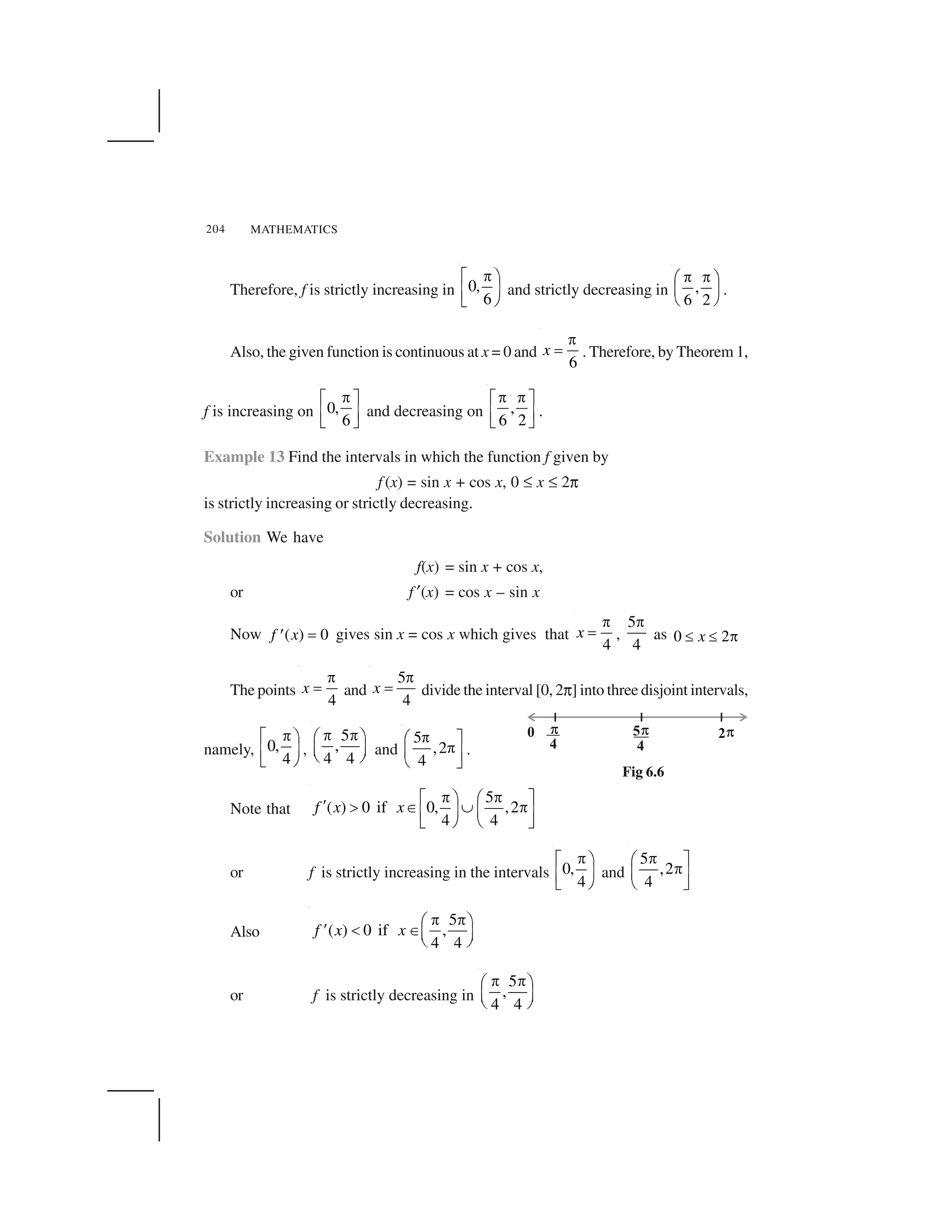 MATHEMATICS204
Therefore, f is strictly increasing in 0,
6
 ✁ ✂
✄☎✆ ✝
and strictly decreasing in ,
6 2
✞ ✞✟ ✠
✡ ☛
☞ ✌
.
Also, the given function is continuous at x = 0 and
6
x
✍
✎ . Therefore, by Theorem 1,
f is increasing on 0,
6
✏✑ ✒
✓ ✔✕ ✖
and decreasing on ,
6 2
✏ ✏✑ ✒
✓ ✔✕ ✖
.
Example 13 Find the intervals in which the function f given by
f (x) = sin x + cos x, 0 ✗ x ✗ 2✘
is strictly increasing or strictly decreasing.
Solution We have
f(x) = sin x + cos x,
or f ✙(x) = cos x – sin x
Now ( ) 0f x ✚✛ gives sin x = cos x which gives that
4
x
✍
✎ ,
5
4
✍
as 0 2x✜ ✜ ✢
The points
4
x
✣
✤ and
5
4
x
✣
✤ divide the interval [0, 2✘] into three disjoint intervals,
namely, 0,
4
 ✁ ✂
✄☎✆ ✝
,
5
,
4 4
   ✥ ✂
✦ ✄✧ ✝ and
5
,2
4
✏★ ✒
✏✩ ✔✪ ✖
.
Note that
5
( ) 0 if 0, ,2
4 4
f x x
   ✁ ✂ ✥ ✫✬ ✭ ✮ ✯  ✄ ✦☎ ✰✆ ✝ ✧ ✱
or f is strictly increasing in the intervals 0,
4
 ✁ ✂
✄☎✆ ✝
and
5
,2
4
 ✥ ✫ ✦ ✰✧ ✱
Also
5
( ) 0 if ,
4 4
f x x
   ✥ ✂
✲ ✮✬ ✦ ✄✧ ✝
or f is strictly decreasing in
5
,
4 4
   ✥ ✂
✦ ✄✧ ✝
Fig 6.6
 