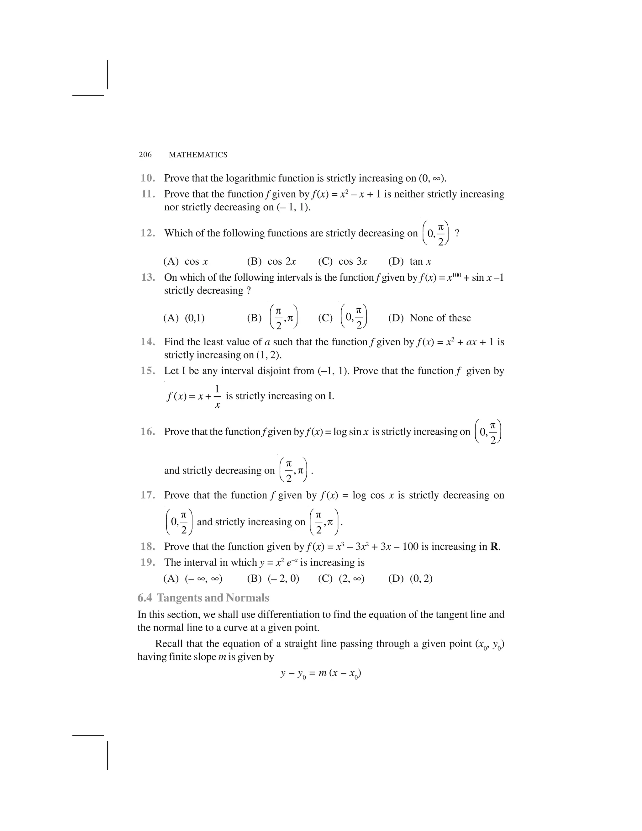 MATHEMATICS206
10. Prove that the logarithmic function is strictly increasing on (0, ✟).
11. Prove that the function f given by f(x) = x2
– x + 1 is neither strictly increasing
nor strictly decreasing on (– 1, 1).
12. Which of the following functions are strictly decreasing on 0,
2
 ✁ ✂
✄ ☎✆ ✝
?
(A) cos x (B) cos 2x (C) cos 3x (D) tan x
13. On which of the following intervals is the function f given by f (x) = x100
+ sin x –1
strictly decreasing ?
(A) (0,1) (B) ,
2
✞✠ ✡
✞☛ ☞✌ ✍
(C) 0,
2
✞✠ ✡
☛ ☞✌ ✍
(D) None of these
14. Find the least value of a such that the function f given by f (x) = x2
+ ax + 1 is
strictly increasing on (1, 2).
15. Let I be any interval disjoint from (–1, 1). Prove that the function f given by
1
( )f x x
x
✎ ✏ is strictly increasing on I.
16. Prove that the function f given by f (x) = log sin x is strictly increasing on 0,
2
✞✠ ✡
☛ ☞✌ ✍
and strictly decreasing on ,
2
 ✁ ✂ ✄ ☎✆ ✝
.
17. Prove that the function f given by f (x) = log cos x is strictly decreasing on
0,
2
✞✠ ✡
☛ ☞
✌ ✍
and strictly increasing on ,
2
✞✠ ✡
✞☛ ☞
✌ ✍
.
18. Prove that the function given by f (x) = x3
– 3x2
+ 3x – 100 is increasing in R.
19. The interval in which y = x2
e–x
is increasing is
(A) (– ✟, ✟) (B) (– 2, 0) (C) (2, ✟) (D) (0, 2)
6.4 Tangents and Normals
In this section, we shall use differentiation to find the equation of the tangent line and
the normal line to a curve at a given point.
Recall that the equation of a straight line passing through a given point (x0
, y0
)
having finite slope m is given by
y – y0
= m (x – x0
)
 