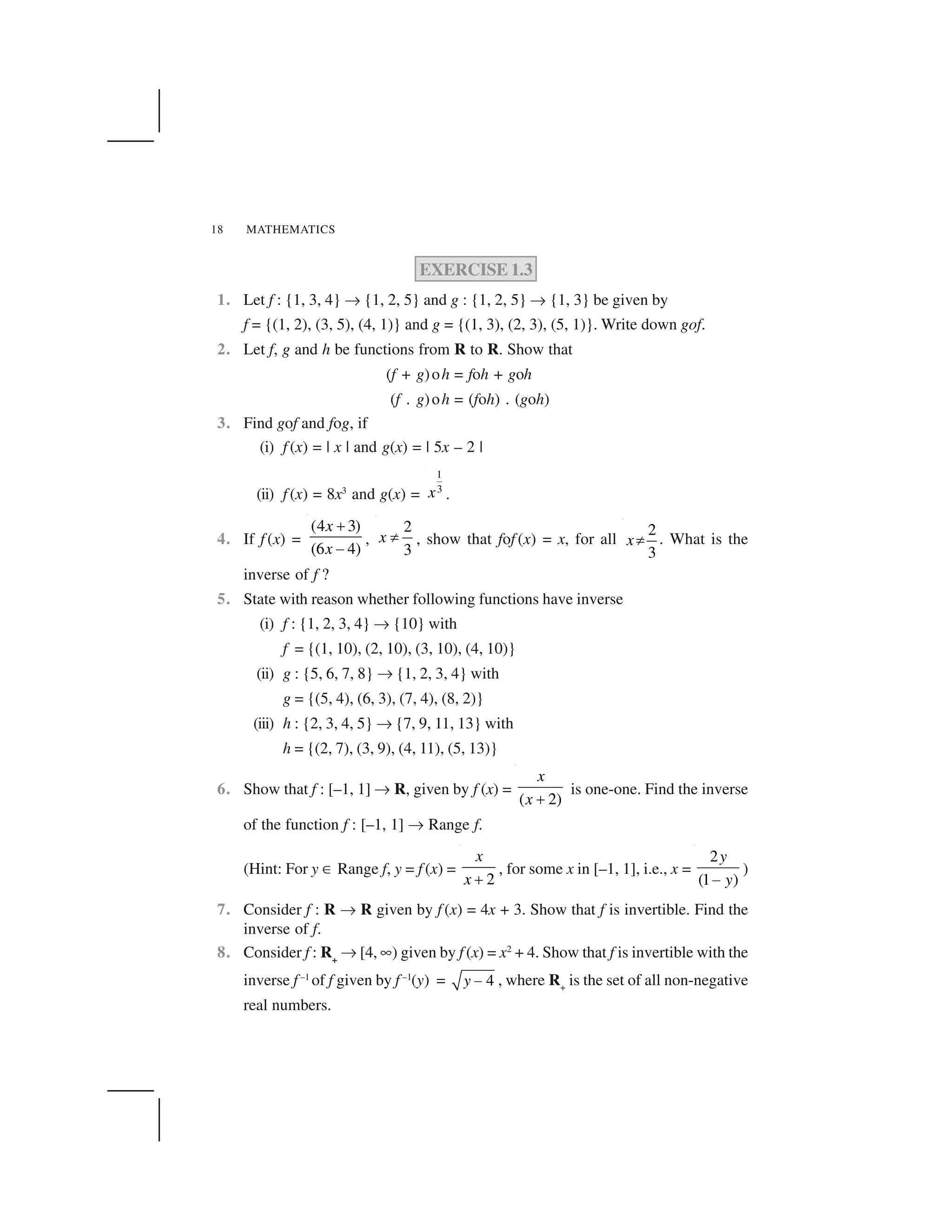 MATHEMATICS18
EXERCISE 1.3
1. Let f : {1, 3, 4} ✌ {1, 2, 5} and g : {1, 2, 5} ✌ {1, 3} be given by
f = {(1, 2), (3, 5), (4, 1)} and g = {(1, 3), (2, 3), (5, 1)}. Write down gof.
2. Let f, g and h be functions from R to R. Show that
(f + g)oh = foh + goh
(f . g)oh = (foh) . (goh)
3. Find gof and fog, if
(i) f (x) = | x | and g(x) = | 5x – 2 |
(ii) f (x) = 8x3
and g(x) =
1
3x .
4. If f (x) =
(4 3)
(6 4)
x
x
 
✁
,
2
3
x ✂ , show that fof (x) = x, for all
2
3
x✄ . What is the
inverse of f ?
5. State with reason whether following functions have inverse
(i) f : {1, 2, 3, 4} ✌ {10} with
f = {(1, 10), (2, 10), (3, 10), (4, 10)}
(ii) g : {5, 6, 7, 8} ✌ {1, 2, 3, 4} with
g = {(5, 4), (6, 3), (7, 4), (8, 2)}
(iii) h : {2, 3, 4, 5} ✌ {7, 9, 11, 13} with
h = {(2, 7), (3, 9), (4, 11), (5, 13)}
6. Show that f : [–1, 1] ✌ R, given by f (x) =
( 2)
x
x ☎
is one-one. Find the inverse
of the function f : [–1, 1] ✌ Range f.
(Hint: For y ✆ Range f, y = f (x) =
2
x
x ✝
, for some x in [–1, 1], i.e., x =
2
(1 )
y
y✞
)
7. Consider f : R ✌ R given by f (x) = 4x + 3. Show that f is invertible. Find the
inverse of f.
8. Consider f : R+
✌ [4, ✎) given by f (x) = x2
+ 4. Show that f is invertible with the
inverse f –1
of f given by f –1
(y) = 4y ✟ , where R+
is the set of all non-negative
real numbers.
 