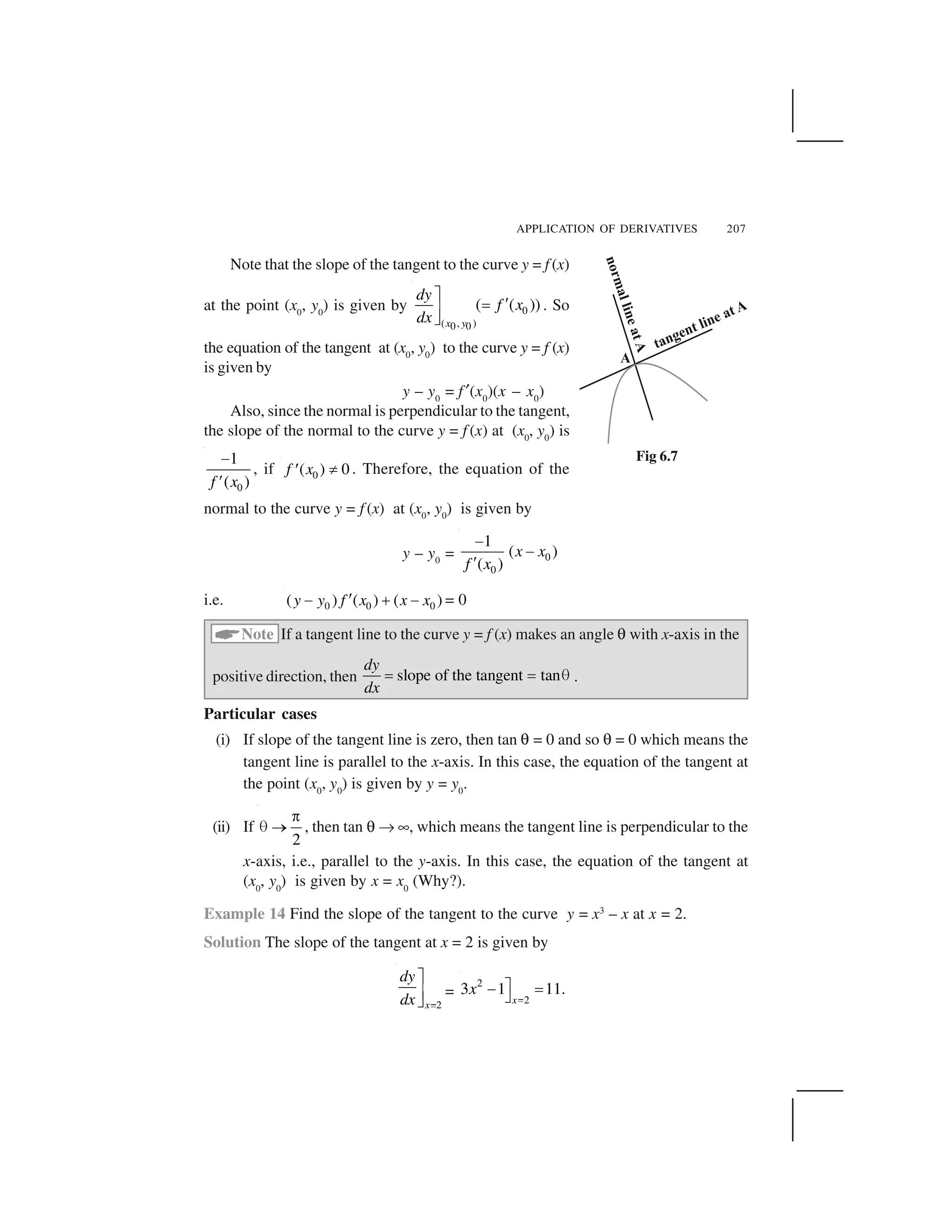 APPLICATION OF DERIVATIVES 207
Note that the slope of the tangent to the curve y = f (x)
at the point (x0
, y0
) is given by 0
( , )0 0
( ( ))
x y
dy
f x
dx
 
✁✂
✄
☎
. So
the equation of the tangent at (x0
, y0
) to the curve y = f (x)
is given by
y – y0
= f✆(x0
)(x – x0
)
Also, since the normal is perpendicular to the tangent,
the slope of the normal to the curve y = f (x) at (x0
, y0
) is
0
1
( )f x
✝
✞
, if 0( ) 0f x ✟✠ . Therefore, the equation of the
normal to the curve y = f (x) at (x0
, y0
) is given by
y – y0
= 0
0
1
( )
( )
x x
f x
✝
✝
✞
i.e. 0 0 0( ) ( ) ( )y y f x x x✠✡ ☛ ✡ = 0
☞
Note If a tangent line to the curve y = f (x) makes an angle ✌ with x-axis in the
positive direction, then slope of the tangent tan
dy
dx
✍ ✍ ✎ .
Particular cases
(i) If slope of the tangent line is zero, then tan ✌ = 0 and so ✌ = 0 which means the
tangent line is parallel to the x-axis. In this case, the equation of the tangent at
the point (x0
, y0
) is given by y = y0
.
(ii) If
2
✏
✎ ✑ , then tan ✌ ✒ ✓, which means the tangent line is perpendicular to the
x-axis, i.e., parallel to the y-axis. In this case, the equation of the tangent at
(x0
, y0
) is given by x = x0
(Why?).
Example 14 Find the slope of the tangent to the curve y = x3
– x at x = 2.
Solution The slope of the tangent at x = 2 is given by
2x
dy
dx ✔
✕
✖
✗
=
2
2
3 1 11.
x
x
✘
✙✚ ✛
✜
Fig 6.7
 