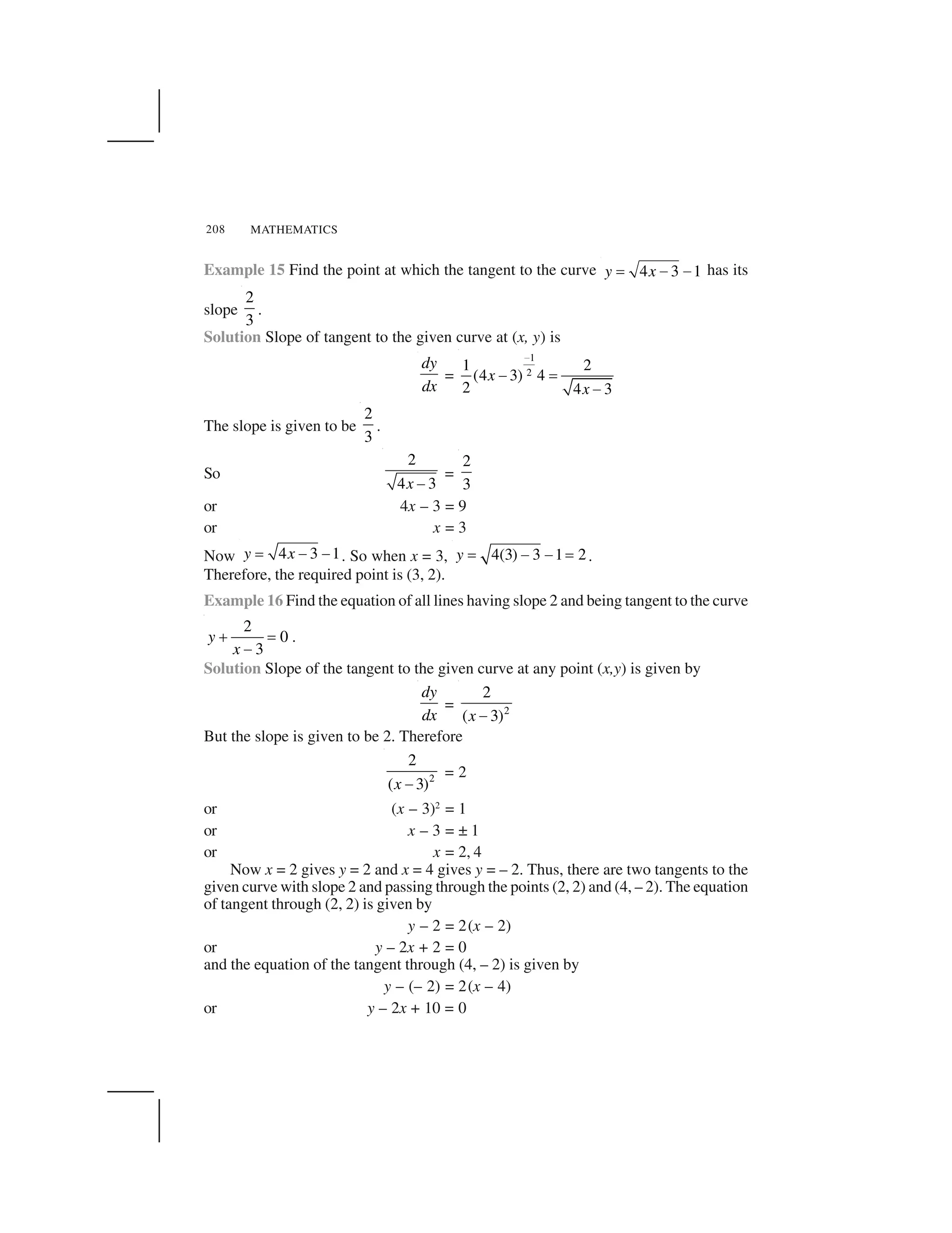 MATHEMATICS208
Example 15 Find the point at which the tangent to the curve 4 3 1y x  ✁ ✁ has its
slope
2
3
.
Solution Slope of tangent to the given curve at (x, y) is
dy
dx
=
1
2
1 2
(4 3) 4
2 4 3
x
x
✂
✄ ☎
✄
The slope is given to be
2
3
.
So
2
4 3x ✆
=
2
3
or 4x – 3 = 9
or x = 3
Now 4 3 1y x  ✁ ✁ . So when x = 3, 4(3) 3 1 2y ✝ ✞ ✞ ✝ .
Therefore, the required point is (3, 2).
Example 16 Find the equation of all lines having slope 2 and being tangent to the curve
2
0
3
y
x
✟ ✠
✡
.
Solution Slope of the tangent to the given curve at any point (x,y) is given by
dy
dx
= 2
2
( 3)x ☛
But the slope is given to be 2. Therefore
2
2
( 3)x ☞
= 2
or (x – 3)2
= 1
or x – 3 = ± 1
or x = 2, 4
Now x = 2 gives y = 2 and x = 4 gives y = – 2. Thus, there are two tangents to the
given curve with slope 2 and passing through the points (2, 2) and (4, – 2). The equation
of tangent through (2, 2) is given by
y – 2 = 2(x – 2)
or y – 2x + 2 = 0
and the equation of the tangent through (4, – 2) is given by
y – (– 2) = 2(x – 4)
or y – 2x + 10 = 0
 