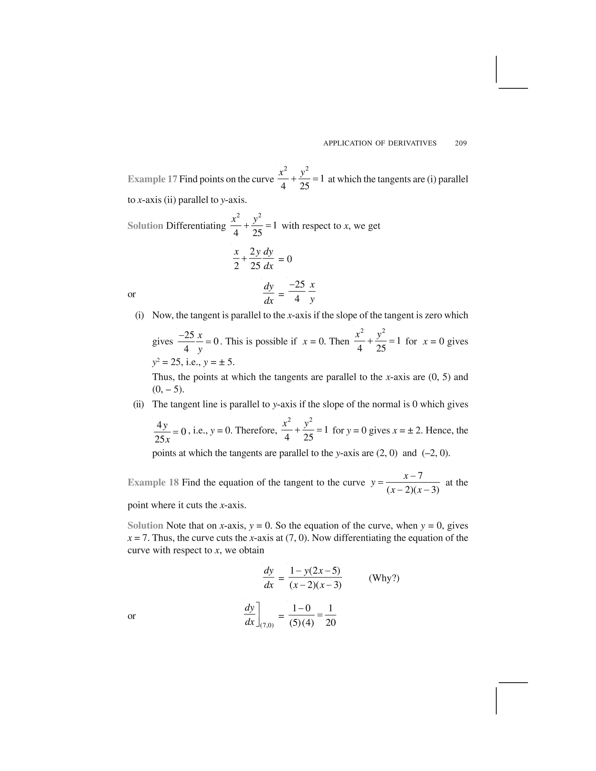 APPLICATION OF DERIVATIVES 209
Example 17 Find points on the curve
2 2
1
4 25
x y
  ✁ at which the tangents are (i) parallel
to x-axis (ii) parallel to y-axis.
Solution Differentiating
2 2
1
4 25
x y
✂ ✄ with respect to x, we get
2
2 25
x y dy
dx
☎ = 0
or
dy
dx
=
25
4
x
y
✆
(i) Now, the tangent is parallel to the x-axis if the slope of the tangent is zero which
gives
25
0
4
x
y
✝
✄ . This is possible if x = 0. Then
2 2
1
4 25
x y
✂ ✄ for x = 0 gives
y2
= 25, i.e., y = ± 5.
Thus, the points at which the tangents are parallel to the x-axis are (0, 5) and
(0, – 5).
(ii) The tangent line is parallel to y-axis if the slope of the normal is 0 which gives
4
0
25
y
x
✞ , i.e., y = 0. Therefore,
2 2
1
4 25
x y
✂ ✄ for y = 0 gives x = ± 2. Hence, the
points at which the tangents are parallel to the y-axis are (2, 0) and (–2, 0).
Example 18 Find the equation of the tangent to the curve
7
( 2)( 3)
x
y
x x
✝
✄
✝ ✝
at the
point where it cuts the x-axis.
Solution Note that on x-axis, y = 0. So the equation of the curve, when y = 0, gives
x = 7. Thus, the curve cuts the x-axis at (7, 0). Now differentiating the equation of the
curve with respect to x, we obtain
dy
dx
=
1 (2 5)
( 2)( 3)
y x
x x
✟ ✟
✟ ✟
(Why?)
or
(7,0)
dy
dx
✠
✡☛
=
1 0 1
(5)(4) 20
✆
☞
 