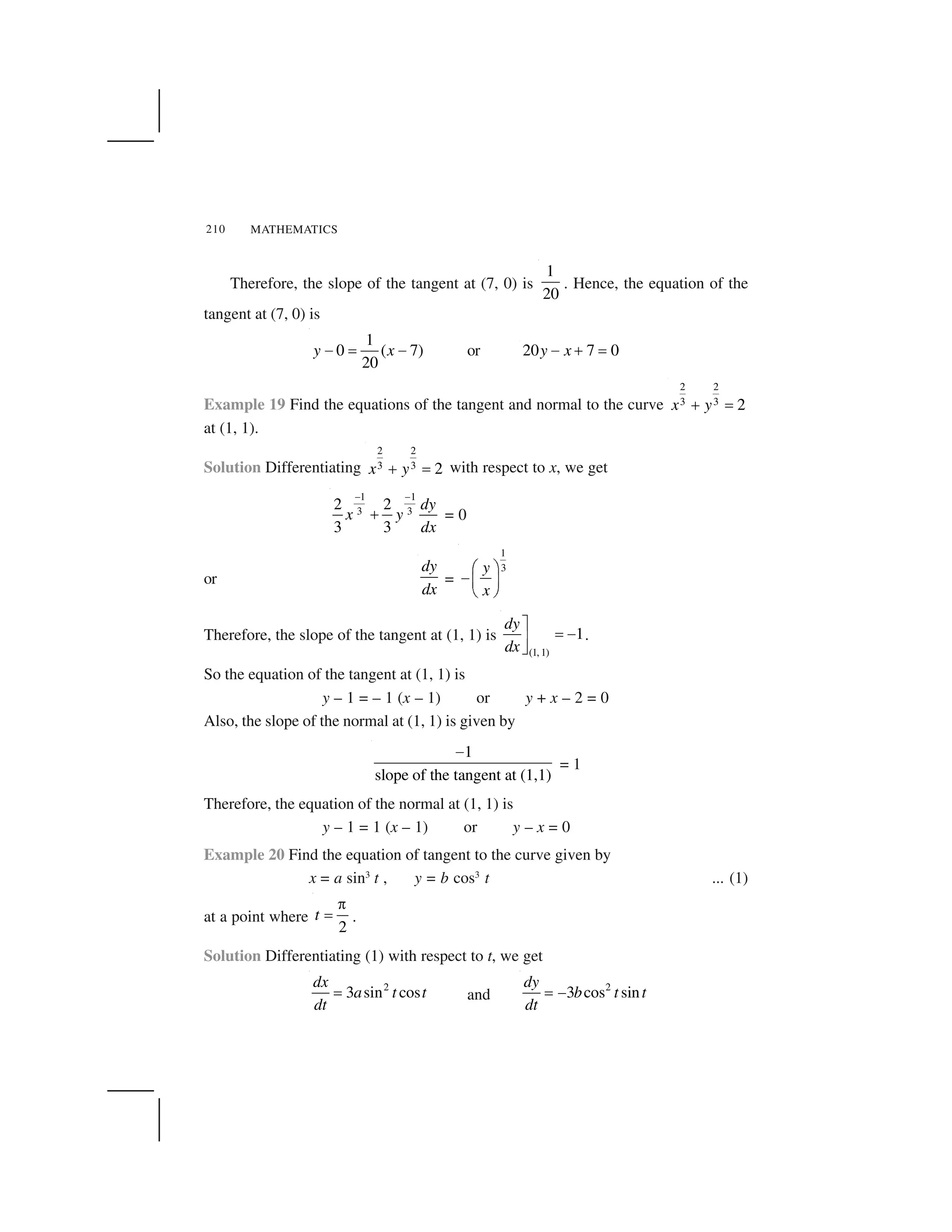 MATHEMATICS210
Therefore, the slope of the tangent at (7, 0) is
1
20
. Hence, the equation of the
tangent at (7, 0) is
1
0 ( 7)
20
y x  ✁   or 20 7 0y x✂ ✄ ☎
Example 19 Find the equations of the tangent and normal to the curve
2 2
3 3 2x y✆ ✝
at (1, 1).
Solution Differentiating
2 2
3 3 2x y✆ ✝ with respect to x, we get
1 1
3 3
2 2
3 3
dy
x y
dx
✞ ✞
✟ = 0
or
dy
dx
=
1
3y
x
✠ ✡
☛☞ ✌
✍ ✎
Therefore, the slope of the tangent at (1, 1) is
(1, 1)
1
dy
dx
✏
☎ ✂✑✒
.
So the equation of the tangent at (1, 1) is
y – 1 = – 1 (x – 1) or y + x – 2 = 0
Also, the slope of the normal at (1, 1) is given by
1
slope of the tangent at (1,1)
✓
= 1
Therefore, the equation of the normal at (1, 1) is
y – 1 = 1 (x – 1) or y – x = 0
Example 20 Find the equation of tangent to the curve given by
x = a sin3
t , y = b cos3
t ... (1)
at a point where
2
t
✔
✁ .
Solution Differentiating (1) with respect to t, we get
2
3 sin cos
dx
a t t
dt
✕ and
2
3 cos sin
dy
b t t
dt
✕ ✖
 