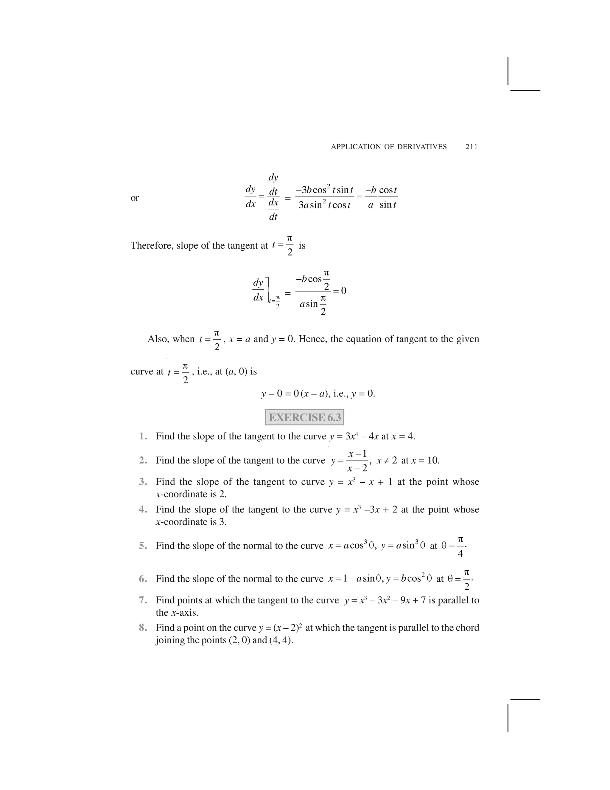 APPLICATION OF DERIVATIVES 211
or
dy
dy dt
dxdx
dt
  =
2
2
3 cos sin cos
sin3 sin cos
b t t b t
a ta t t
✁ ✁
✂
Therefore, slope of the tangent at
2
t
✄
☎ is
2
t
dy
dx ✆✝
✞
✟✠ =
cos
2 0
sin
2
b
a
✡
☛
☞
✡
Also, when
2
t
✄
☎ , x = a and y = 0. Hence, the equation of tangent to the given
curve at
2
t
✄
☎ , i.e., at (a, 0) is
y – 0 = 0 (x – a), i.e., y = 0.
EXERCISE 6.3
1. Find the slope of the tangent to the curve y = 3x4
– 4x at x = 4.
2. Find the slope of the tangent to the curve
1
, 2
2
x
y x
x
✌
☎ ✍
✌
at x = 10.
3. Find the slope of the tangent to curve y = x3
– x + 1 at the point whose
x-coordinate is 2.
4. Find the slope of the tangent to the curve y = x3
–3x + 2 at the point whose
x-coordinate is 3.
5. Find the slope of the normal to the curve 3 3
cos , sinx a y a✎ ✏ ✎ ✏ at .
4
✄
✑ ☎
6. Find the slope of the normal to the curve 2
1 sin , cosx a y b✎ ✒ ✏ ✎ ✏ at .
2
✄
✑ ☎
7. Find points at which the tangent to the curve y = x3
– 3x2
– 9x + 7 is parallel to
the x-axis.
8. Find a point on the curve y = (x – 2)2
at which the tangent is parallel to the chord
joining the points (2, 0) and (4, 4).
 