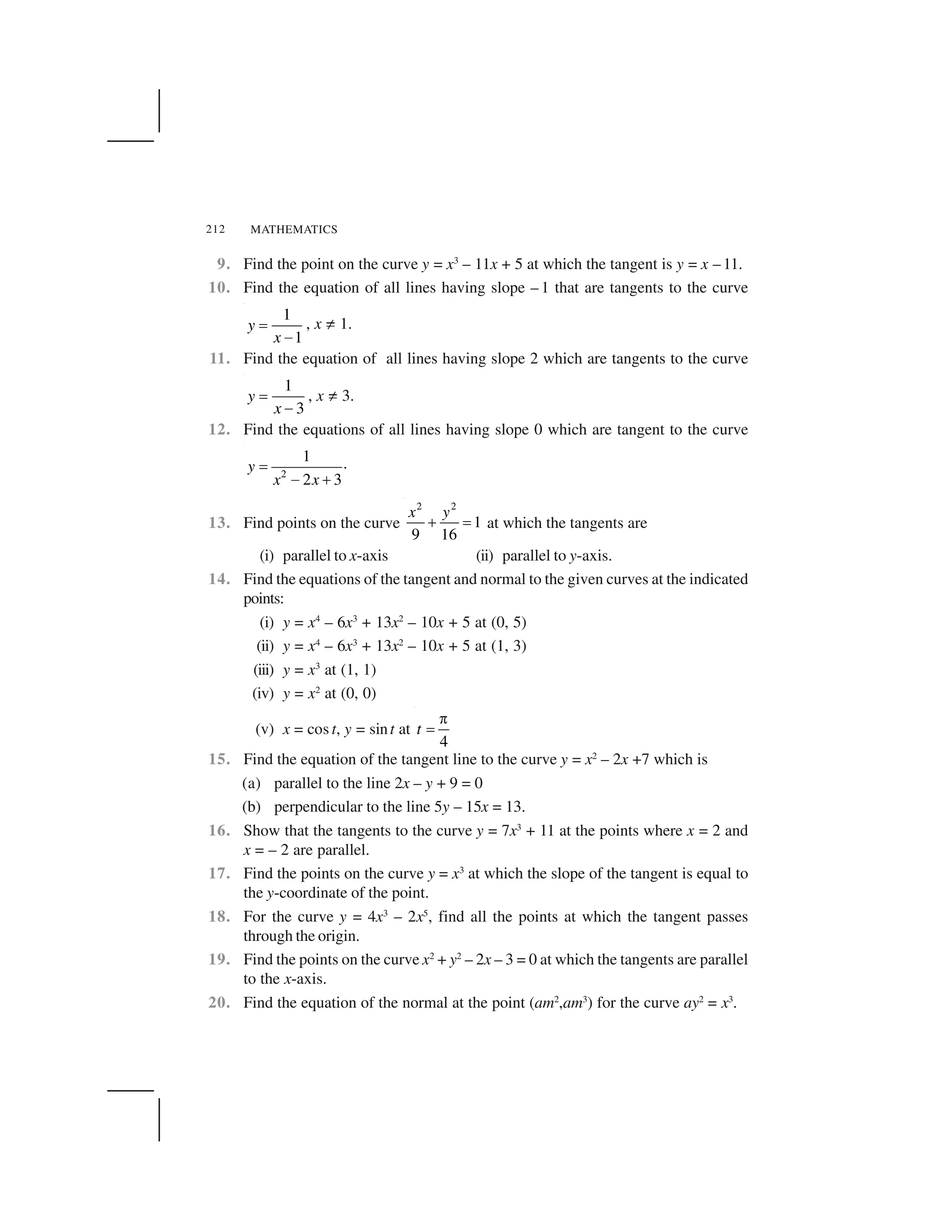 MATHEMATICS212
9. Find the point on the curve y = x3
– 11x + 5 at which the tangent is y = x – 11.
10. Find the equation of all lines having slope – 1 that are tangents to the curve
1
1
y
x
 
✁
, x ☛ 1.
11. Find the equation of all lines having slope 2 which are tangents to the curve
1
3
y
x
 
✁
, x ☛ 3.
12. Find the equations of all lines having slope 0 which are tangent to the curve
2
1 .
2 3
y
x x
✂
✄ ☎
13. Find points on the curve
2 2
1
9 16
x y
✆ ✝ at which the tangents are
(i) parallel to x-axis (ii) parallel to y-axis.
14. Find the equations of the tangent and normal to the given curves at the indicated
points:
(i) y = x4
– 6x3
+ 13x2
– 10x + 5 at (0, 5)
(ii) y = x4
– 6x3
+ 13x2
– 10x + 5 at (1, 3)
(iii) y = x3
at (1, 1)
(iv) y = x2
at (0, 0)
(v) x = cos t, y = sint at
4
t
✞
 
15. Find the equation of the tangent line to the curve y = x2
– 2x +7 which is
(a) parallel to the line 2x – y + 9 = 0
(b) perpendicular to the line 5y – 15x = 13.
16. Show that the tangents to the curve y = 7x3
+ 11 at the points where x = 2 and
x = – 2 are parallel.
17. Find the points on the curve y = x3
at which the slope of the tangent is equal to
the y-coordinate of the point.
18. For the curve y = 4x3
– 2x5
, find all the points at which the tangent passes
through the origin.
19. Find the points on the curve x2
+ y2
– 2x – 3 = 0 at which the tangents are parallel
to the x-axis.
20. Find the equation of the normal at the point (am2
,am3
) for the curve ay2
= x3
.
 