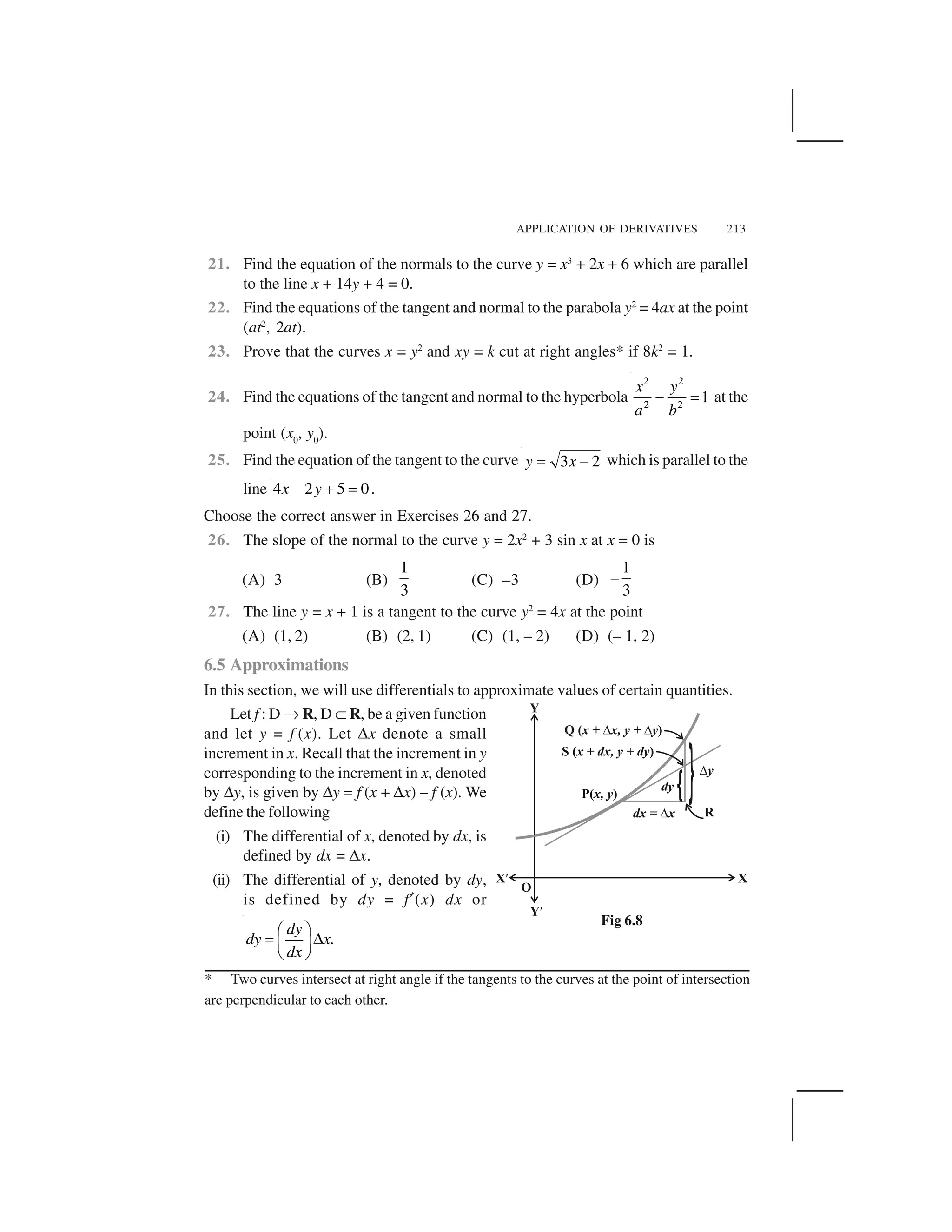 APPLICATION OF DERIVATIVES 213
21. Find the equation of the normals to the curve y = x3
+ 2x + 6 which are parallel
to the line x + 14y + 4 = 0.
22. Find the equations of the tangent and normal to the parabola y2
= 4ax at the point
(at2
, 2at).
23. Prove that the curves x = y2
and xy = k cut at right angles* if 8k2
= 1.
24. Find the equations of the tangent and normal to the hyperbola
2 2
2 2
1
x y
a b
  ✁ at the
point (x0
, y0
).
25. Find the equation of the tangent to the curve 3 2y x✂ ✄ which is parallel to the
line 4 2 5 0x y☎ ✆ ✝ .
Choose the correct answer in Exercises 26 and 27.
26. The slope of the normal to the curve y = 2x2
+ 3 sin x at x = 0 is
(A) 3 (B)
1
3
(C) –3 (D)
1
3
✞
27. The line y = x + 1 is a tangent to the curve y2
= 4x at the point
(A) (1, 2) (B) (2, 1) (C) (1, – 2) (D) (– 1, 2)
6.5 Approximations
In this section, we will use differentials to approximate values of certain quantities.
Let f : D ✡ R, D ☞ R, be a given function
and let y = f (x). Let ✌x denote a small
increment in x. Recall that the increment in y
corresponding to the increment in x, denoted
by ✌y, is given by ✌y = f (x + ✌x) – f (x). We
define the following
(i) The differential of x, denoted by dx, is
defined by dx = ✌x.
(ii) The differential of y, denoted by dy,
is defined by dy = f✟(x) dx or
.
dy
dy x
dx
✠ ☛
✍ ✎✏ ✑
✒ ✓
Fig 6.8
* Two curves intersect at right angle if the tangents to the curves at the point of intersection
are perpendicular to each other.
 