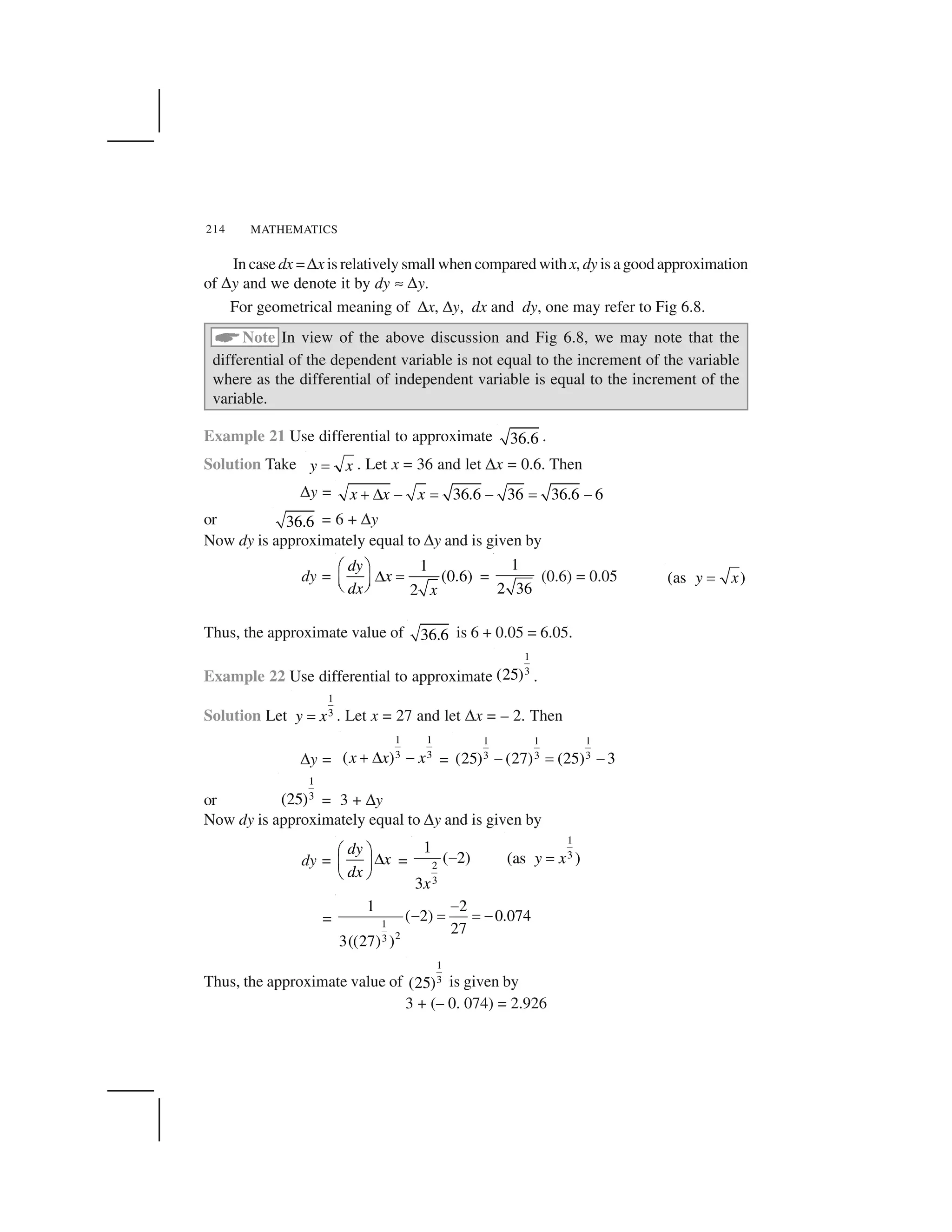 MATHEMATICS214
In case dx =✌x is relatively small when compared withx, dy is a good approximation
of ✌y and we denote it by dy ✍✌y.
For geometrical meaning of ✌x, ✌y, dx and dy, one may refer to Fig 6.8.
 Note In view of the above discussion and Fig 6.8, we may note that the
differential of the dependent variable is not equal to the increment of the variable
where as the differential of independent variable is equal to the increment of the
variable.
Example 21 Use differential to approximate 36.6 .
Solution Take y x✁ . Let x = 36 and let ✌x = 0.6. Then
✌y = 36.6 36 36.6 6x x x✂✄ ☎ ✆ ☎ ✆ ☎or 36.6 = 6 + ✌y
Now dy is approximately equal to ✌y and is given by
dy =
1
(0.6)
2
dy
x
dx x
✝ ✞✟ ✠✡ ☛☞ ✎ =
1
2 36
(0.6) = 0.05 (as )y x✁
Thus, the approximate value of 36.6 is 6 + 0.05 = 6.05.
Example 22 Use differential to approximate
1
3(25) .
Solution Let
1
3y x✏ . Let x = 27 and let ✌x = – 2. Then
✌y =
1 1
3 3( )x x x✑✒ ✓ =
1 1 1
3 3 3(25) (27) (25) 3✔ ✏ ✔
or
1
3(25) = 3 + ✌y
Now dy is approximately equal to ✌y and is given by
dy =
dy
x
dx
✝ ✞✟✡ ☛☞ ✎ = 2
3
1
( 2)
3x
✕ 1
3(as )y x✖
= 1
23
1 2
( 2) 0.074
27
3((27) )
✗✗ ✘ ✘✗
Thus, the approximate value of
1
3(25) is given by
3 + (– 0. 074) = 2.926
 
