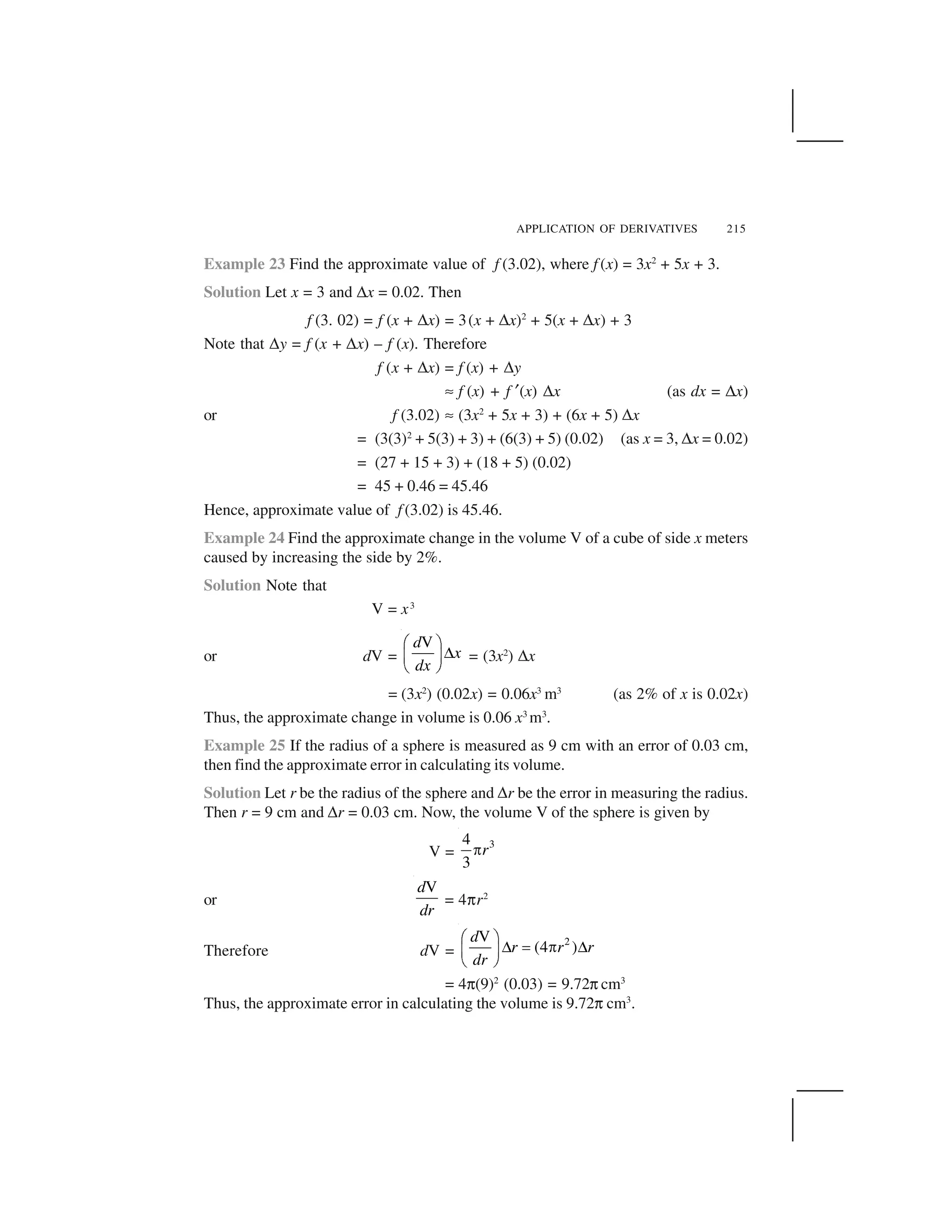 APPLICATION OF DERIVATIVES 215
Example 23 Find the approximate value of f (3.02), where f (x) = 3x2
+ 5x + 3.
Solution Let x = 3 and ✌x = 0.02. Then
f (3. 02) = f (x + ✌x) = 3(x + ✌x)2
+ 5(x + ✌x) + 3
Note that ✌y = f (x + ✌x) – f (x). Therefore
f (x + ✌x) = f (x) + ✌y
✍ f (x) + f ✂(x) ✌x (as dx = ✌x)
or f (3.02) ✍ (3x2
+ 5x + 3) + (6x + 5) ✌x
= (3(3)2
+ 5(3) + 3) + (6(3) + 5) (0.02) (as x = 3, ✌x = 0.02)
= (27 + 15 + 3) + (18 + 5) (0.02)
= 45 + 0.46 = 45.46
Hence, approximate value of f (3.02) is 45.46.
Example 24 Find the approximate change in the volume V of a cube of side x meters
caused by increasing the side by 2%.
Solution Note that
V = x3
or dV =
Vd
x
dx
  ✁
✄☎ ✆
✝ ✞
= (3x2
) ✌x
= (3x2
) (0.02x) = 0.06x3
m3
(as 2% of x is 0.02x)
Thus, the approximate change in volume is 0.06 x3
m3
.
Example 25 If the radius of a sphere is measured as 9 cm with an error of 0.03 cm,
then find the approximate error in calculating its volume.
Solution Let r be the radius of the sphere and ✌r be the error in measuring the radius.
Then r = 9 cm and ✌r = 0.03 cm. Now, the volume V of the sphere is given by
V =
34
3
r✟
or
Vd
dr
= 4✠r2
Therefore dV =
2V
(4 )
d
r r r
dr
  ✁
✄ ✡ ☛ ✄☎ ✆
✝ ✞
= 4✠(9)2
(0.03) = 9.72✠ cm3
Thus, the approximate error in calculating the volume is 9.72✠ cm3
.
 