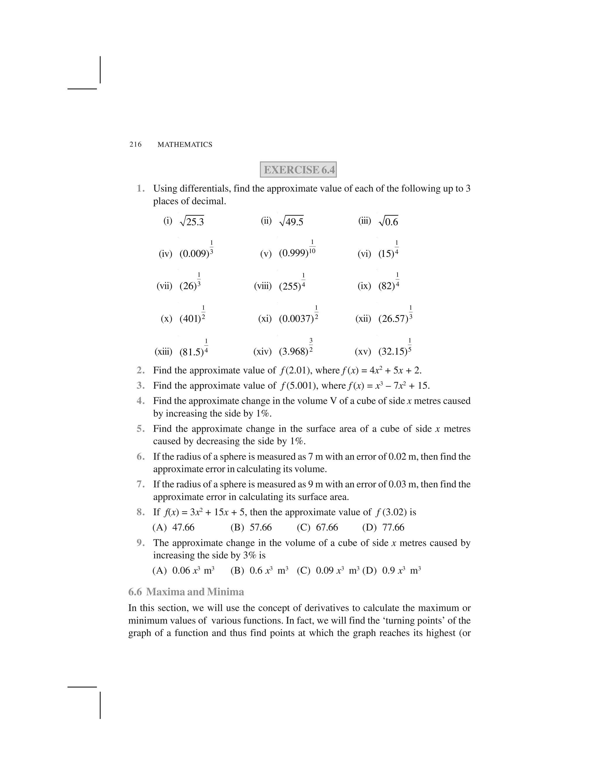 MATHEMATICS216
EXERCISE 6.4
1. Using differentials, find the approximate value of each of the following up to 3
places of decimal.
(i) 25.3 (ii) 49.5 (iii) 0.6
(iv)
1
3(0.009) (v)
1
10(0.999) (vi)
1
4(15)
(vii)
1
3(26) (viii)
1
4(255) (ix)
1
4(82)
(x)
1
2(401) (xi)
1
2(0.0037) (xii)
1
3(26.57)
(xiii)
1
4(81.5) (xiv)
3
2(3.968) (xv)
1
5(32.15)
2. Find the approximate value of f (2.01), where f (x) = 4x2
+ 5x + 2.
3. Find the approximate value of f (5.001), where f (x) = x3
– 7x2
+ 15.
4. Find the approximate change in the volume V of a cube of side x metres caused
by increasing the side by 1%.
5. Find the approximate change in the surface area of a cube of side x metres
caused by decreasing the side by 1%.
6. If the radius of a sphere is measured as 7 m with an error of 0.02 m, then find the
approximate error in calculating its volume.
7. If the radius of a sphere is measured as 9 m with an error of 0.03 m, then find the
approximate error in calculating its surface area.
8. If f(x) = 3x2
+ 15x + 5, then the approximate value of f (3.02) is
(A) 47.66 (B) 57.66 (C) 67.66 (D) 77.66
9. The approximate change in the volume of a cube of side x metres caused by
increasing the side by 3% is
(A) 0.06 x3
m3
(B) 0.6 x3
m3
(C) 0.09 x3
m3
(D) 0.9 x3
m3
6.6 Maxima and Minima
In this section, we will use the concept of derivatives to calculate the maximum or
minimum values of various functions. In fact, we will find the ‘turning points’ of the
graph of a function and thus find points at which the graph reaches its highest (or
 