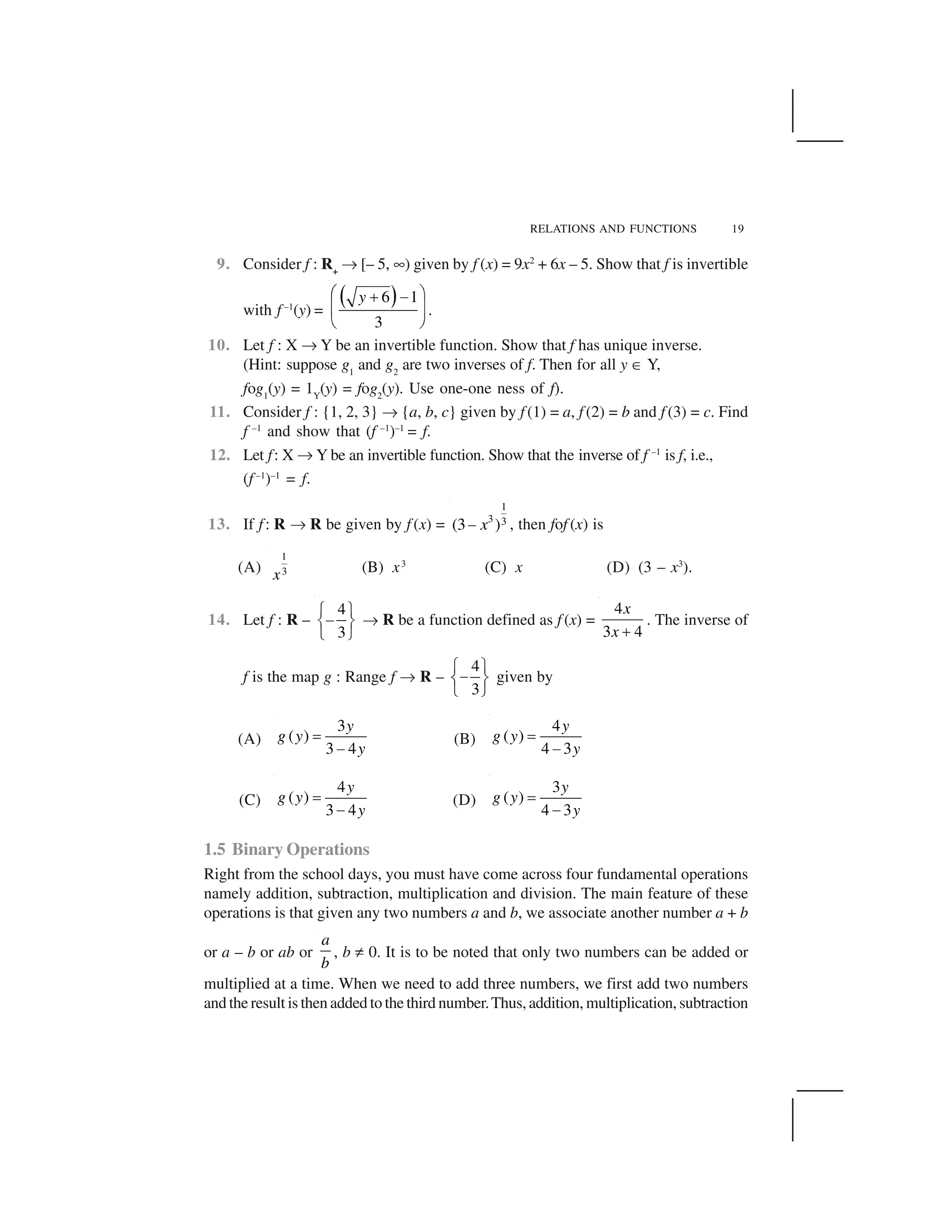 RELATIONS AND FUNCTIONS 19
9. Consider f : R+
✌ [– 5, ✎) given by f (x) = 9x2
+ 6x – 5. Show that f is invertible
with f –1
(y) =
  ✁6 1
3
y✂ ✄☎ ✆
✝ ✞
✟ ✠
.
10. Let f : X ✌ Y be an invertible function. Show that f has unique inverse.
(Hint: suppose g1
and g2
are two inverses of f. Then for all y ✡ Y,
fog1
(y) = 1Y
(y) = fog2
(y). Use one-one ness of f).
11. Consider f : {1, 2, 3} ✌ {a, b, c} given by f (1) = a, f (2) = b and f (3) = c. Find
f –1
and show that (f –1
)–1
= f.
12. Let f: X ✌ Y be an invertible function. Show that the inverse of f –1
is f, i.e.,
(f –1
)–1
= f.
13. If f: R ✌ R be given by f (x) =
1
3 3(3 )x☛ , then fof (x) is
(A)
1
3x (B) x3
(C) x (D) (3 – x3
).
14. Let f : R –
4
3
☞ ✍
✏✑ ✒
✓ ✔
✌ R be a function defined as f (x) =
4
3 4
x
x ✕
. The inverse of
f is the map g : Range f ✌ R –
4
3
✖ ✗
✘✙ ✚
✛ ✜
given by
(A)
3
( )
3 4
y
g y
y
✢
✘
(B)
4
( )
4 3
y
g y
y
✢
✘
(C)
4
( )
3 4
y
g y
y
✣
✏
(D)
3
( )
4 3
y
g y
y
✣
✏
1.5 Binary Operations
Right from the school days, you must have come across four fundamental operations
namely addition, subtraction, multiplication and division. The main feature of these
operations is that given any two numbers a and b, we associate another number a + b
or a – b or ab or
a
b
, b ✤ 0. It is to be noted that only two numbers can be added or
multiplied at a time. When we need to add three numbers, we first add two numbers
and the result is then added to the third number.Thus, addition, multiplication, subtraction
 
