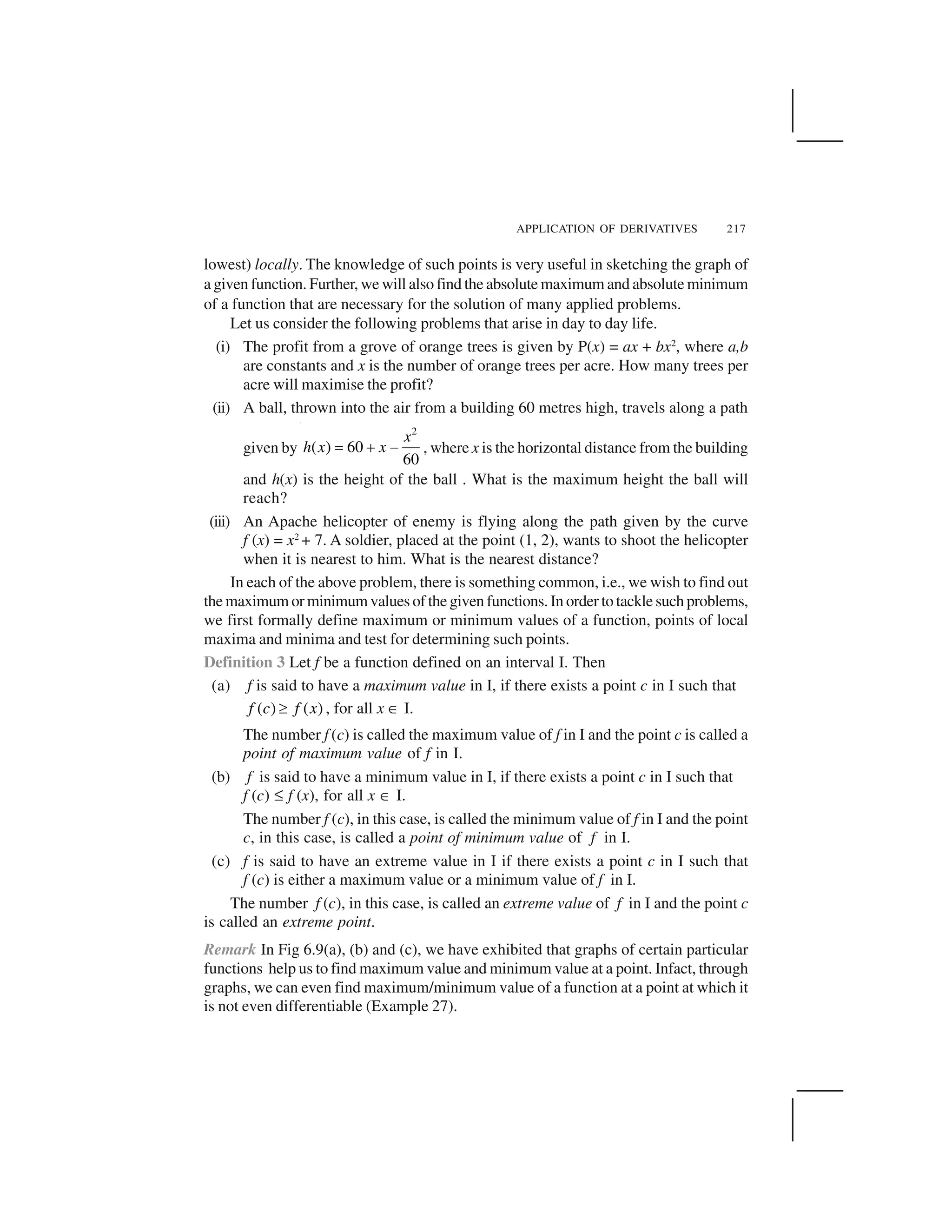APPLICATION OF DERIVATIVES 217
lowest) locally. The knowledge of such points is very useful in sketching the graph of
a given function. Further, we will also find the absolute maximum and absolute minimum
of a function that are necessary for the solution of many applied problems.
Let us consider the following problems that arise in day to day life.
(i) The profit from a grove of orange trees is given by P(x) = ax + bx2
, where a,b
are constants and x is the number of orange trees per acre. How many trees per
acre will maximise the profit?
(ii) A ball, thrown into the air from a building 60 metres high, travels along a path
given by
2
( ) 60
60
x
h x x  ✁ ✂ , where x is the horizontal distance from the building
and h(x) is the height of the ball . What is the maximum height the ball will
reach?
(iii) An Apache helicopter of enemy is flying along the path given by the curve
f (x) = x2
+ 7. A soldier, placed at the point (1, 2), wants to shoot the helicopter
when it is nearest to him. What is the nearest distance?
In each of the above problem, there is something common, i.e., we wish to find out
the maximum or minimum values of the given functions. In order to tackle such problems,
we first formally define maximum or minimum values of a function, points of local
maxima and minima and test for determining such points.
Definition 3 Let f be a function defined on an interval I. Then
(a) f is said to have a maximum value in I, if there exists a point c in I such that
( ) ( )f c f x✄ , for all x ☎ I.
The number f (c) is called the maximum value of f in I and the point c is called a
point of maximum value of f in I.
(b) f is said to have a minimum value in I, if there exists a point c in I such that
f (c) ✝ f (x), for all x ☎ I.
The number f (c), in this case, is called the minimum value of f in I and the point
c, in this case, is called a point of minimum value of f in I.
(c) f is said to have an extreme value in I if there exists a point c in I such that
f (c) is either a maximum value or a minimum value of f in I.
The number f (c), in this case, is called an extreme value of f in I and the point c
is called an extreme point.
Remark In Fig 6.9(a), (b) and (c), we have exhibited that graphs of certain particular
functions help us to find maximum value and minimum value at a point. Infact, through
graphs, we can even find maximum/minimum value of a function at a point at which it
is not even differentiable (Example 27).
 