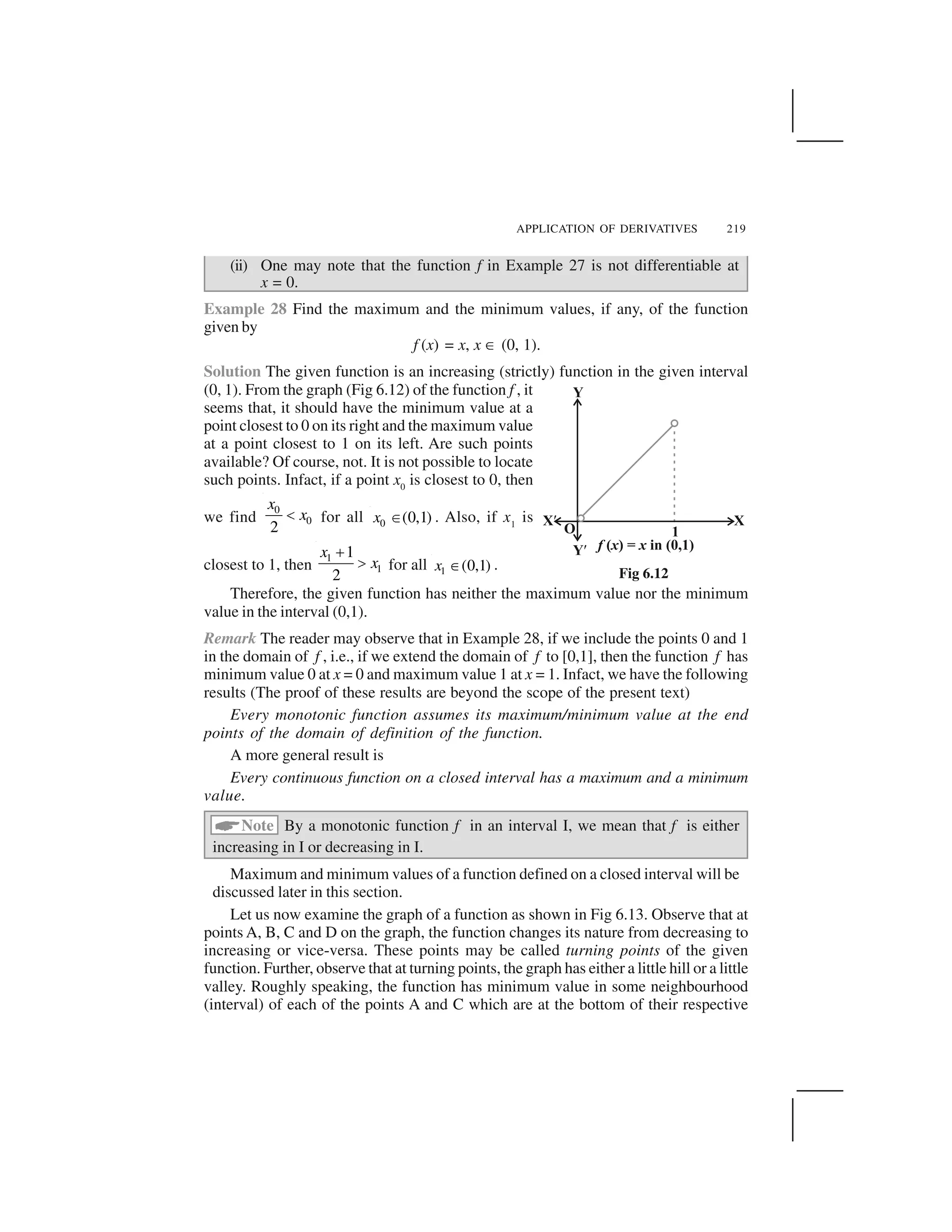 APPLICATION OF DERIVATIVES 219
(ii) One may note that the function f in Example 27 is not differentiable at
x = 0.
Example 28 Find the maximum and the minimum values, if any, of the function
given by
f (x) = x, x ☎ (0, 1).
Solution The given function is an increasing (strictly) function in the given interval
(0, 1). From the graph (Fig 6.12) of the function f , it
seems that, it should have the minimum value at a
point closest to 0 on its right and the maximum value
at a point closest to 1 on its left. Are such points
available? Of course, not. It is not possible to locate
such points. Infact, if a point x0
is closest to 0, then
we find
0
0
2
x
x  for all 0 (0,1)x ✁ . Also, if x1
is
closest to 1, then
1
1
1
2
x
x
✂
✄ for all 1 (0,1)x ✆ .
Therefore, the given function has neither the maximum value nor the minimum
value in the interval (0,1).
Remark The reader may observe that in Example 28, if we include the points 0 and 1
in the domain of f , i.e., if we extend the domain of f to [0,1], then the function f has
minimum value 0 at x = 0 and maximum value 1 at x = 1. Infact, we have the following
results (The proof of these results are beyond the scope of the present text)
Every monotonic function assumes its maximum/minimum value at the end
points of the domain of definition of the function.
A more general result is
Every continuous function on a closed interval has a maximum and a minimum
value.
✝Note By a monotonic function f in an interval I, we mean that f is either
increasing in I or decreasing in I.
Maximum and minimum values of a function defined on a closed interval will be
discussed later in this section.
Let us now examine the graph of a function as shown in Fig 6.13. Observe that at
points A, B, C and D on the graph, the function changes its nature from decreasing to
increasing or vice-versa. These points may be called turning points of the given
function. Further, observe that at turning points, the graph has either a little hill or a little
valley. Roughly speaking, the function has minimum value in some neighbourhood
(interval) of each of the points A and C which are at the bottom of their respective
Fig 6.12
 