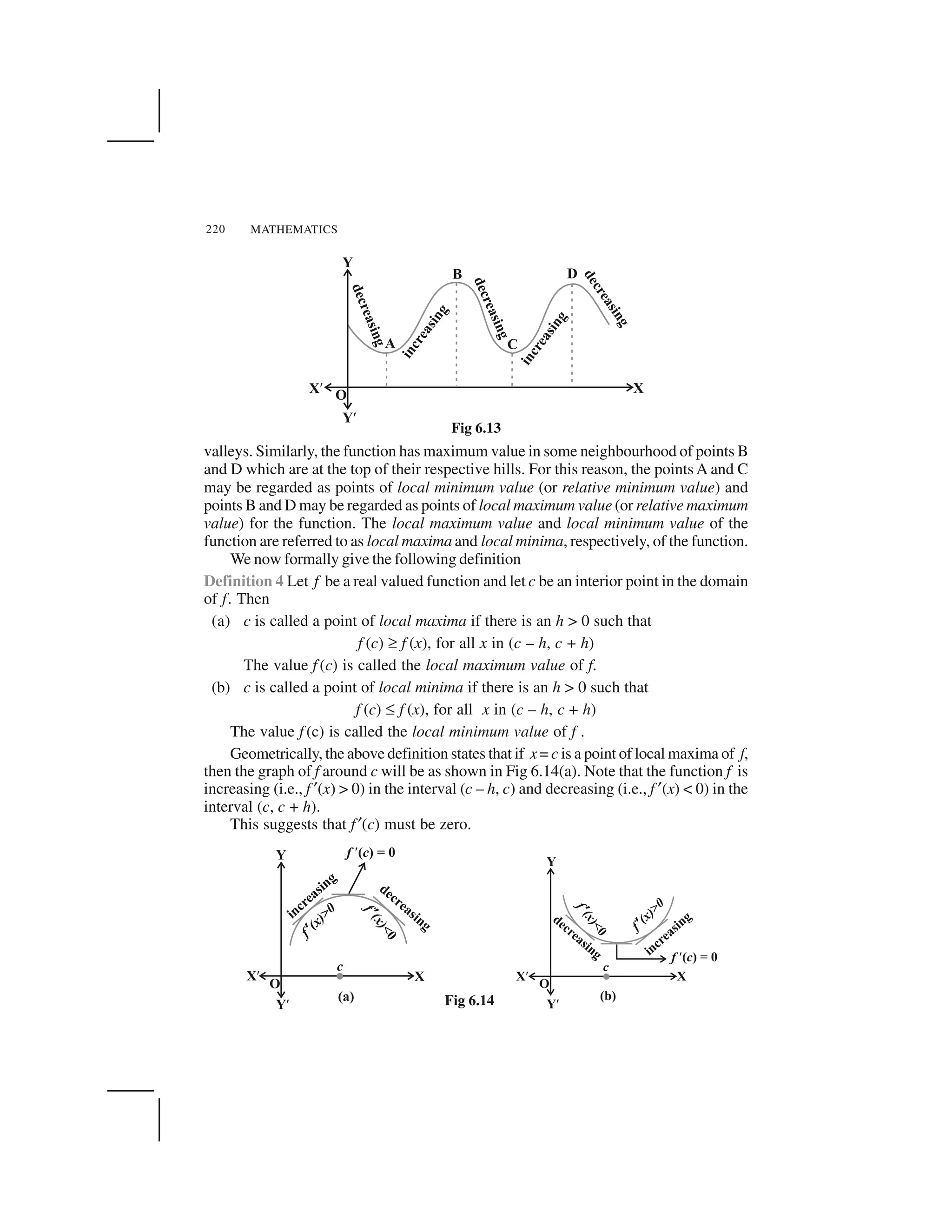 MATHEMATICS220
valleys. Similarly, the function has maximum value in some neighbourhood of points B
and D which are at the top of their respective hills. For this reason, the points A and C
may be regarded as points of local minimum value (or relative minimum value) and
points B and D may be regarded as points of local maximum value (or relative maximum
value) for the function. The local maximum value and local minimum value of the
function are referred to as local maxima and local minima, respectively, of the function.
We now formally give the following definition
Definition 4 Let f be a real valued function and let c be an interior point in the domain
of f. Then
(a) c is called a point of local maxima if there is an h > 0 such that
f (c) ✞ f (x), for all x in (c – h, c + h)
The value f (c) is called the local maximum value of f.
(b) c is called a point of local minima if there is an h > 0 such that
f (c) ✝ f (x), for all x in (c – h, c + h)
The value f (c) is called the local minimum value of f .
Geometrically, the above definition states that if x = c is a point of local maxima of f,
then the graph of f around c will be as shown in Fig 6.14(a). Note that the function f is
increasing (i.e., f ✂(x) > 0) in the interval (c – h, c) and decreasing (i.e., f ✂(x) < 0) in the
interval (c, c + h).
This suggests that f ✂(c) must be zero.
Fig 6.13
Fig 6.14
 