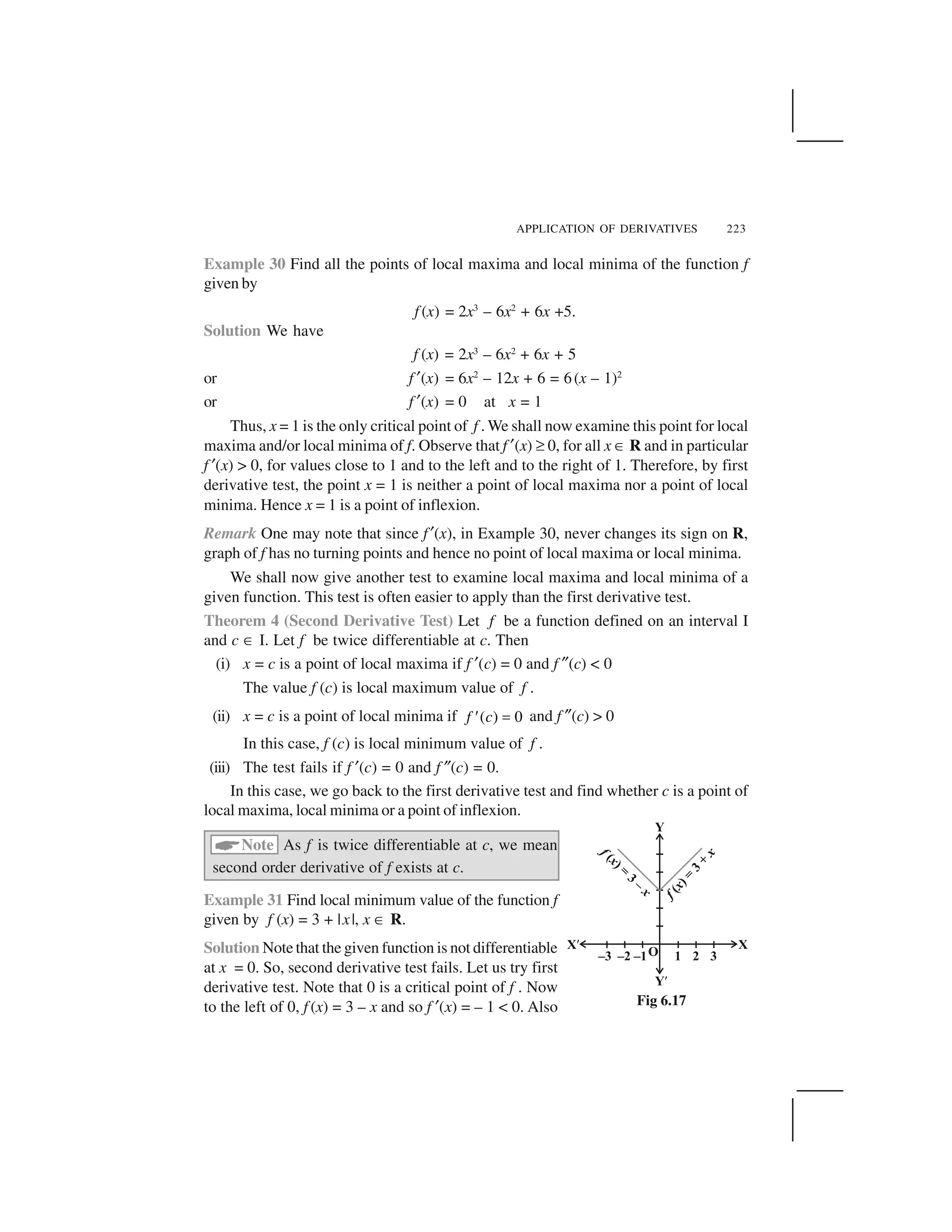 APPLICATION OF DERIVATIVES 223
Example 30 Find all the points of local maxima and local minima of the function f
given by
f (x) = 2x3
– 6x2
+ 6x +5.
Solution We have
f (x) = 2x3
– 6x2
+ 6x + 5
or f ✂(x) = 6x2
– 12x + 6 = 6(x – 1)2
or f ✂(x) = 0 at x = 1
Thus, x = 1 is the only critical point of f . We shall now examine this point for local
maxima and/or local minima of f. Observe that f ✂(x) ✞ 0, for all x ☎ R and in particular
f ✂(x) > 0, for values close to 1 and to the left and to the right of 1. Therefore, by first
derivative test, the point x = 1 is neither a point of local maxima nor a point of local
minima. Hence x = 1 is a point of inflexion.
Remark One may note that since f ✂(x), in Example 30, never changes its sign on R,
graph of f has no turning points and hence no point of local maxima or local minima.
We shall now give another test to examine local maxima and local minima of a
given function. This test is often easier to apply than the first derivative test.
Theorem 4 (Second Derivative Test) Let f be a function defined on an interval I
and c ☎ I. Let f be twice differentiable at c. Then
(i) x = c is a point of local maxima if f ✂(c) = 0 and f ✎(c) < 0
The value f (c) is local maximum value of f .
(ii) x = c is a point of local minima if ( ) 0f c  ✁ and f ✎(c) > 0
In this case, f (c) is local minimum value of f .
(iii) The test fails if f ✂(c) = 0 and f ✎(c) = 0.
In this case, we go back to the first derivative test and find whether c is a point of
local maxima, local minima or a point of inflexion.
✄Note As f is twice differentiable at c, we mean
second order derivative of f exists at c.
Example 31 Find local minimum value of the function f
given by f (x) = 3 + |x|, x ☎ R.
Solution Note that the given function is not differentiable
at x = 0. So, second derivative test fails. Let us try first
derivative test. Note that 0 is a critical point of f . Now
to the left of 0, f (x) = 3 – x and so f ✂(x) = – 1 < 0. Also Fig 6.17
 