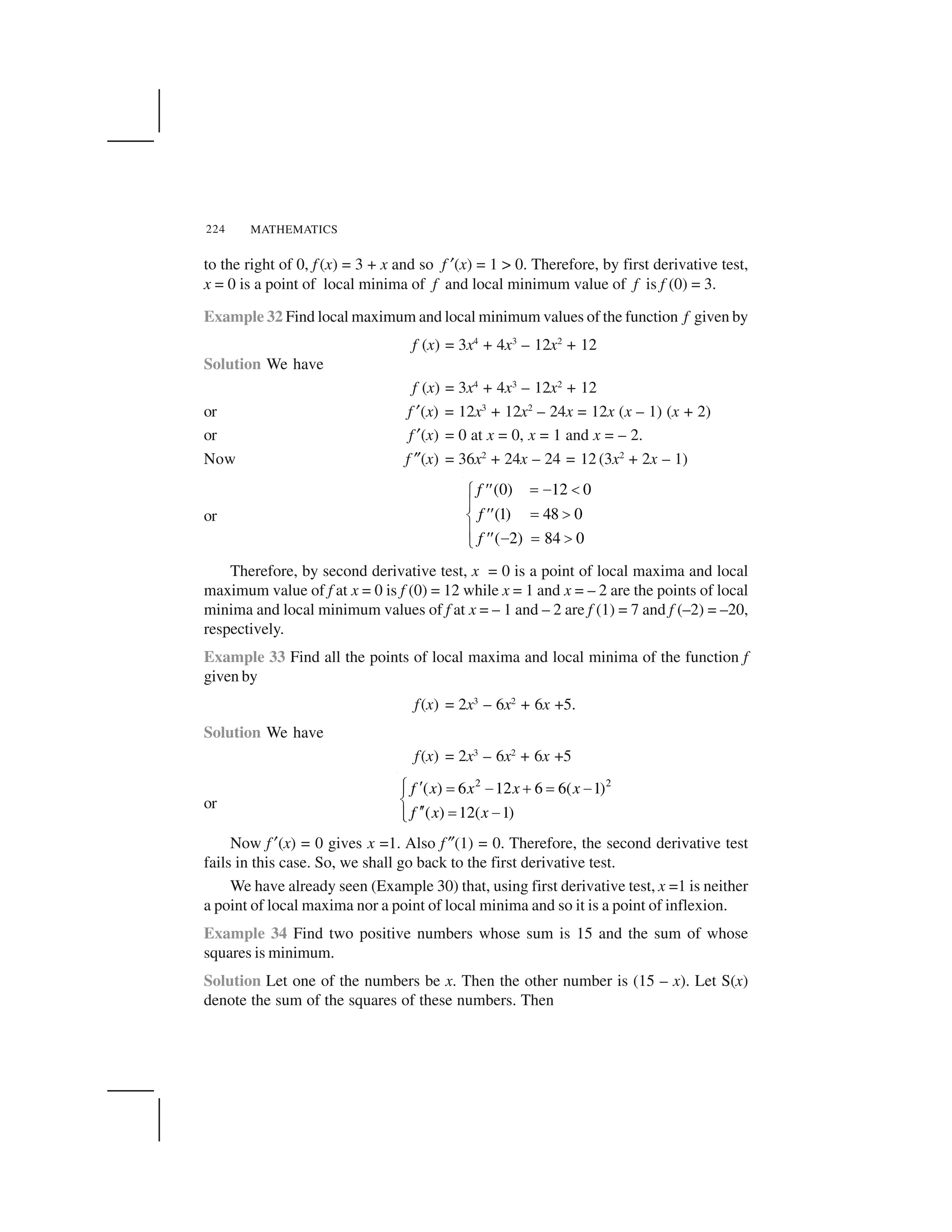 MATHEMATICS224
to the right of 0, f (x) = 3 + x and so f ✂(x) = 1 > 0. Therefore, by first derivative test,
x = 0 is a point of local minima of f and local minimum value of f is f (0) = 3.
Example 32 Find local maximum and local minimum values of the function f given by
f (x) = 3x4
+ 4x3
– 12x2
+ 12
Solution We have
f (x) = 3x4
+ 4x3
– 12x2
+ 12
or f ✂(x) = 12x3
+ 12x2
– 24x = 12x (x – 1) (x + 2)
or f ✂(x) = 0 at x = 0, x = 1 and x = – 2.
Now f ✎(x) = 36x2
+ 24x – 24 = 12 (3x2
+ 2x – 1)
or
(0) 12 0
(1) 48 0
( 2) 84 0
f
f
f
  ✁ ✄☎☎✆
✝
  ✞☎☎✟
✝ ✁   ✞☎☎✠
Therefore, by second derivative test, x = 0 is a point of local maxima and local
maximum value of f at x = 0 is f (0) = 12 while x = 1 and x = – 2 are the points of local
minima and local minimum values of f at x = – 1 and – 2 are f (1) = 7 and f (–2) = –20,
respectively.
Example 33 Find all the points of local maxima and local minima of the function f
given by
f(x) = 2x3
– 6x2
+ 6x +5.
Solution We have
f(x) = 2x3
– 6x2
+ 6x +5
or
2 2
( ) 6 12 6 6( 1)
( ) 12( 1)
f x x x x
f x x
✡ ☛ ☞ ✌ ✍ ☞ ✌✏
✑
☛☛ ☞ ✌✏✒
Now f ✂(x) = 0 gives x =1. Also f ✎(1) = 0. Therefore, the second derivative test
fails in this case. So, we shall go back to the first derivative test.
We have already seen (Example 30) that, using first derivative test, x =1 is neither
a point of local maxima nor a point of local minima and so it is a point of inflexion.
Example 34 Find two positive numbers whose sum is 15 and the sum of whose
squares is minimum.
Solution Let one of the numbers be x. Then the other number is (15 – x). Let S(x)
denote the sum of the squares of these numbers. Then
 