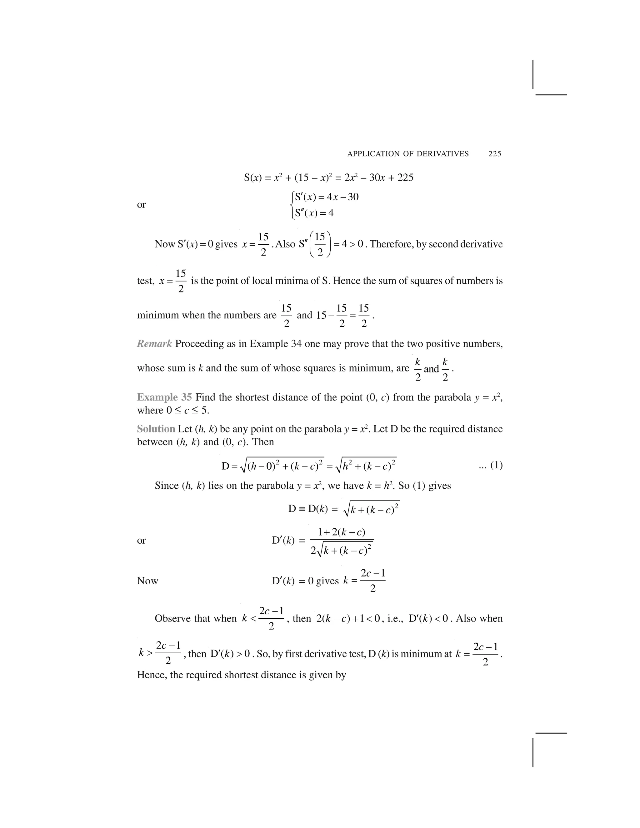 APPLICATION OF DERIVATIVES 225
S(x) = x2
+ (15 – x)2
= 2x2
– 30x + 225
or
S ( ) 4 30
S ( ) 4
x x
x
  ✁ ✂✄
☎
   ✁
✆
Now S✝(x) = 0 gives
15
2
x ✞ .Also
15
S 4 0
2
✟ ✠
✡✡ ☛ ☞
✌ ✍
✎ ✏
. Therefore, by second derivative
test,
15
2
x ✞ is the point of local minima of S. Hence the sum of squares of numbers is
minimum when the numbers are
15
2
and
15 15
15
2 2
✑ ✞ .
Remark Proceeding as in Example 34 one may prove that the two positive numbers,
whose sum is k and the sum of whose squares is minimum, are and
2 2
k k
.
Example 35 Find the shortest distance of the point (0, c) from the parabola y = x2
,
where 0 ✒ c ✒ 5.
Solution Let (h, k) be any point on the parabola y = x2
. Let D be the required distance
between (h, k) and (0, c). Then
2 2 2 2
D ( 0) ( ) ( )h k c h k c✓ ✔ ✕ ✔ ✓ ✕ ✔ ... (1)
Since (h, k) lies on the parabola y = x2
, we have k = h2
. So (1) gives
D ✖ D(k) = 2
( )k k c✕ ✔
or D✝(k) = 2
1 2( )
2 ( )
k c
k k c
✗ ✘
✗ ✘
Now D✝(k) = 0 gives
2 1
2
c
k
✑
✞
Observe that when
2 1
2
c
k
✑
✙ , then 2( ) 1 0k c✘ ✗ ✚ , i.e., D ( ) 0k✛ ✚ . Also when
2 1
2
c
k
✑
✜ , then D ( ) 0k✢ ✣ . So, by first derivative test, D (k) is minimum at
2 1
2
c
k
✑
✞ .
Hence, the required shortest distance is given by
 