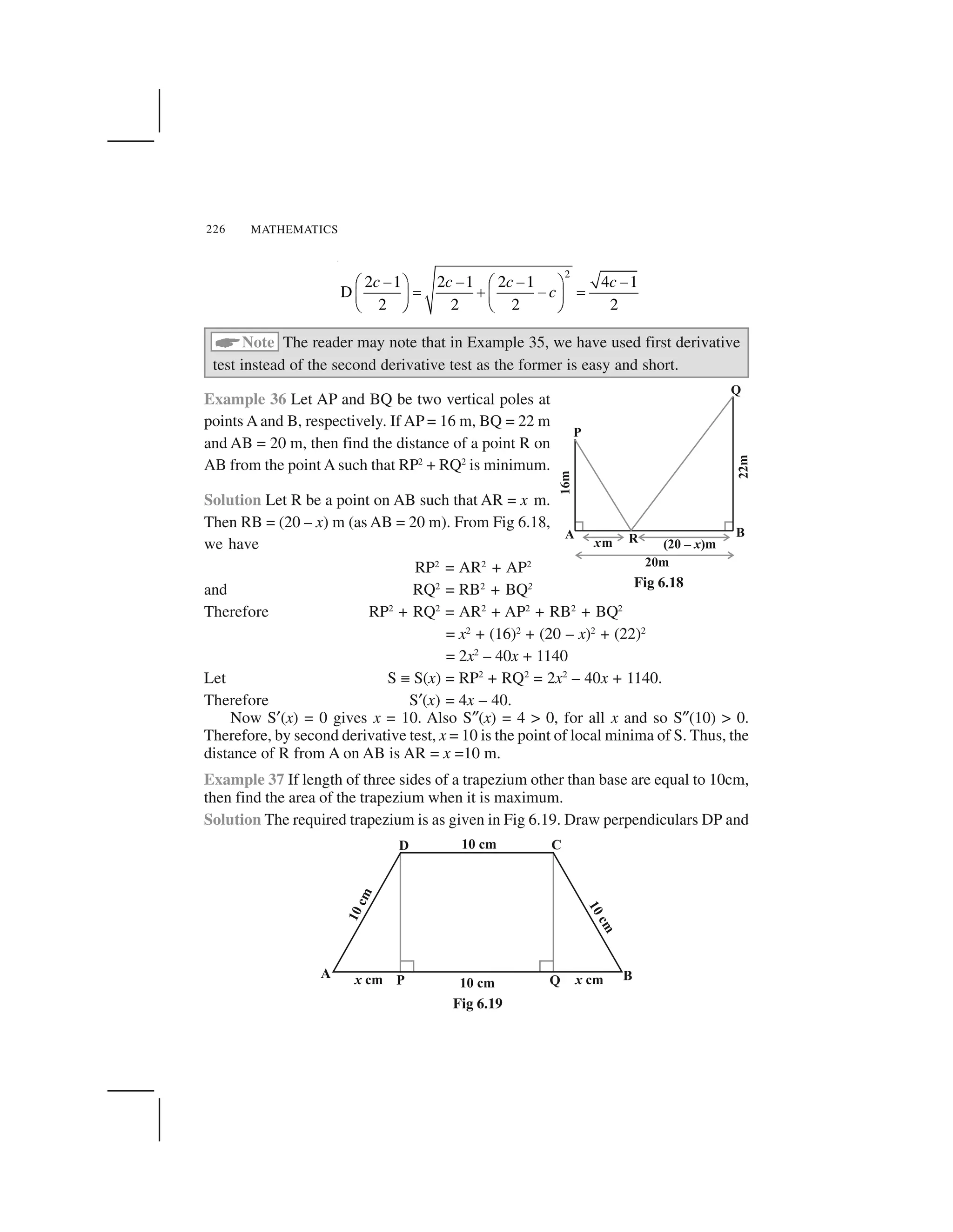 MATHEMATICS226
2
2 1 2 1 2 1 4 1
D
2 2 2 2
c c c c
c
       ✁ ✂ ✁ ✂
✄ ☎   ✄✆ ✝ ✆ ✝
✞ ✟ ✞ ✟
✠Note The reader may note that in Example 35, we have used first derivative
test instead of the second derivative test as the former is easy and short.
Example 36 Let AP and BQ be two vertical poles at
points A and B, respectively. If AP = 16 m, BQ = 22 m
and AB = 20 m, then find the distance of a point R on
AB from the point A such that RP2
+ RQ2
is minimum.
Solution Let R be a point on AB such that AR = x m.
Then RB = (20 – x) m (as AB = 20 m). From Fig 6.18,
we have
RP2
= AR2
+ AP2
and RQ2
= RB2
+ BQ2
Therefore RP2
+ RQ2
= AR2
+ AP2
+ RB2
+ BQ2
= x2
+ (16)2
+ (20 – x)2
+ (22)2
= 2x2
– 40x + 1140
Let S ✏ S(x) = RP2
+ RQ2
= 2x2
– 40x + 1140.
Therefore S✡(x) = 4x – 40.
Now S✡(x) = 0 gives x = 10. Also S✎(x) = 4 > 0, for all x and so S✎(10) > 0.
Therefore, by second derivative test, x = 10 is the point of local minima of S. Thus, the
distance of R from A on AB is AR = x =10 m.
Example 37 If length of three sides of a trapezium other than base are equal to 10cm,
then find the area of the trapezium when it is maximum.
Solution The required trapezium is as given in Fig 6.19. Draw perpendiculars DP and
Fig 6.18
Fig 6.19
 