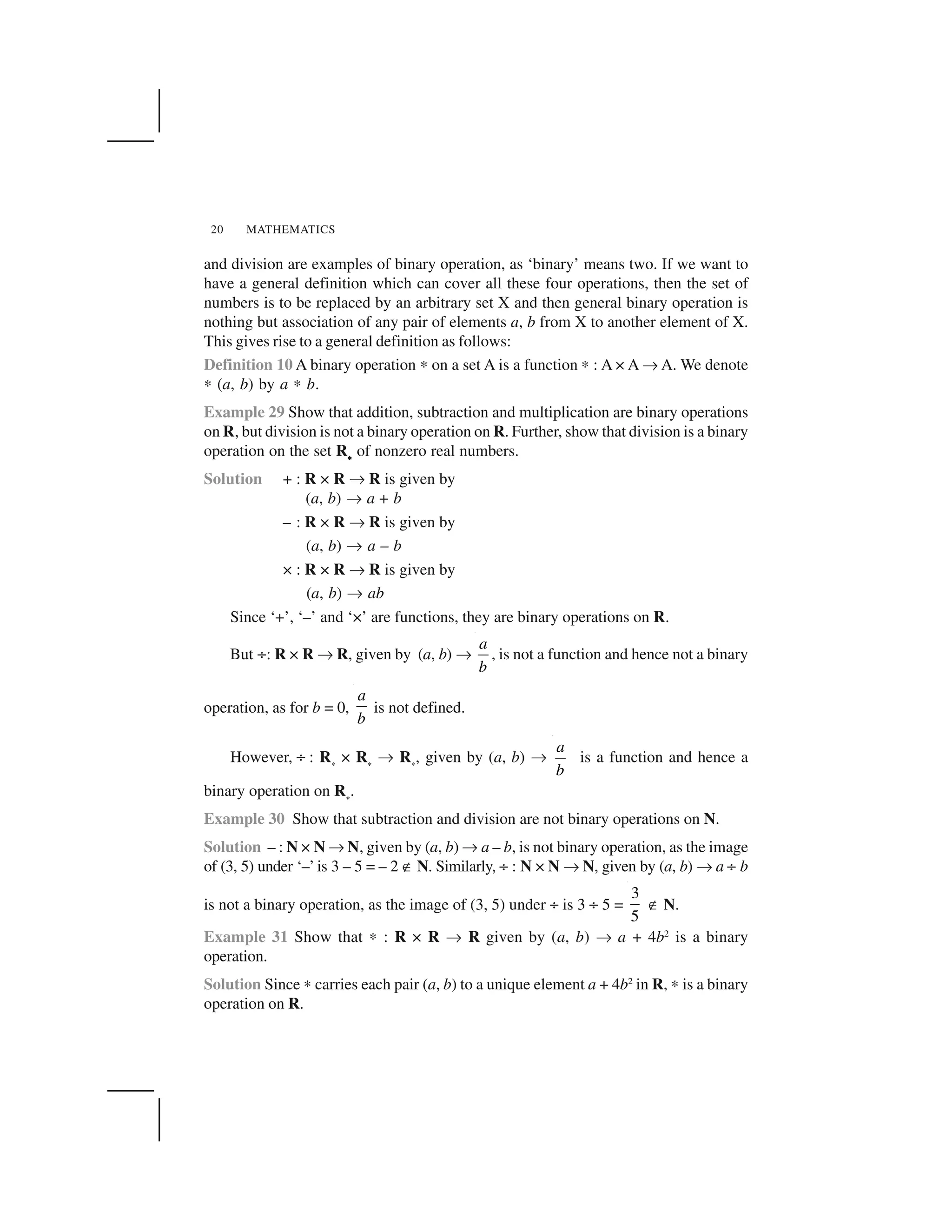 MATHEMATICS20
and division are examples of binary operation, as ‘binary’ means two. If we want to
have a general definition which can cover all these four operations, then the set of
numbers is to be replaced by an arbitrary set X and then general binary operation is
nothing but association of any pair of elements a, b from X to another element of X.
This gives rise to a general definition as follows:
Definition 10 A binary operation ✍ on a set A is a function ✍ : A × A ✌ A. We denote
✍ (a, b) by a ✍ b.
Example 29 Show that addition, subtraction and multiplication are binary operations
on R, but division is not a binary operation on R. Further, show that division is a binary
operation on the set R     
of nonzero real numbers.
Solution + : R × R ✌ R is given by
(a, b) ✌ a + b
– : R × R ✌ R is given by
(a, b) ✌ a – b
× : R × R ✌ R is given by
(a, b) ✌ ab
Since ‘+’, ‘–’ and ‘×’ are functions, they are binary operations on R.
But ÷: R × R ✌ R, given by (a, b) ✌
a
b
, is not a function and hence not a binary
operation, as for b = 0,
a
b
is not defined.
However, ÷ : R 
× R 
✌ R 
, given by (a, b) ✌
a
b
is a function and hence a
binary operation on R 
.
Example 30 Show that subtraction and division are not binary operations on N.
Solution – : N × N ✌ N, given by (a, b) ✌ a – b, is not binary operation, as the image
of (3, 5) under ‘–’ is 3 – 5 = – 2 ✟ N. Similarly, ÷ : N × N ✌ N, given by (a, b) ✌ a ÷ b
is not a binary operation, as the image of (3, 5) under ÷ is 3 ÷ 5 =
3
5
✟ N.
Example 31 Show that ✍ : R × R ✌ R given by (a, b) ✌ a + 4b2
is a binary
operation.
Solution Since ✍ carries each pair (a, b) to a unique element a + 4b2
in R, ✍ is a binary
operation on R.
 