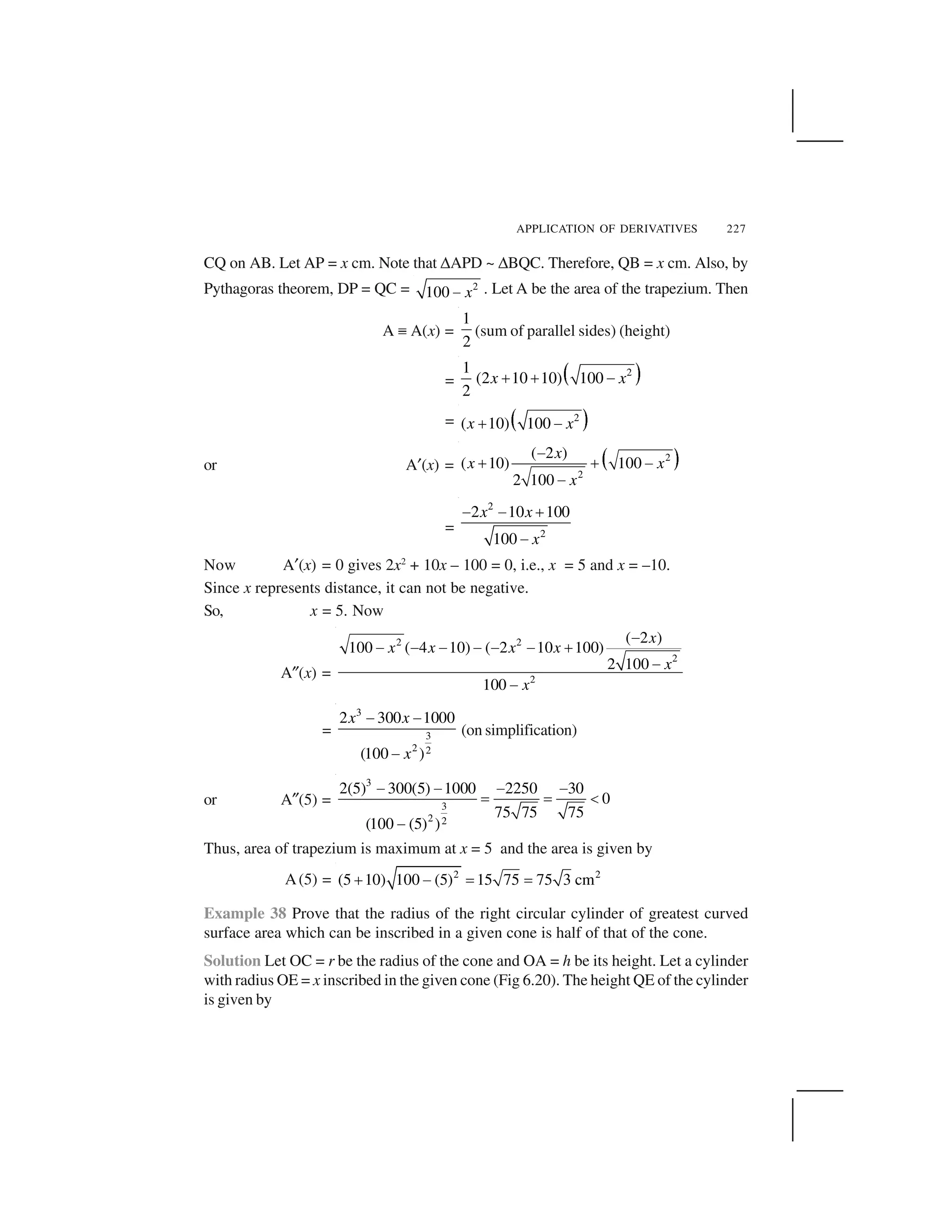 APPLICATION OF DERIVATIVES 227
CQ on AB. Let AP = x cm. Note that ✌APD ~ ✌BQC. Therefore, QB = x cm. Also, by
Pythagoras theorem, DP = QC = 2
100 x  . Let A be the area of the trapezium. Then
A ✏ A(x) =
1
2
(sum of parallel sides) (height)
= ✁ ✂21
(2 10 10) 100
2
x x✄ ✄ ☎
= ✆ ✝2
( 10) 100x x✞ ✟
or A✠(x) = ✡ ☛2
2
( 2 )
( 10) 100
2 100
x
x x
x
☞
✍ ✍ ☞
☞
=
2
2
2 10 100
100
x x
x
✎ ✎ ✑
✎
Now A✠(x) = 0 gives 2x2
+ 10x – 100 = 0, i.e., x = 5 and x = –10.
Since x represents distance, it can not be negative.
So, x = 5. Now
A✒(x) =
2 2
2
2
( 2 )
100 ( 4 10) ( 2 10 100)
2 100
100
x
x x x x
x
x
✓
✓ ✓ ✓ ✓ ✓ ✓ ✔
✓
✓
=
3
3
2 2
2 300 1000
(100 )
x x
x
✕ ✕
✕
(on simplification)
or A✒(5) =
3
3
2 2
2(5) 300(5) 1000 2250 30
0
75 75 75
(100 (5) )
✕ ✕ ✕ ✕
✖ ✖ ✗
✕
Thus, area of trapezium is maximum at x = 5 and the area is given by
A(5) = 2 2
(5 10) 100 (5) 15 75 75 3 cm✘ ✙ ✚ ✚
Example 38 Prove that the radius of the right circular cylinder of greatest curved
surface area which can be inscribed in a given cone is half of that of the cone.
Solution Let OC = r be the radius of the cone and OA = h be its height. Let a cylinder
with radius OE = x inscribed in the given cone (Fig 6.20). The height QE of the cylinder
is given by
 