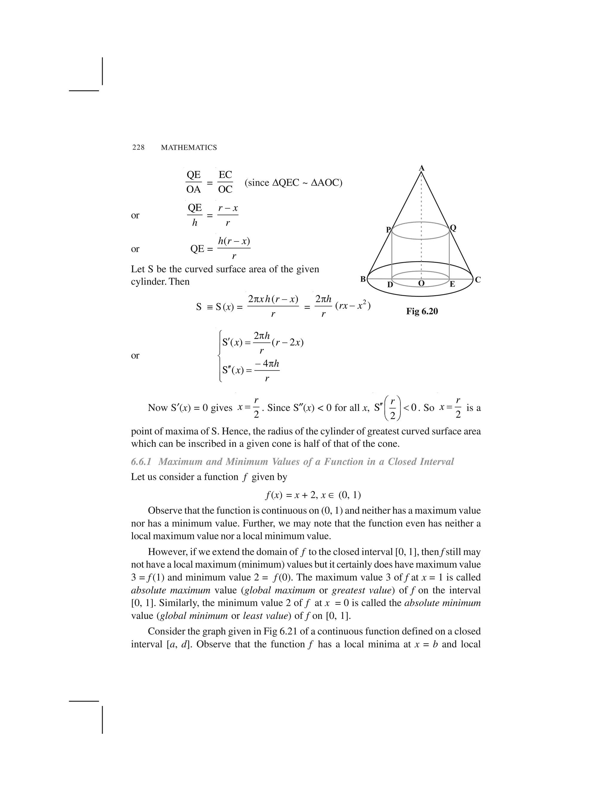 MATHEMATICS228
QE
OA
=
EC
OC
(since ✌QEC ~ ✌AOC)
or
QE
h
=
r x
r
 
or QE =
( )h r x
r
 
Let S be the curved surface area of the given
cylinder. Then
S ✏ S(x) =
2 ( )xh r x
r
✁ ✂
=
22
( )
h
rx x
r
✁
✂
or
2
S ( ) ( 2 )
4
S ( )
h
x r x
r
h
x
r
✄☎ ✆ ✝ ✞✟✟
✠
✞ ✄✟ ✆✆ ✝
✟✡
Now S☛(x) = 0 gives
2
r
x ☞ . Since S✎(x) < 0 for all x, S 0
2
r✍ ✑✒✒ ✓✔ ✕
✖ ✗
. So
2
r
x ☞ is a
point of maxima of S. Hence, the radius of the cylinder of greatest curved surface area
which can be inscribed in a given cone is half of that of the cone.
6.6.1 Maximum and Minimum Values of a Function in a Closed Interval
Let us consider a function f given by
f (x) = x + 2, x ✘ (0, 1)
Observe that the function is continuous on (0, 1) and neither has a maximum value
nor has a minimum value. Further, we may note that the function even has neither a
local maximum value nor a local minimum value.
However, if we extend the domain of f to the closed interval [0, 1], then f still may
not have a local maximum (minimum) values but it certainly does have maximum value
3 = f (1) and minimum value 2 = f (0). The maximum value 3 of f at x = 1 is called
absolute maximum value (global maximum or greatest value) of f on the interval
[0, 1]. Similarly, the minimum value 2 of f at x = 0 is called the absolute minimum
value (global minimum or least value) of f on [0, 1].
Consider the graph given in Fig 6.21 of a continuous function defined on a closed
interval [a, d]. Observe that the function f has a local minima at x = b and local
Fig 6.20
 