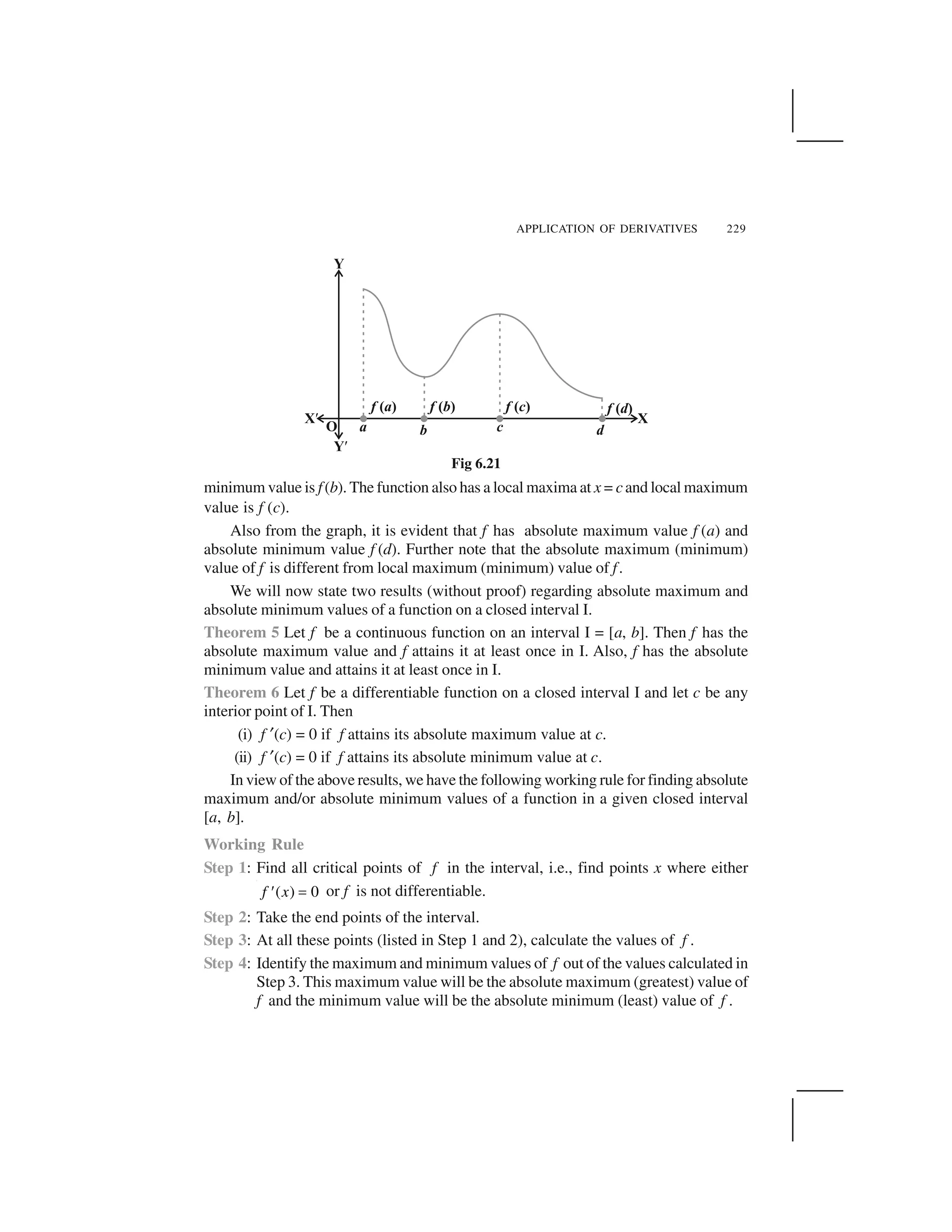 APPLICATION OF DERIVATIVES 229
minimum value is f(b). The function also has a local maxima at x = cand local maximum
value is f (c).
Also from the graph, it is evident that f has absolute maximum value f (a) and
absolute minimum value f (d). Further note that the absolute maximum (minimum)
value of f is different from local maximum (minimum) value of f.
We will now state two results (without proof) regarding absolute maximum and
absolute minimum values of a function on a closed interval I.
Theorem 5 Let f be a continuous function on an interval I = [a, b]. Then f has the
absolute maximum value and f attains it at least once in I. Also, f has the absolute
minimum value and attains it at least once in I.
Theorem 6 Let f be a differentiable function on a closed interval I and let c be any
interior point of I. Then
(i) f ✂(c) = 0 if f attains its absolute maximum value at c.
(ii) f ✂(c) = 0 if f attains its absolute minimum value at c.
In view of the above results, we have the following working rule for finding absolute
maximum and/or absolute minimum values of a function in a given closed interval
[a, b].
Working Rule
Step 1: Find all critical points of f in the interval, i.e., find points x where either
( ) 0f x  ✁ or f is not differentiable.
Step 2: Take the end points of the interval.
Step 3: At all these points (listed in Step 1 and 2), calculate the values of f .
Step 4: Identify the maximum and minimum values of f out of the values calculated in
Step 3. This maximum value will be the absolute maximum (greatest) value of
f and the minimum value will be the absolute minimum (least) value of f .
Fig 6.21
 