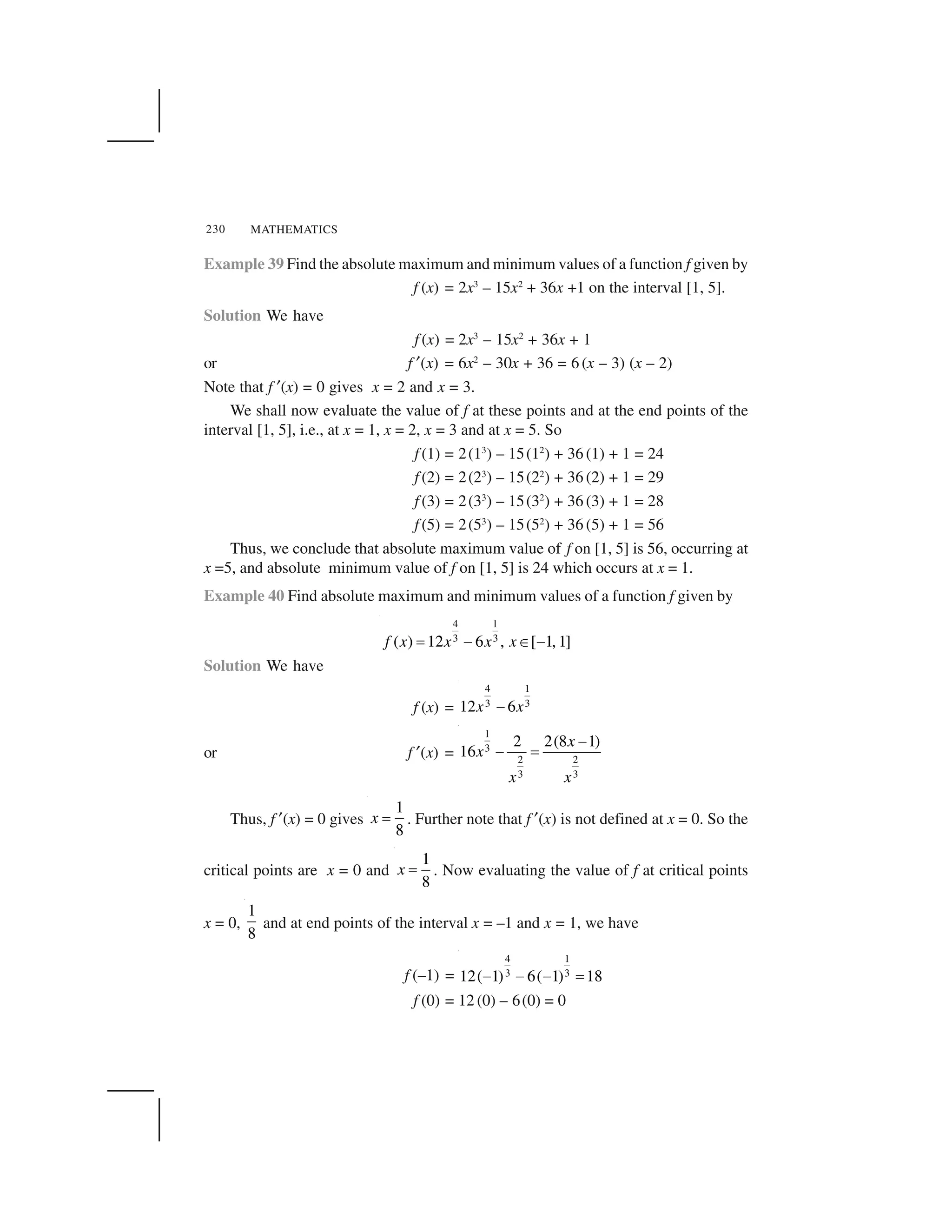 MATHEMATICS230
Example 39 Find the absolute maximum and minimum values of a function f given by
f (x) = 2x3
– 15x2
+ 36x +1 on the interval [1, 5].
Solution We have
f (x) = 2x3
– 15x2
+ 36x + 1
or f ✂(x) = 6x2
– 30x + 36 = 6 (x – 3) (x – 2)
Note that f ✂(x) = 0 gives x = 2 and x = 3.
We shall now evaluate the value of f at these points and at the end points of the
interval [1, 5], i.e., at x = 1, x = 2, x = 3 and at x = 5. So
f (1) = 2(13
) – 15(12
) + 36 (1) + 1 = 24
f (2) = 2(23
) – 15(22
) + 36 (2) + 1 = 29
f (3) = 2(33
) – 15(32
) + 36 (3) + 1 = 28
f (5) = 2(53
) – 15(52
) + 36 (5) + 1 = 56
Thus, we conclude that absolute maximum value of f on [1, 5] is 56, occurring at
x =5, and absolute minimum value of f on [1, 5] is 24 which occurs at x = 1.
Example 40 Find absolute maximum and minimum values of a function f given by
4 1
3 3( ) 12 6 , [ 1, 1]f x x x x  ✁ ✄ ✁
Solution We have
f (x) =
4 1
3 312 6x x☎
or f ✂(x) =
1
3
2 2
3 3
2 2(8 1)
16
x
x
x x
✆
✆ ✝
Thus, f ✂(x) = 0 gives
1
8
x ✞ . Further note that f ✂(x) is not defined at x = 0. So the
critical points are x = 0 and
1
8
x ✞ . Now evaluating the value of f at critical points
x = 0,
1
8
and at end points of the interval x = –1 and x = 1, we have
f (–1) =
4 1
3 312( 1) 6( 1) 18✁ ✁ ✁  
f (0) = 12 (0) – 6(0) = 0
 
