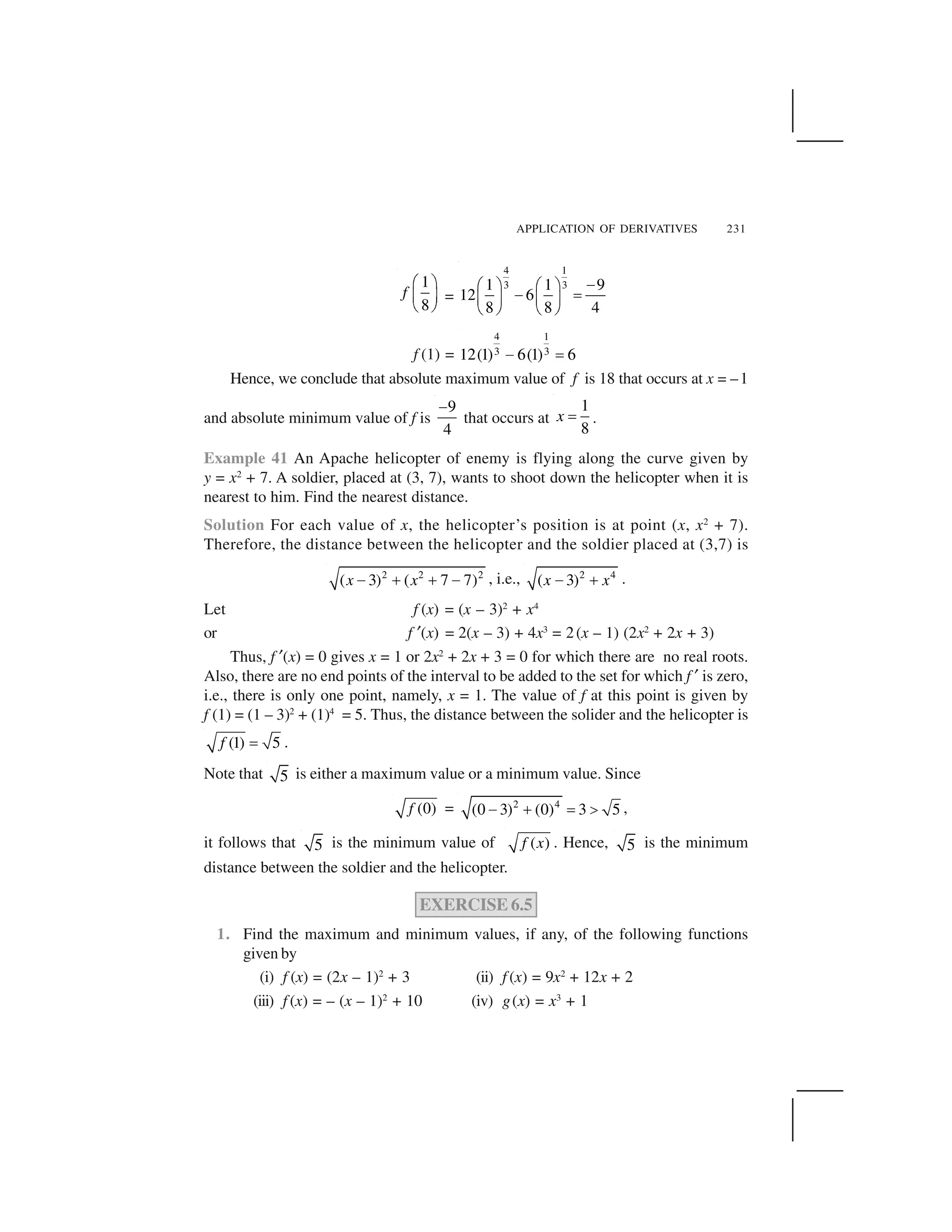 APPLICATION OF DERIVATIVES 231
1
8
f
  ✁
✂ ✄
☎ ✆
=
4 1
3 31 1 9
12 6
8 8 4
✝✞ ✟ ✞ ✟
✝ ✠✡ ☛ ✡ ☛
☞ ✌ ☞ ✌
f (1) =
4 1
3 312(1) 6(1) 6✍ ✎
Hence, we conclude that absolute maximum value of f is 18 that occurs at x = –1
and absolute minimum value of f is
9
4
✏
that occurs at
1
8
x ✑ .
Example 41 An Apache helicopter of enemy is flying along the curve given by
y = x2
+ 7. A soldier, placed at (3, 7), wants to shoot down the helicopter when it is
nearest to him. Find the nearest distance.
Solution For each value of x, the helicopter’s position is at point (x, x2
+ 7).
Therefore, the distance between the helicopter and the soldier placed at (3,7) is
2 2 2
( 3) ( 7 7)x x✒ ✓ ✓ ✒ , i.e., 2 4
( 3)x x✒ ✓ .
Let f (x) = (x – 3)2
+ x4
or f ✔(x) = 2(x – 3) + 4x3
= 2(x – 1) (2x2
+ 2x + 3)
Thus, f ✔(x) = 0 gives x = 1 or 2x2
+ 2x + 3 = 0 for which there are no real roots.
Also, there are no end points of the interval to be added to the set for which f ✔ is zero,
i.e., there is only one point, namely, x = 1. The value of f at this point is given by
f (1) = (1 – 3)2
+ (1)4
= 5. Thus, the distance between the solider and the helicopter is
(1) 5f ✕ .
Note that 5 is either a maximum value or a minimum value. Since
(0)f = 2 4
(0 3) (0) 3 5✒ ✓ ✖ ✗ ,
it follows that 5 is the minimum value of ( )f x . Hence, 5 is the minimum
distance between the soldier and the helicopter.
EXERCISE 6.5
1. Find the maximum and minimum values, if any, of the following functions
given by
(i) f (x) = (2x – 1)2
+ 3 (ii) f (x) = 9x2
+ 12x + 2
(iii) f (x) = – (x – 1)2
+ 10 (iv) g(x) = x3
+ 1
 