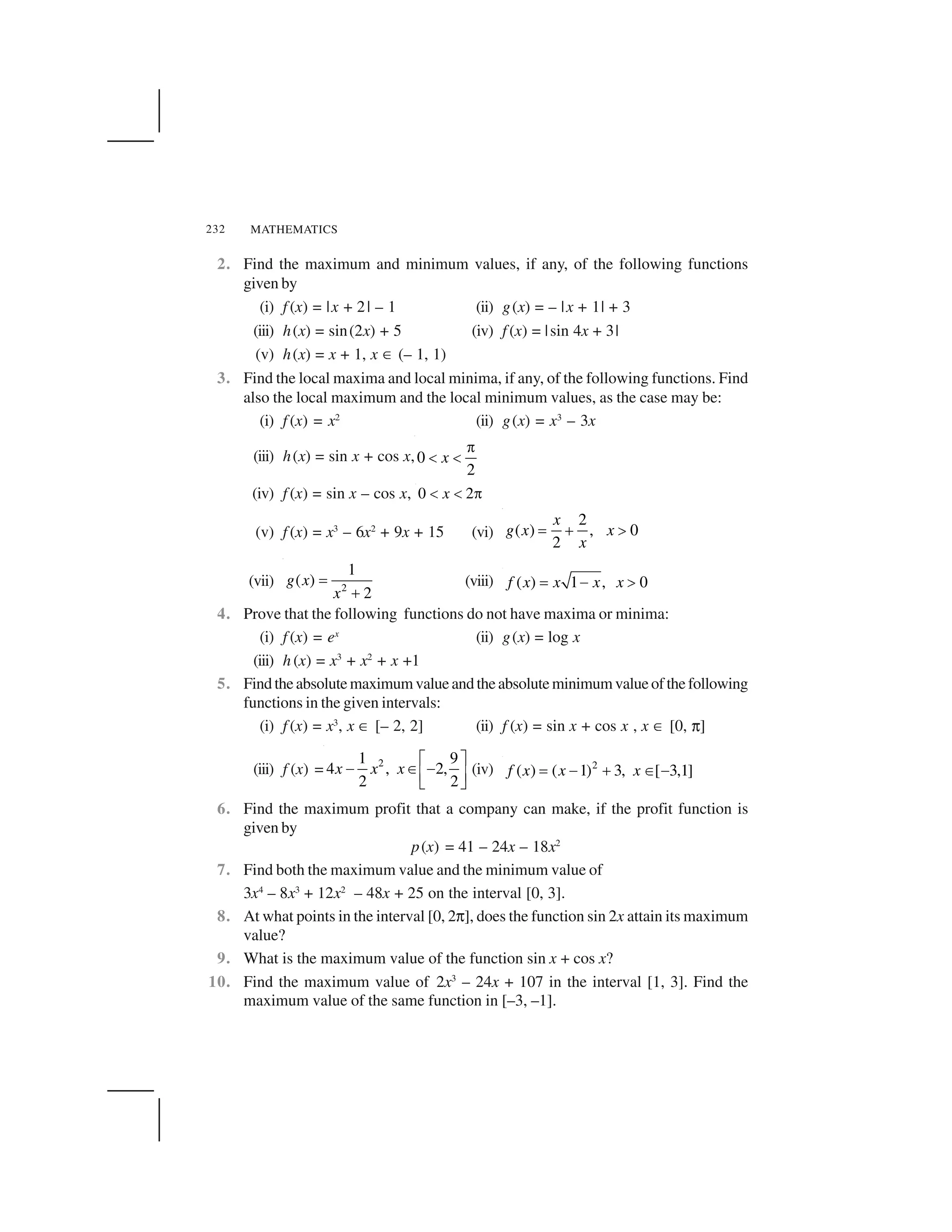MATHEMATICS232
2. Find the maximum and minimum values, if any, of the following functions
given by
(i) f (x) = |x + 2| – 1 (ii) g(x) = – |x + 1| + 3
(iii) h(x) = sin(2x) + 5 (iv) f (x) = |sin 4x + 3|
(v) h(x) = x + 1, x ☎ (– 1, 1)
3. Find the local maxima and local minima, if any, of the following functions. Find
also the local maximum and the local minimum values, as the case may be:
(i) f (x) = x2
(ii) g(x) = x3
– 3x
(iii) h(x) = sin x + cos x,0
2
x
 
✁ ✁
(iv) f (x) = sin x – cos x, 0 2x✂ ✂ ✄
(v) f (x) = x3
– 6x2
+ 9x + 15 (vi)
2
( ) , 0
2
x
g x x
x
✆ ✝ ✞
(vii) 2
1
( )
2
g x
x
✟
✠
(viii) ( ) 1 , 0f x x x x✟ ✡ ☛
4. Prove that the following functions do not have maxima or minima:
(i) f (x) = ex
(ii) g(x) = log x
(iii) h (x) = x3
+ x2
+ x +1
5. Findtheabsolutemaximumvalueandtheabsoluteminimumvalueofthefollowing
functions in the given intervals:
(i) f (x) = x3
, x ☎ [– 2, 2] (ii) f (x) = sin x + cos x , x ☎ [0, ☞]
(iii) f (x) = 21 9
4 , 2,
2 2
x x x
✌ ✍
✎ ✏ ✎✑ ✒✓ ✔
(iv) 2
( ) ( 1) 3, [ 3,1]f x x x✟ ✡ ✠ ✕ ✡
6. Find the maximum profit that a company can make, if the profit function is
given by
p(x) = 41 – 24x – 18x2
7. Find both the maximum value and the minimum value of
3x4
– 8x3
+ 12x2
– 48x + 25 on the interval [0, 3].
8. At what points in the interval [0, 2☞], does the function sin 2x attain its maximum
value?
9. What is the maximum value of the function sin x + cos x?
10. Find the maximum value of 2x3
– 24x + 107 in the interval [1, 3]. Find the
maximum value of the same function in [–3, –1].
 